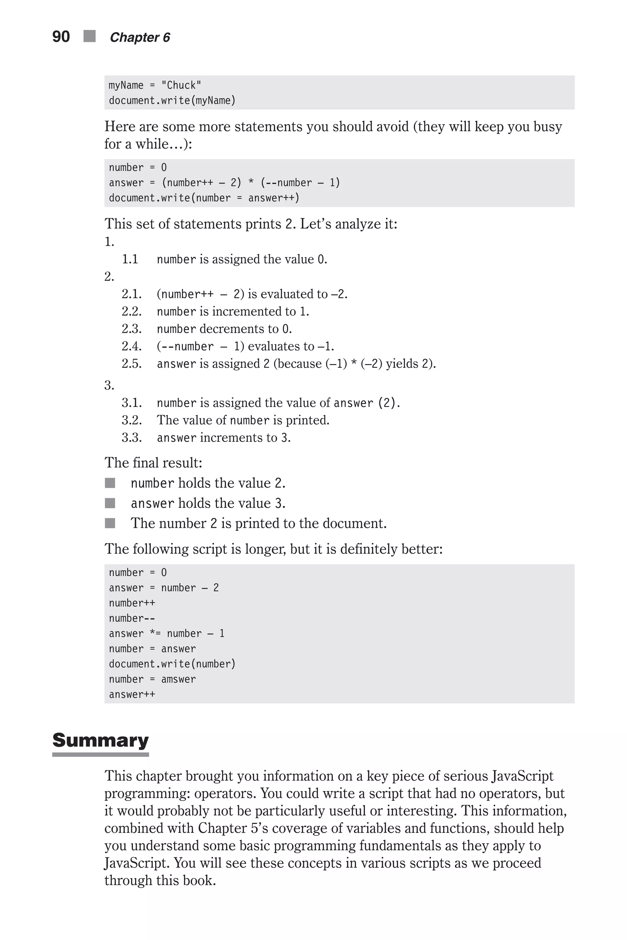 myName = "Chuck" document.write(myName) Here are some more statements you should avoid (they will keep you busy for a while…): number = 0 answer = (number++ – 2) * (--number – 1) document.write(number = answer++) This set of statements prints 2. Let’s analyze it: 1. 1.1 number is assigned the value 0. 2. 2.1. (number++ – 2) is evaluated to –2. 2.2. number is incremented to 1. 2.3. number decrements to 0. 2.4. (--number – 1) evaluates to –1. 2.5. answer is assigned 2 (because (–1) * (–2) yields 2). 3. 3.1. number is assigned the value of answer (2). 3.2. The value of number is printed. 3.3. answer increments to 3. The final result: n number holds the value 2. n answer holds the value 3. n The number 2 is printed to the document. The following script is longer, but it is definitely better: number = 0 answer = number – 2 number++ number-- answer *= number – 1 number = answer document.write(number) number = amswer answer++ Summary This chapter brought you information on a key piece of serious JavaScript programming: operators. You could write a script that had no operators, but it would probably not be particularly useful or interesting. This information, combined with Chapter 5’s coverage of variables and functions, should help you understand some basic programming fundamentals as they apply to JavaScript. You will see these concepts in various scripts as we proceed through this book. 90 n Chapter 6 