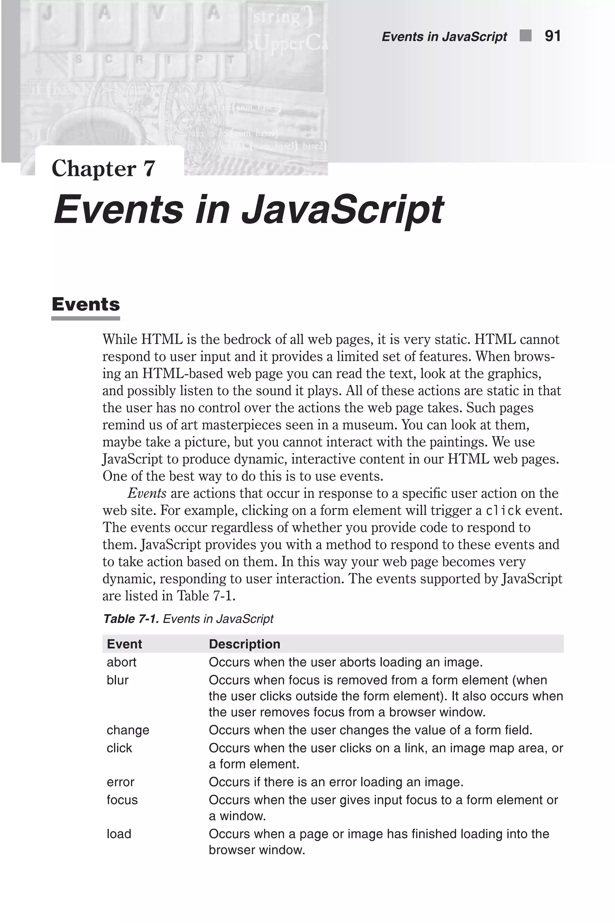 Chapter 7 Events in JavaScript Events While HTML is the bedrock of all web pages, it is very static. HTML cannot respond to user input and it provides a limited set of features. When brows- ing an HTML-based web page you can read the text, look at the graphics, and possibly listen to the sound it plays. All of these actions are static in that the user has no control over the actions the web page takes. Such pages remind us of art masterpieces seen in a museum. You can look at them, maybe take a picture, but you cannot interact with the paintings. We use JavaScript to produce dynamic, interactive content in our HTML web pages. One of the best way to do this is to use events. Events are actions that occur in response to a specific user action on the web site. For example, clicking on a form element will trigger a click event. The events occur regardless of whether you provide code to respond to them. JavaScript provides you with a method to respond to these events and to take action based on them. In this way your web page becomes very dynamic, responding to user interaction. The events supported by JavaScript are listed in Table 7-1. Table 7-1. Events in JavaScript Event Description abort Occurs when the user aborts loading an image. blur Occurs when focus is removed from a form element (when the user clicks outside the form element). It also occurs when the user removes focus from a browser window. change Occurs when the user changes the value of a form field. click Occurs when the user clicks on a link, an image map area, or a form element. error Occurs if there is an error loading an image. focus Occurs when the user gives input focus to a form element or a window. load Occurs when a page or image has finished loading into the browser window. Events in JavaScript n 91 