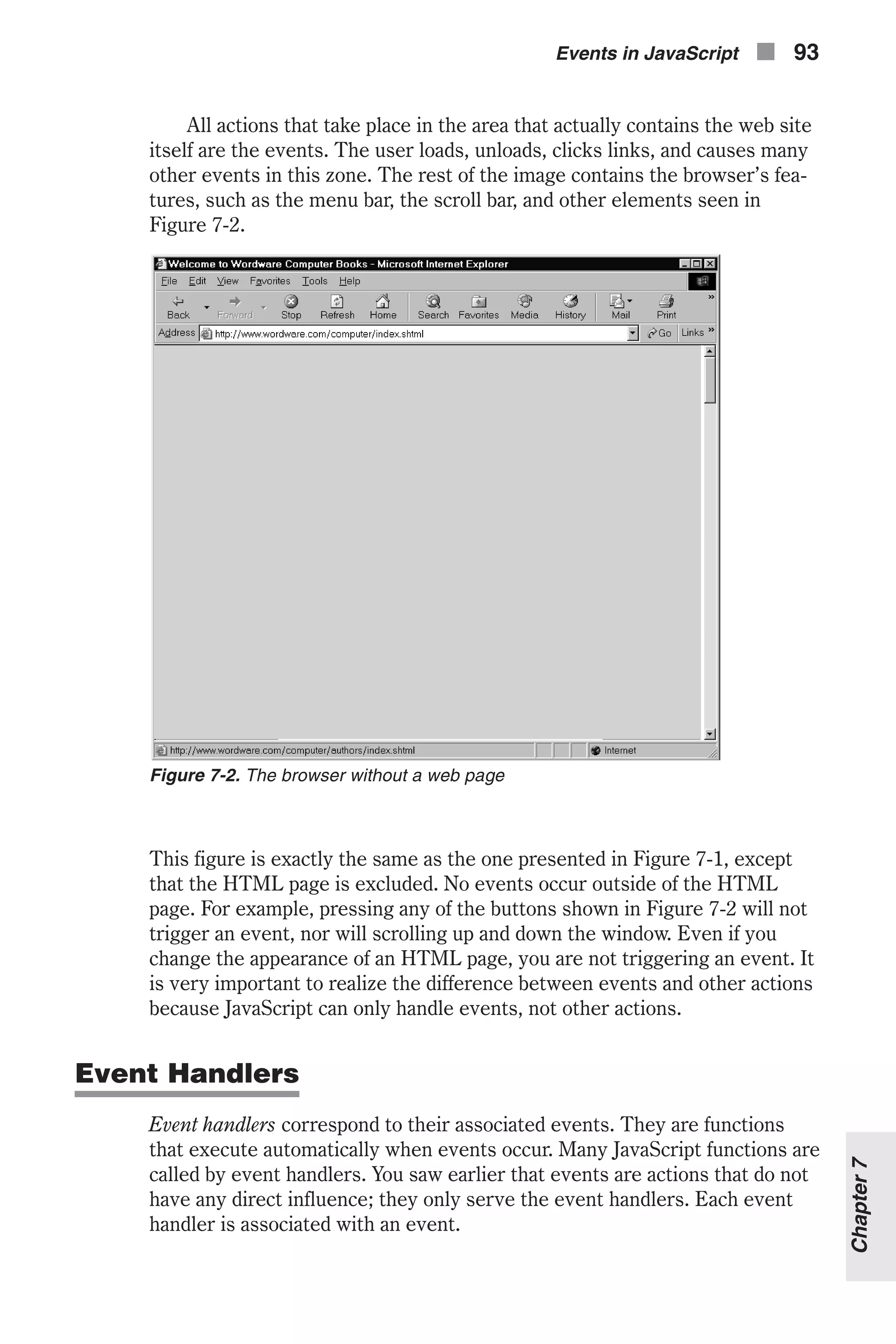 All actions that take place in the area that actually contains the web site itself are the events. The user loads, unloads, clicks links, and causes many other events in this zone. The rest of the image contains the browser’s fea- tures, such as the menu bar, the scroll bar, and other elements seen in Figure 7-2. This figure is exactly the same as the one presented in Figure 7-1, except that the HTML page is excluded. No events occur outside of the HTML page. For example, pressing any of the buttons shown in Figure 7-2 will not trigger an event, nor will scrolling up and down the window. Even if you change the appearance of an HTML page, you are not triggering an event. It is very important to realize the difference between events and other actions because JavaScript can only handle events, not other actions. Event Handlers Event handlers correspond to their associated events. They are functions that execute automatically when events occur. Many JavaScript functions are called by event handlers. You saw earlier that events are actions that do not have any direct influence; they only serve the event handlers. Each event handler is associated with an event. Events in JavaScript n 93 Chapter7 Figure 7-2. The browser without a web page 