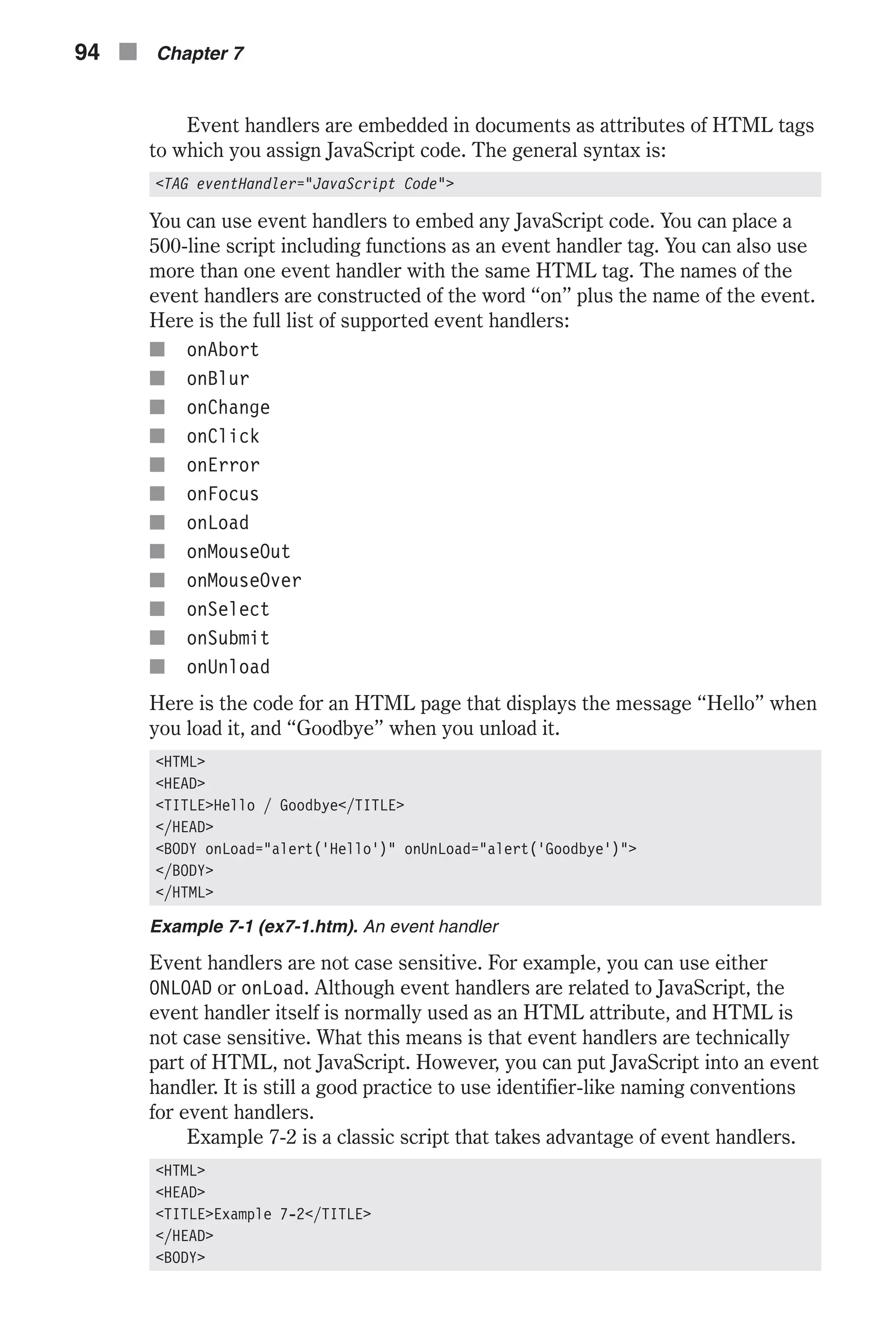 Event handlers are embedded in documents as attributes of HTML tags to which you assign JavaScript code. The general syntax is: <TAG eventHandler="JavaScript Code"> You can use event handlers to embed any JavaScript code. You can place a 500-line script including functions as an event handler tag. You can also use more than one event handler with the same HTML tag. The names of the event handlers are constructed of the word “on” plus the name of the event. Here is the full list of supported event handlers: n onAbort n onBlur n onChange n onClick n onError n onFocus n onLoad n onMouseOut n onMouseOver n onSelect n onSubmit n onUnload Here is the code for an HTML page that displays the message “Hello” when you load it, and “Goodbye” when you unload it. <HTML> <HEAD> <TITLE>Hello / Goodbye</TITLE> </HEAD> <BODY onLoad="alert('Hello')" onUnLoad="alert('Goodbye')"> </BODY> </HTML> Example 7-1 (ex7-1.htm). An event handler Event handlers are not case sensitive. For example, you can use either ONLOAD or onLoad. Although event handlers are related to JavaScript, the event handler itself is normally used as an HTML attribute, and HTML is not case sensitive. What this means is that event handlers are technically part of HTML, not JavaScript. However, you can put JavaScript into an event handler. It is still a good practice to use identifier-like naming conventions for event handlers. Example 7-2 is a classic script that takes advantage of event handlers. <HTML> <HEAD> <TITLE>Example 7-2</TITLE> </HEAD> <BODY> 94 n Chapter 7 