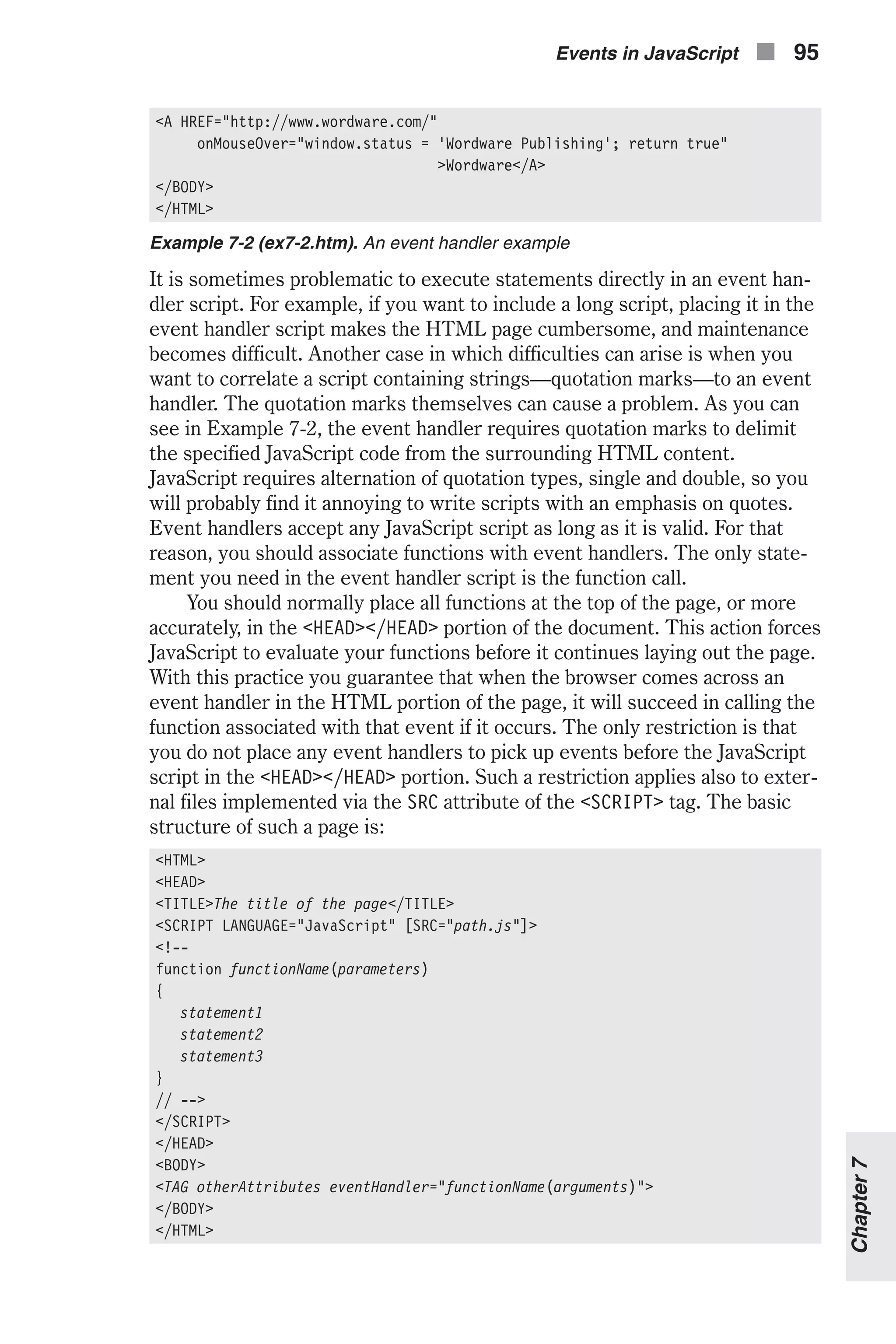 <A HREF="http://www.wordware.com/" onMouseOver="window.status = 'Wordware Publishing'; return true" >Wordware</A> </BODY> </HTML> Example 7-2 (ex7-2.htm). An event handler example It is sometimes problematic to execute statements directly in an event han- dler script. For example, if you want to include a long script, placing it in the event handler script makes the HTML page cumbersome, and maintenance becomes difficult. Another case in which difficulties can arise is when you want to correlate a script containing strings—quotation marks—to an event handler. The quotation marks themselves can cause a problem. As you can see in Example 7-2, the event handler requires quotation marks to delimit the specified JavaScript code from the surrounding HTML content. JavaScript requires alternation of quotation types, single and double, so you will probably find it annoying to write scripts with an emphasis on quotes. Event handlers accept any JavaScript script as long as it is valid. For that reason, you should associate functions with event handlers. The only state- ment you need in the event handler script is the function call. You should normally place all functions at the top of the page, or more accurately, in the <HEAD></HEAD> portion of the document. This action forces JavaScript to evaluate your functions before it continues laying out the page. With this practice you guarantee that when the browser comes across an event handler in the HTML portion of the page, it will succeed in calling the function associated with that event if it occurs. The only restriction is that you do not place any event handlers to pick up events before the JavaScript script in the <HEAD></HEAD> portion. Such a restriction applies also to exter- nal files implemented via the SRC attribute of the <SCRIPT> tag. The basic structure of such a page is: <HTML> <HEAD> <TITLE>The title of the page</TITLE> <SCRIPT LANGUAGE="JavaScript" [SRC="path.js"]> <!-- function functionName(parameters) { statement1 statement2 statement3 } // --> </SCRIPT> </HEAD> <BODY> <TAG otherAttributes eventHandler="functionName(arguments)"> </BODY> </HTML> Events in JavaScript n 95 Chapter7 
