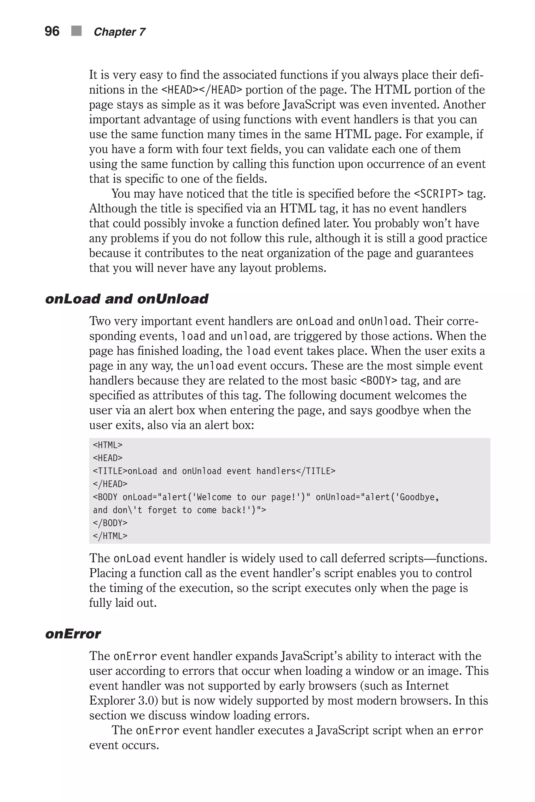 It is very easy to find the associated functions if you always place their defi- nitions in the <HEAD></HEAD> portion of the page. The HTML portion of the page stays as simple as it was before JavaScript was even invented. Another important advantage of using functions with event handlers is that you can use the same function many times in the same HTML page. For example, if you have a form with four text fields, you can validate each one of them using the same function by calling this function upon occurrence of an event that is specific to one of the fields. You may have noticed that the title is specified before the <SCRIPT> tag. Although the title is specified via an HTML tag, it has no event handlers that could possibly invoke a function defined later. You probably won’t have any problems if you do not follow this rule, although it is still a good practice because it contributes to the neat organization of the page and guarantees that you will never have any layout problems. onLoad and onUnload Two very important event handlers are onLoad and onUnload. Their corre- sponding events, load and unload, are triggered by those actions. When the page has finished loading, the load event takes place. When the user exits a page in any way, the unload event occurs. These are the most simple event handlers because they are related to the most basic <BODY> tag, and are specified as attributes of this tag. The following document welcomes the user via an alert box when entering the page, and says goodbye when the user exits, also via an alert box: <HTML> <HEAD> <TITLE>onLoad and onUnload event handlers</TITLE> </HEAD> <BODY onLoad="alert('Welcome to our page!')" onUnload="alert('Goodbye, and don't forget to come back!')"> </BODY> </HTML> The onLoad event handler is widely used to call deferred scripts—functions. Placing a function call as the event handler’s script enables you to control the timing of the execution, so the script executes only when the page is fully laid out. onError The onError event handler expands JavaScript’s ability to interact with the user according to errors that occur when loading a window or an image. This event handler was not supported by early browsers (such as Internet Explorer 3.0) but is now widely supported by most modern browsers. In this section we discuss window loading errors. The onError event handler executes a JavaScript script when an error event occurs. 96 n Chapter 7 