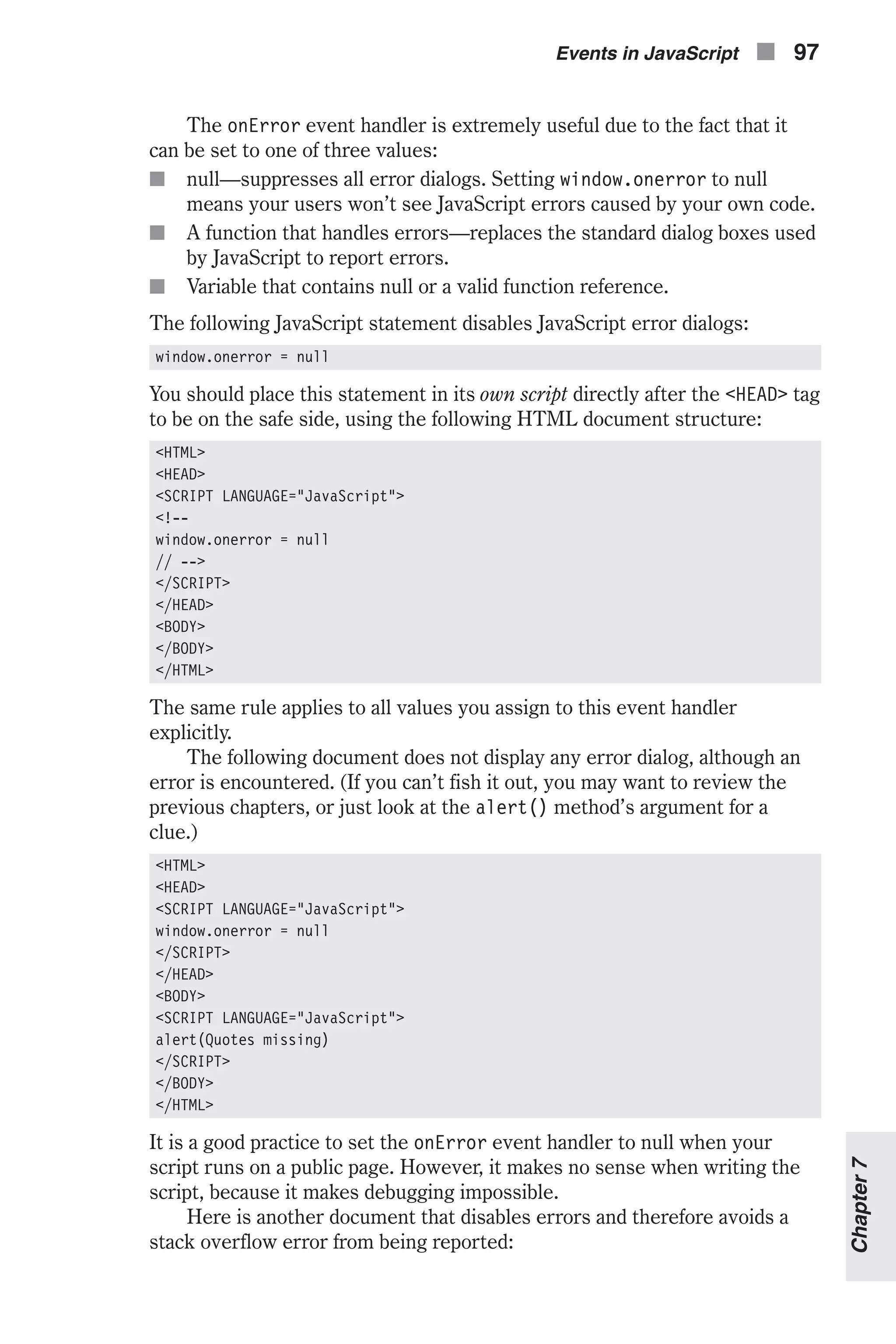 The onError event handler is extremely useful due to the fact that it can be set to one of three values: n null—suppresses all error dialogs. Setting window.onerror to null means your users won’t see JavaScript errors caused by your own code. n A function that handles errors—replaces the standard dialog boxes used by JavaScript to report errors. n Variable that contains null or a valid function reference. The following JavaScript statement disables JavaScript error dialogs: window.onerror = null You should place this statement in its own script directly after the <HEAD> tag to be on the safe side, using the following HTML document structure: <HTML> <HEAD> <SCRIPT LANGUAGE="JavaScript"> <!-- window.onerror = null // --> </SCRIPT> </HEAD> <BODY> </BODY> </HTML> The same rule applies to all values you assign to this event handler explicitly. The following document does not display any error dialog, although an error is encountered. (If you can’t fish it out, you may want to review the previous chapters, or just look at the alert() method’s argument for a clue.) <HTML> <HEAD> <SCRIPT LANGUAGE="JavaScript"> window.onerror = null </SCRIPT> </HEAD> <BODY> <SCRIPT LANGUAGE="JavaScript"> alert(Quotes missing) </SCRIPT> </BODY> </HTML> It is a good practice to set the onError event handler to null when your script runs on a public page. However, it makes no sense when writing the script, because it makes debugging impossible. Here is another document that disables errors and therefore avoids a stack overflow error from being reported: Events in JavaScript n 97 Chapter7 