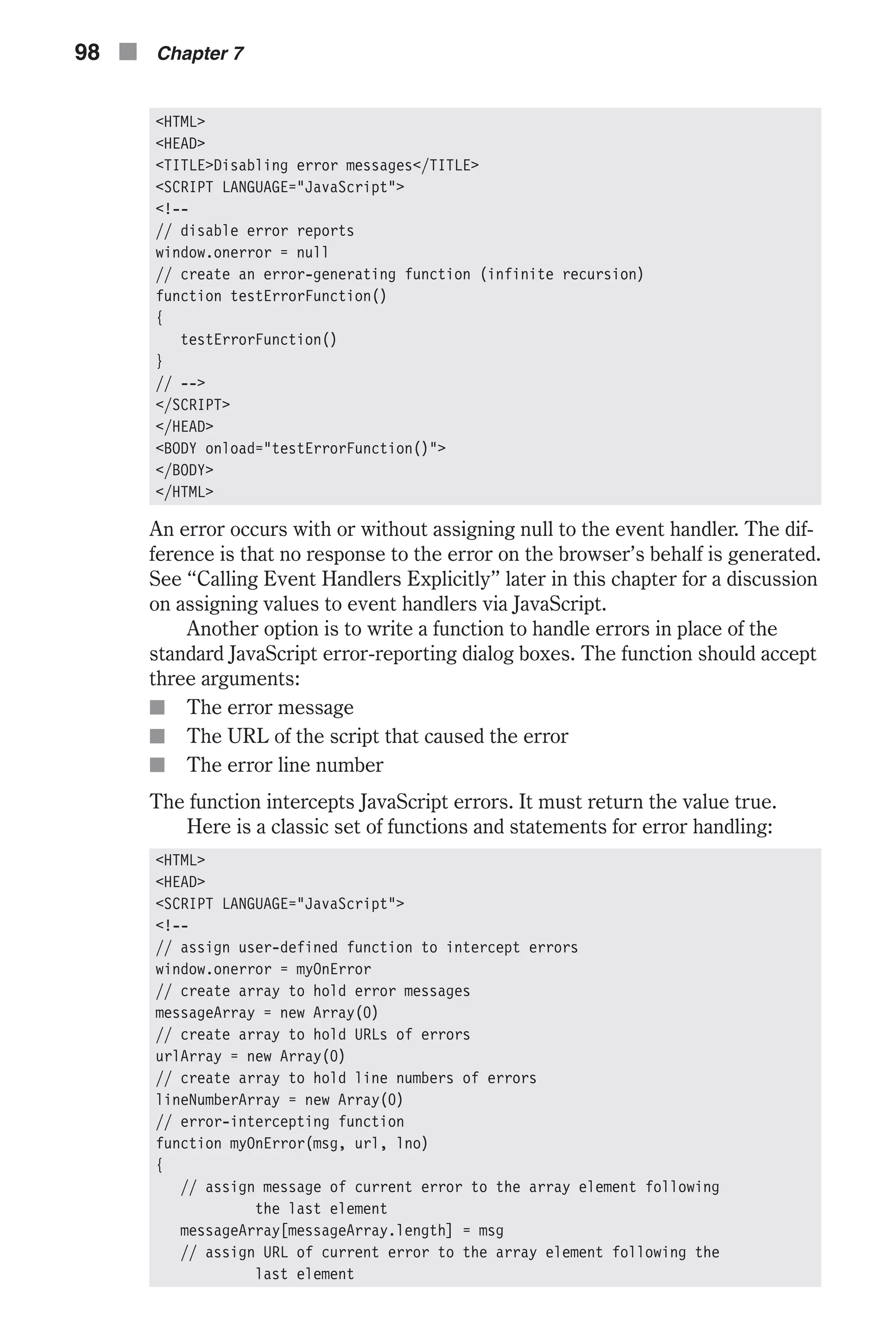 <HTML> <HEAD> <TITLE>Disabling error messages</TITLE> <SCRIPT LANGUAGE="JavaScript"> <!-- // disable error reports window.onerror = null // create an error-generating function (infinite recursion) function testErrorFunction() { testErrorFunction() } // --> </SCRIPT> </HEAD> <BODY onload="testErrorFunction()"> </BODY> </HTML> An error occurs with or without assigning null to the event handler. The dif- ference is that no response to the error on the browser’s behalf is generated. See “Calling Event Handlers Explicitly” later in this chapter for a discussion on assigning values to event handlers via JavaScript. Another option is to write a function to handle errors in place of the standard JavaScript error-reporting dialog boxes. The function should accept three arguments: n The error message n The URL of the script that caused the error n The error line number The function intercepts JavaScript errors. It must return the value true. Here is a classic set of functions and statements for error handling: <HTML> <HEAD> <SCRIPT LANGUAGE="JavaScript"> <!-- // assign user-defined function to intercept errors window.onerror = myOnError // create array to hold error messages messageArray = new Array(0) // create array to hold URLs of errors urlArray = new Array(0) // create array to hold line numbers of errors lineNumberArray = new Array(0) // error-intercepting function function myOnError(msg, url, lno) { // assign message of current error to the array element following the last element messageArray[messageArray.length] = msg // assign URL of current error to the array element following the last element 98 n Chapter 7 