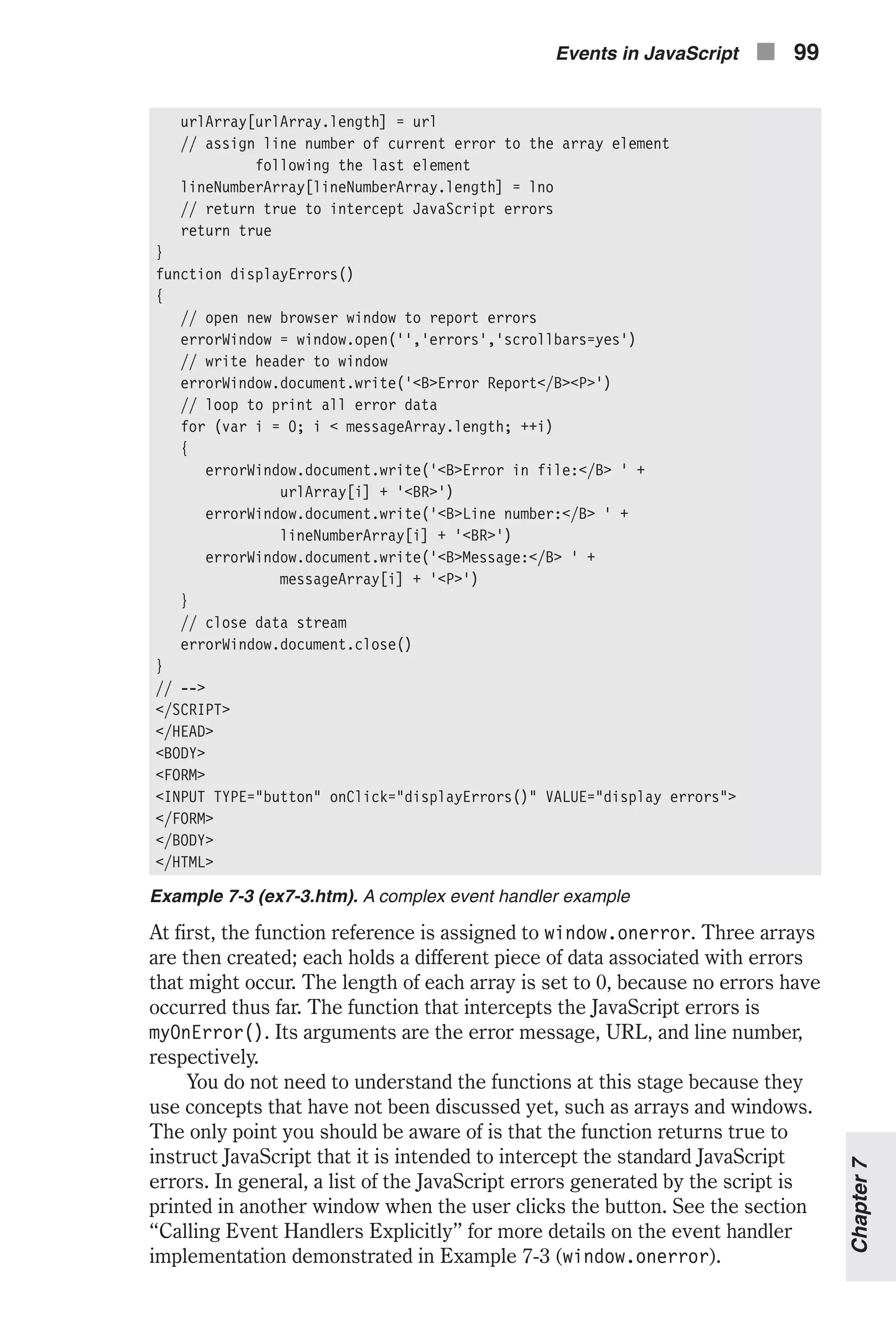 urlArray[urlArray.length] = url // assign line number of current error to the array element following the last element lineNumberArray[lineNumberArray.length] = lno // return true to intercept JavaScript errors return true } function displayErrors() { // open new browser window to report errors errorWindow = window.open('','errors','scrollbars=yes') // write header to window errorWindow.document.write('<B>Error Report</B><P>') // loop to print all error data for (var i = 0; i < messageArray.length; ++i) { errorWindow.document.write('<B>Error in file:</B> ' + urlArray[i] + '<BR>') errorWindow.document.write('<B>Line number:</B> ' + lineNumberArray[i] + '<BR>') errorWindow.document.write('<B>Message:</B> ' + messageArray[i] + '<P>') } // close data stream errorWindow.document.close() } // --> </SCRIPT> </HEAD> <BODY> <FORM> <INPUT TYPE="button" onClick="displayErrors()" VALUE="display errors"> </FORM> </BODY> </HTML> Example 7-3 (ex7-3.htm). A complex event handler example At first, the function reference is assigned to window.onerror. Three arrays are then created; each holds a different piece of data associated with errors that might occur. The length of each array is set to 0, because no errors have occurred thus far. The function that intercepts the JavaScript errors is myOnError(). Its arguments are the error message, URL, and line number, respectively. You do not need to understand the functions at this stage because they use concepts that have not been discussed yet, such as arrays and windows. The only point you should be aware of is that the function returns true to instruct JavaScript that it is intended to intercept the standard JavaScript errors. In general, a list of the JavaScript errors generated by the script is printed in another window when the user clicks the button. See the section “Calling Event Handlers Explicitly” for more details on the event handler implementation demonstrated in Example 7-3 (window.onerror). Events in JavaScript n 99 Chapter7 