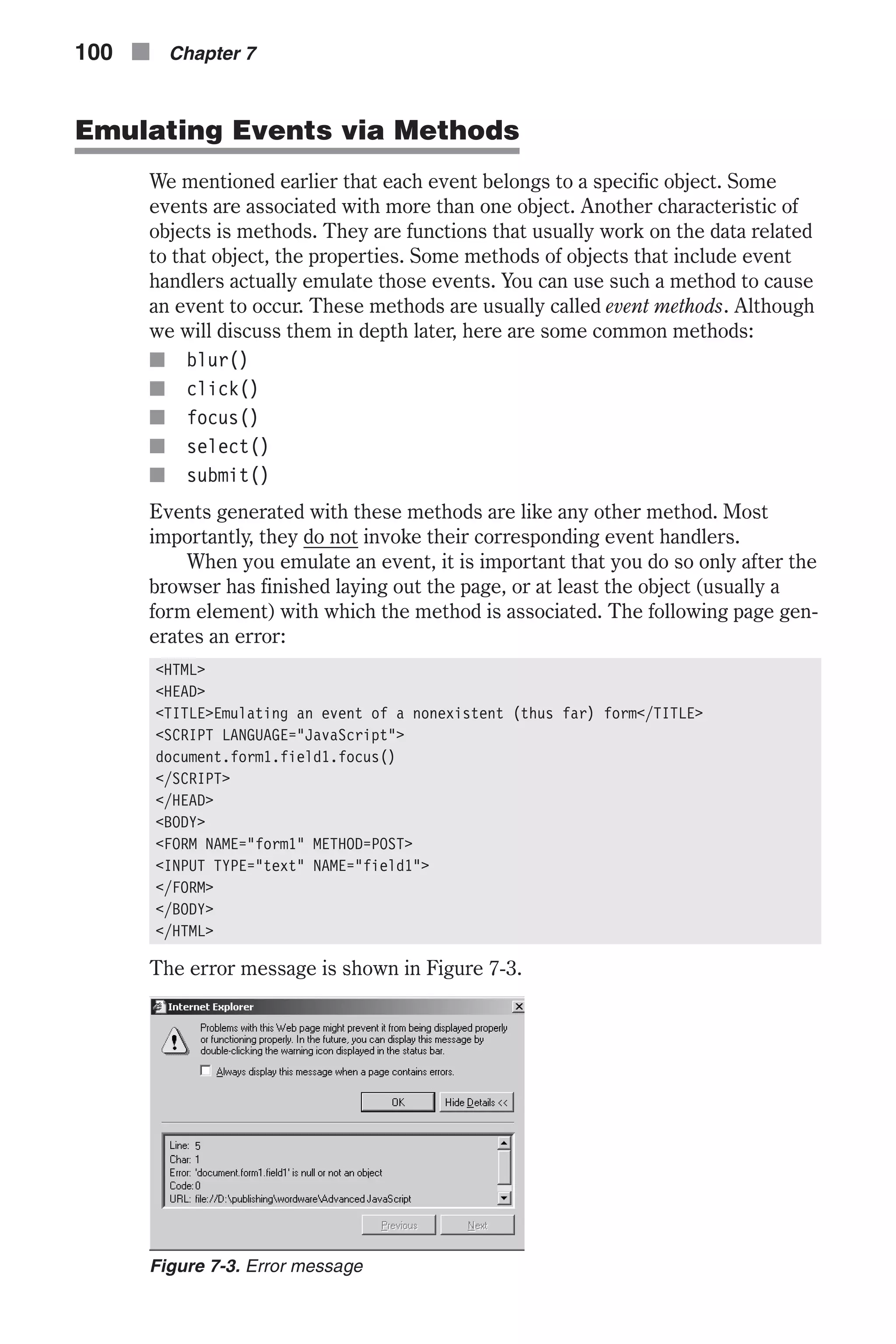 Emulating Events via Methods We mentioned earlier that each event belongs to a specific object. Some events are associated with more than one object. Another characteristic of objects is methods. They are functions that usually work on the data related to that object, the properties. Some methods of objects that include event handlers actually emulate those events. You can use such a method to cause an event to occur. These methods are usually called event methods. Although we will discuss them in depth later, here are some common methods: n blur() n click() n focus() n select() n submit() Events generated with these methods are like any other method. Most importantly, they do not invoke their corresponding event handlers. When you emulate an event, it is important that you do so only after the browser has finished laying out the page, or at least the object (usually a form element) with which the method is associated. The following page gen- erates an error: <HTML> <HEAD> <TITLE>Emulating an event of a nonexistent (thus far) form</TITLE> <SCRIPT LANGUAGE="JavaScript"> document.form1.field1.focus() </SCRIPT> </HEAD> <BODY> <FORM NAME="form1" METHOD=POST> <INPUT TYPE="text" NAME="field1"> </FORM> </BODY> </HTML> The error message is shown in Figure 7-3. 100 n Chapter 7 Figure 7-3. Error message 