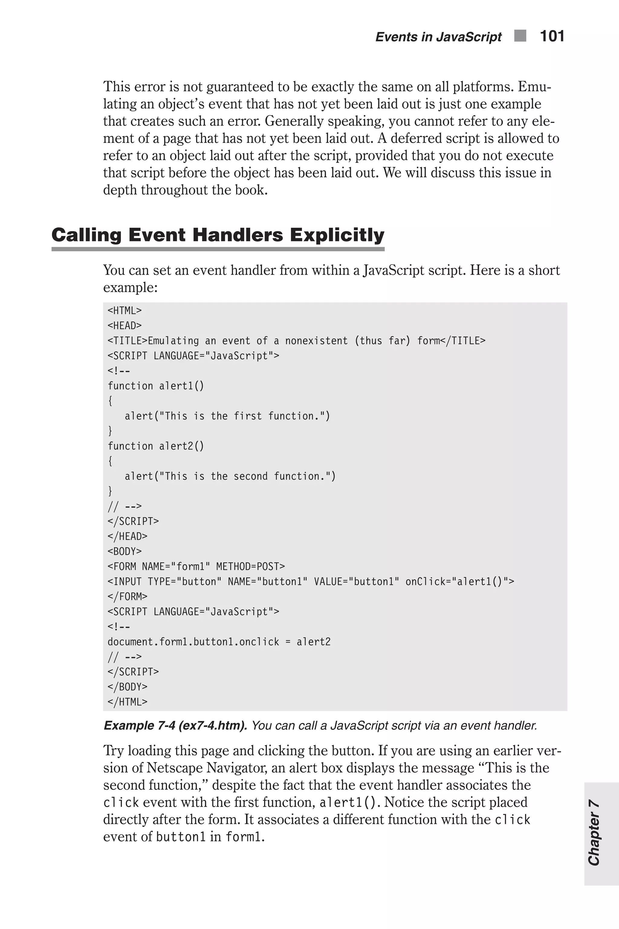 This error is not guaranteed to be exactly the same on all platforms. Emu- lating an object’s event that has not yet been laid out is just one example that creates such an error. Generally speaking, you cannot refer to any ele- ment of a page that has not yet been laid out. A deferred script is allowed to refer to an object laid out after the script, provided that you do not execute that script before the object has been laid out. We will discuss this issue in depth throughout the book. Calling Event Handlers Explicitly You can set an event handler from within a JavaScript script. Here is a short example: <HTML> <HEAD> <TITLE>Emulating an event of a nonexistent (thus far) form</TITLE> <SCRIPT LANGUAGE="JavaScript"> <!-- function alert1() { alert("This is the first function.") } function alert2() { alert("This is the second function.") } // --> </SCRIPT> </HEAD> <BODY> <FORM NAME="form1" METHOD=POST> <INPUT TYPE="button" NAME="button1" VALUE="button1" onClick="alert1()"> </FORM> <SCRIPT LANGUAGE="JavaScript"> <!-- document.form1.button1.onclick = alert2 // --> </SCRIPT> </BODY> </HTML> Example 7-4 (ex7-4.htm). You can call a JavaScript script via an event handler. Try loading this page and clicking the button. If you are using an earlier ver- sion of Netscape Navigator, an alert box displays the message “This is the second function,” despite the fact that the event handler associates the click event with the first function, alert1(). Notice the script placed directly after the form. It associates a different function with the click event of button1 in form1. Events in JavaScript n 101 Chapter7 