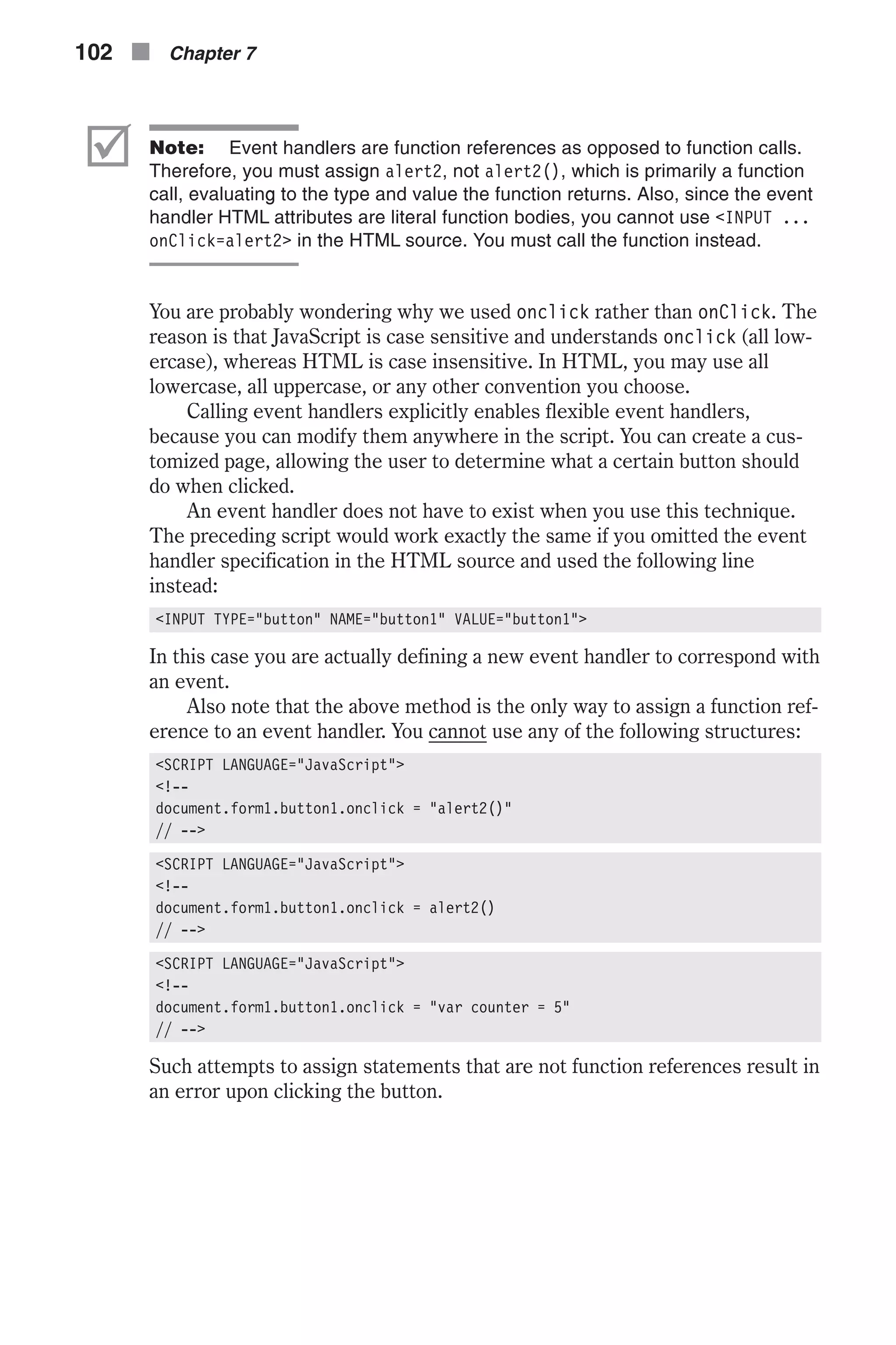 þ Note: Event handlers are function references as opposed to function calls. Therefore, you must assign alert2, not alert2(), which is primarily a function call, evaluating to the type and value the function returns. Also, since the event handler HTML attributes are literal function bodies, you cannot use <INPUT ... onClick=alert2> in the HTML source. You must call the function instead. You are probably wondering why we used onclick rather than onClick. The reason is that JavaScript is case sensitive and understands onclick (all low- ercase), whereas HTML is case insensitive. In HTML, you may use all lowercase, all uppercase, or any other convention you choose. Calling event handlers explicitly enables flexible event handlers, because you can modify them anywhere in the script. You can create a cus- tomized page, allowing the user to determine what a certain button should do when clicked. An event handler does not have to exist when you use this technique. The preceding script would work exactly the same if you omitted the event handler specification in the HTML source and used the following line instead: <INPUT TYPE="button" NAME="button1" VALUE="button1"> In this case you are actually defining a new event handler to correspond with an event. Also note that the above method is the only way to assign a function ref- erence to an event handler. You cannot use any of the following structures: <SCRIPT LANGUAGE="JavaScript"> <!-- document.form1.button1.onclick = "alert2()" // --> <SCRIPT LANGUAGE="JavaScript"> <!-- document.form1.button1.onclick = alert2() // --> <SCRIPT LANGUAGE="JavaScript"> <!-- document.form1.button1.onclick = "var counter = 5" // --> Such attempts to assign statements that are not function references result in an error upon clicking the button. 102 n Chapter 7 