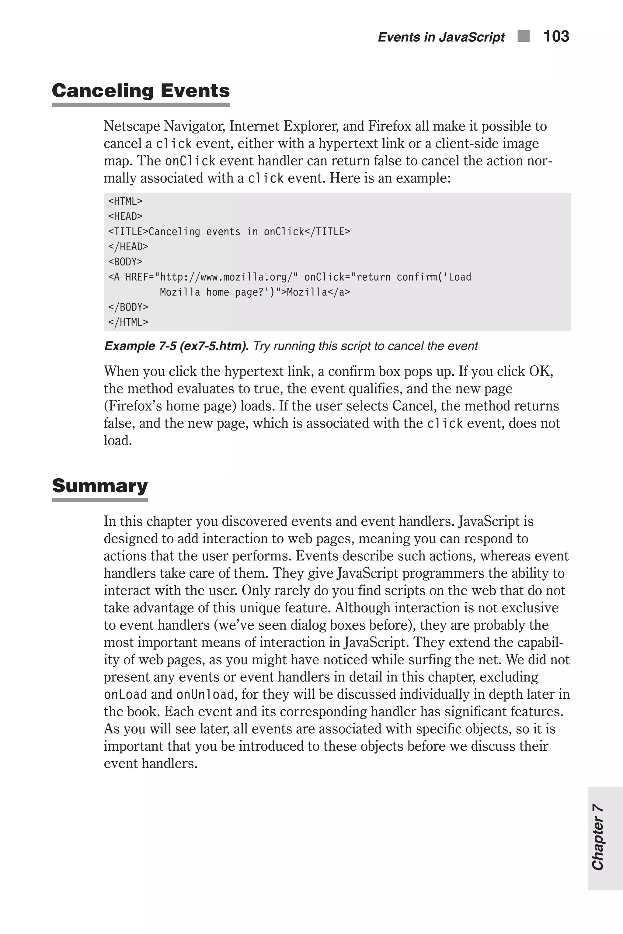 Canceling Events Netscape Navigator, Internet Explorer, and Firefox all make it possible to cancel a click event, either with a hypertext link or a client-side image map. The onClick event handler can return false to cancel the action nor- mally associated with a click event. Here is an example: <HTML> <HEAD> <TITLE>Canceling events in onClick</TITLE> </HEAD> <BODY> <A HREF="http://www.mozilla.org/" onClick="return confirm('Load Mozilla home page?')">Mozilla</a> </BODY> </HTML> Example 7-5 (ex7-5.htm). Try running this script to cancel the event When you click the hypertext link, a confirm box pops up. If you click OK, the method evaluates to true, the event qualifies, and the new page (Firefox’s home page) loads. If the user selects Cancel, the method returns false, and the new page, which is associated with the click event, does not load. Summary In this chapter you discovered events and event handlers. JavaScript is designed to add interaction to web pages, meaning you can respond to actions that the user performs. Events describe such actions, whereas event handlers take care of them. They give JavaScript programmers the ability to interact with the user. Only rarely do you find scripts on the web that do not take advantage of this unique feature. Although interaction is not exclusive to event handlers (we’ve seen dialog boxes before), they are probably the most important means of interaction in JavaScript. They extend the capabil- ity of web pages, as you might have noticed while surfing the net. We did not present any events or event handlers in detail in this chapter, excluding onLoad and onUnload, for they will be discussed individually in depth later in the book. Each event and its corresponding handler has significant features. As you will see later, all events are associated with specific objects, so it is important that you be introduced to these objects before we discuss their event handlers. Events in JavaScript n 103 Chapter7 