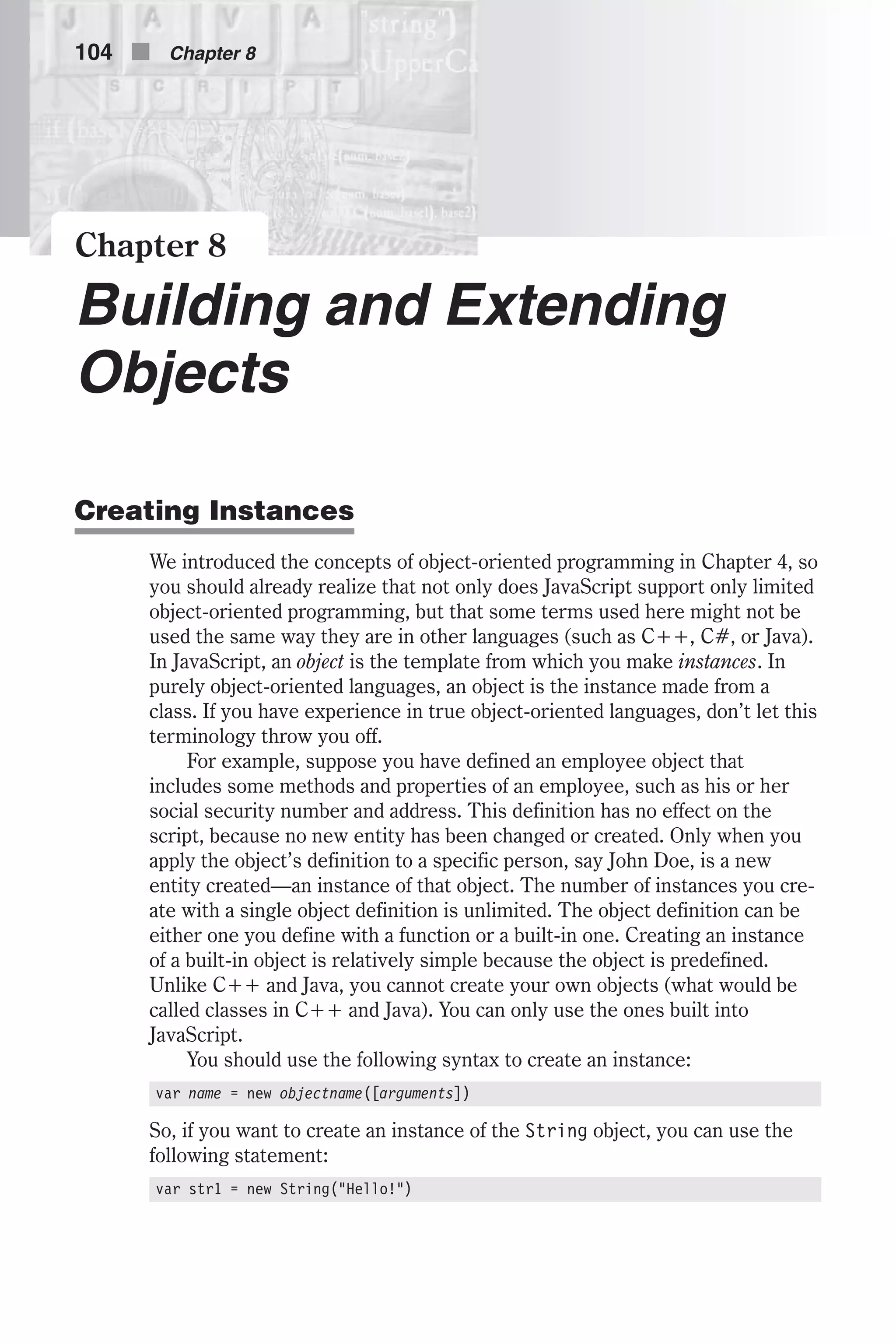 Chapter 8 Building and Extending Objects Creating Instances We introduced the concepts of object-oriented programming in Chapter 4, so you should already realize that not only does JavaScript support only limited object-oriented programming, but that some terms used here might not be used the same way they are in other languages (such as C++, C#, or Java). In JavaScript, an object is the template from which you make instances. In purely object-oriented languages, an object is the instance made from a class. If you have experience in true object-oriented languages, don’t let this terminology throw you off. For example, suppose you have defined an employee object that includes some methods and properties of an employee, such as his or her social security number and address. This definition has no effect on the script, because no new entity has been changed or created. Only when you apply the object’s definition to a specific person, say John Doe, is a new entity created—an instance of that object. The number of instances you cre- ate with a single object definition is unlimited. The object definition can be either one you define with a function or a built-in one. Creating an instance of a built-in object is relatively simple because the object is predefined. Unlike C++ and Java, you cannot create your own objects (what would be called classes in C++ and Java). You can only use the ones built into JavaScript. You should use the following syntax to create an instance: var name = new objectname([arguments]) So, if you want to create an instance of the String object, you can use the following statement: var str1 = new String("Hello!") 104 n Chapter 8 