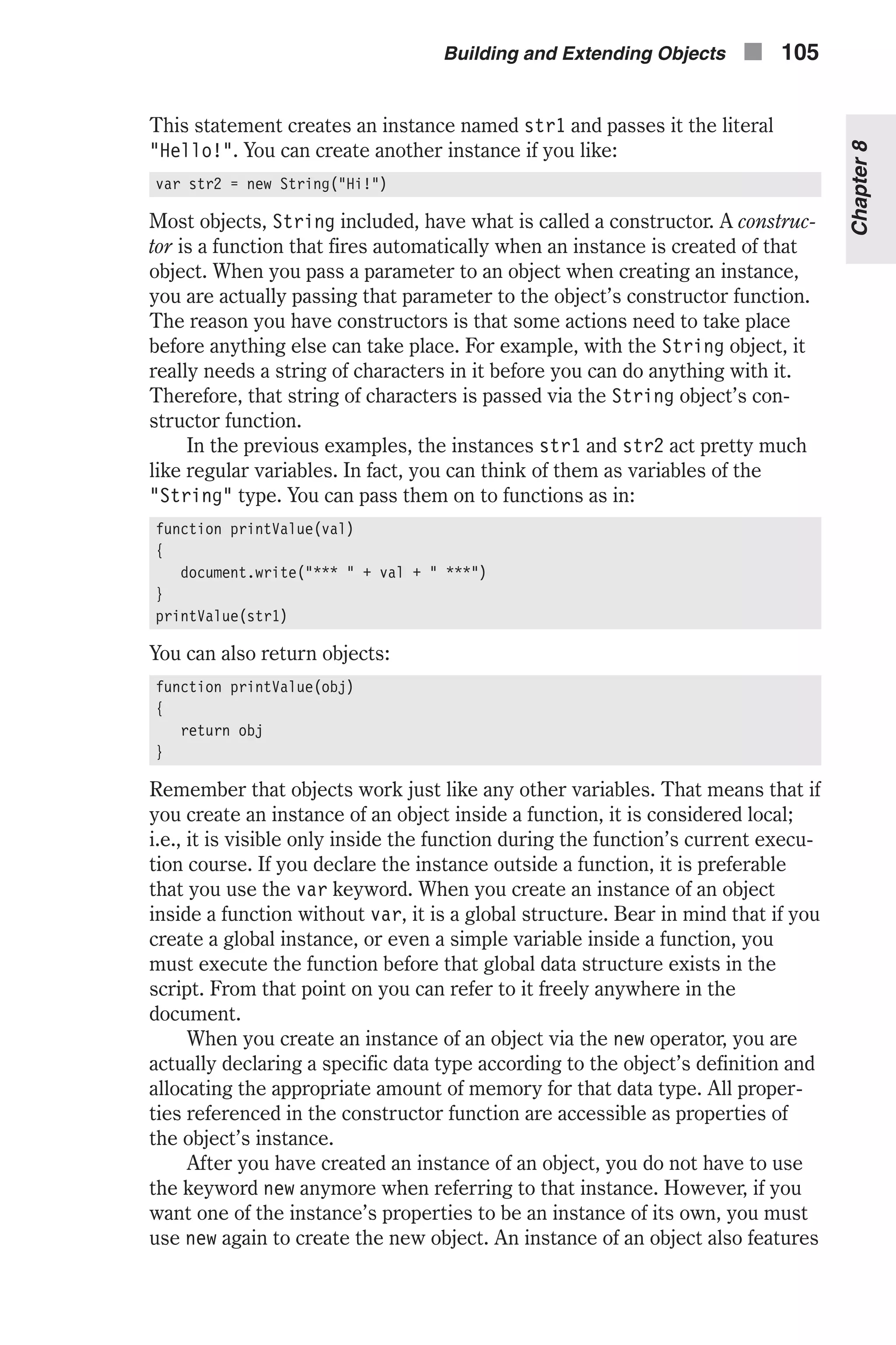 This statement creates an instance named str1 and passes it the literal "Hello!". You can create another instance if you like: var str2 = new String("Hi!") Most objects, String included, have what is called a constructor. A construc- tor is a function that fires automatically when an instance is created of that object. When you pass a parameter to an object when creating an instance, you are actually passing that parameter to the object’s constructor function. The reason you have constructors is that some actions need to take place before anything else can take place. For example, with the String object, it really needs a string of characters in it before you can do anything with it. Therefore, that string of characters is passed via the String object’s con- structor function. In the previous examples, the instances str1 and str2 act pretty much like regular variables. In fact, you can think of them as variables of the "String" type. You can pass them on to functions as in: function printValue(val) { document.write("*** " + val + " ***") } printValue(str1) You can also return objects: function printValue(obj) { return obj } Remember that objects work just like any other variables. That means that if you create an instance of an object inside a function, it is considered local; i.e., it is visible only inside the function during the function’s current execu- tion course. If you declare the instance outside a function, it is preferable that you use the var keyword. When you create an instance of an object inside a function without var, it is a global structure. Bear in mind that if you create a global instance, or even a simple variable inside a function, you must execute the function before that global data structure exists in the script. From that point on you can refer to it freely anywhere in the document. When you create an instance of an object via the new operator, you are actually declaring a specific data type according to the object’s definition and allocating the appropriate amount of memory for that data type. All proper- ties referenced in the constructor function are accessible as properties of the object’s instance. After you have created an instance of an object, you do not have to use the keyword new anymore when referring to that instance. However, if you want one of the instance’s properties to be an instance of its own, you must use new again to create the new object. An instance of an object also features Building and Extending Objects n 105 Chapter8 