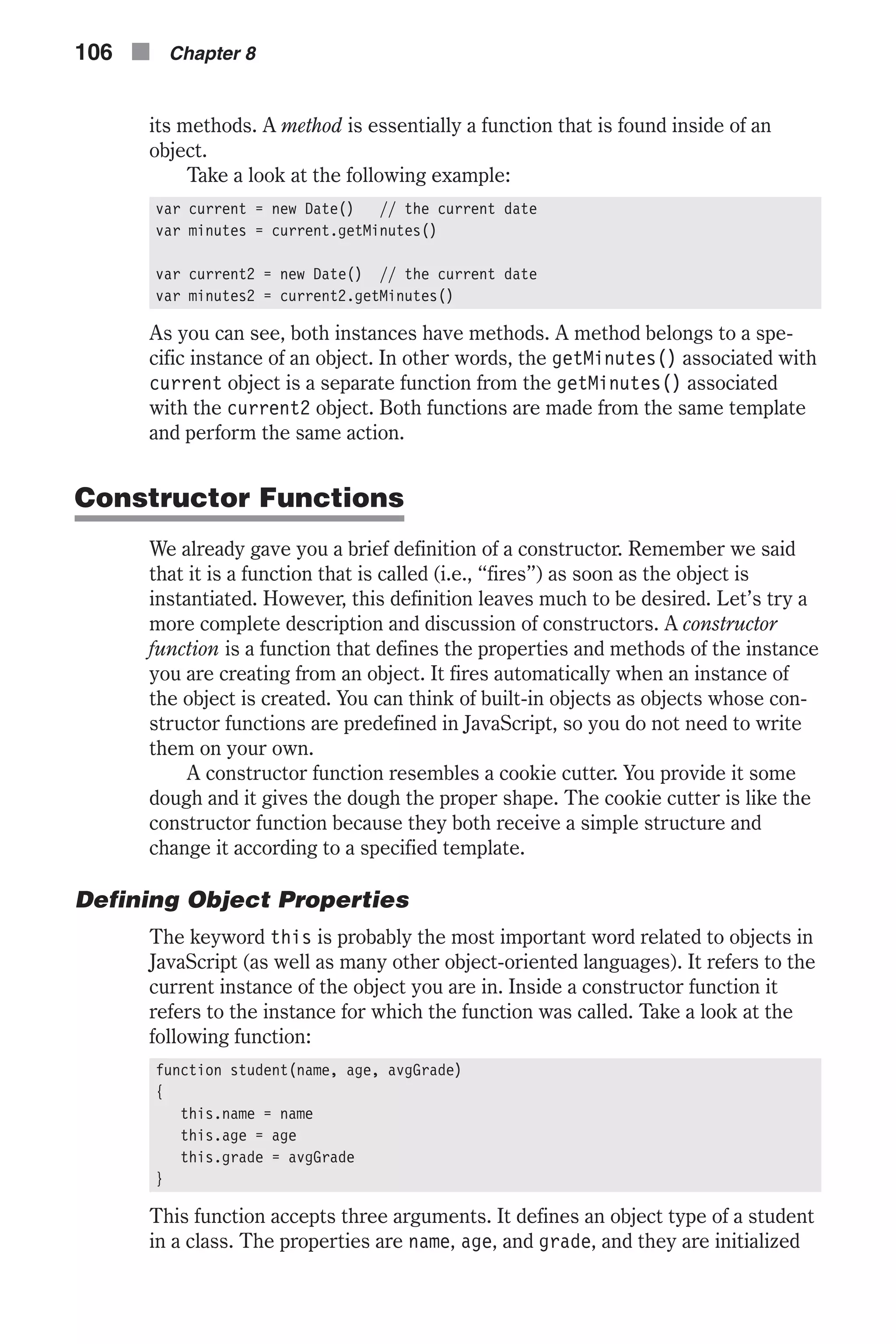 its methods. A method is essentially a function that is found inside of an object. Take a look at the following example: var current = new Date() // the current date var minutes = current.getMinutes() var current2 = new Date() // the current date var minutes2 = current2.getMinutes() As you can see, both instances have methods. A method belongs to a spe- cific instance of an object. In other words, the getMinutes() associated with current object is a separate function from the getMinutes() associated with the current2 object. Both functions are made from the same template and perform the same action. Constructor Functions We already gave you a brief definition of a constructor. Remember we said that it is a function that is called (i.e., “fires”) as soon as the object is instantiated. However, this definition leaves much to be desired. Let’s try a more complete description and discussion of constructors. A constructor function is a function that defines the properties and methods of the instance you are creating from an object. It fires automatically when an instance of the object is created. You can think of built-in objects as objects whose con- structor functions are predefined in JavaScript, so you do not need to write them on your own. A constructor function resembles a cookie cutter. You provide it some dough and it gives the dough the proper shape. The cookie cutter is like the constructor function because they both receive a simple structure and change it according to a specified template. Defining Object Properties The keyword this is probably the most important word related to objects in JavaScript (as well as many other object-oriented languages). It refers to the current instance of the object you are in. Inside a constructor function it refers to the instance for which the function was called. Take a look at the following function: function student(name, age, avgGrade) { this.name = name this.age = age this.grade = avgGrade } This function accepts three arguments. It defines an object type of a student in a class. The properties are name, age, and grade, and they are initialized 106 n Chapter 8 