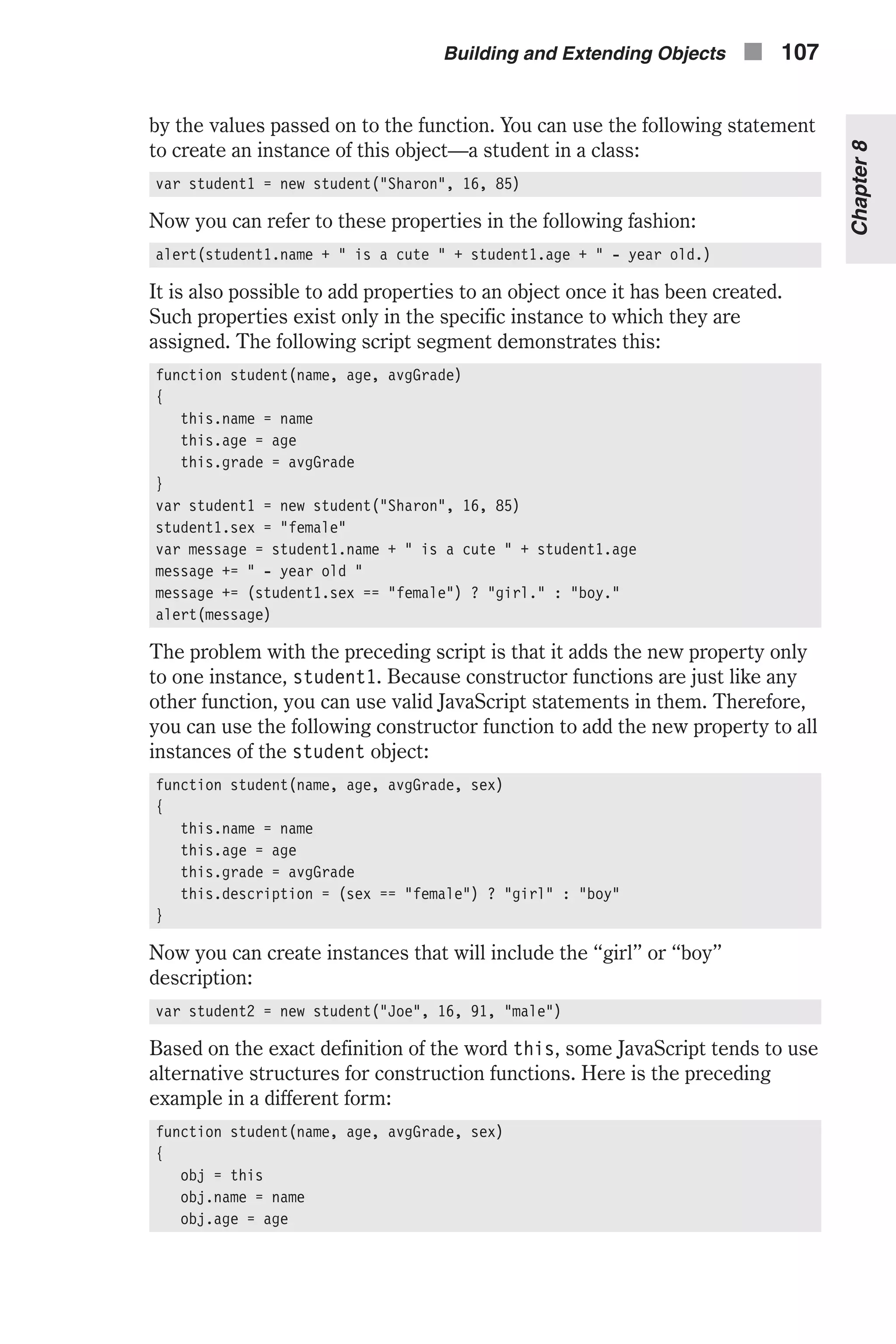 by the values passed on to the function. You can use the following statement to create an instance of this object—a student in a class: var student1 = new student("Sharon", 16, 85) Now you can refer to these properties in the following fashion: alert(student1.name + " is a cute " + student1.age + " - year old.) It is also possible to add properties to an object once it has been created. Such properties exist only in the specific instance to which they are assigned. The following script segment demonstrates this: function student(name, age, avgGrade) { this.name = name this.age = age this.grade = avgGrade } var student1 = new student("Sharon", 16, 85) student1.sex = "female" var message = student1.name + " is a cute " + student1.age message += " - year old " message += (student1.sex == "female") ? "girl." : "boy." alert(message) The problem with the preceding script is that it adds the new property only to one instance, student1. Because constructor functions are just like any other function, you can use valid JavaScript statements in them. Therefore, you can use the following constructor function to add the new property to all instances of the student object: function student(name, age, avgGrade, sex) { this.name = name this.age = age this.grade = avgGrade this.description = (sex == "female") ? "girl" : "boy" } Now you can create instances that will include the “girl” or “boy” description: var student2 = new student("Joe", 16, 91, "male") Based on the exact definition of the word this, some JavaScript tends to use alternative structures for construction functions. Here is the preceding example in a different form: function student(name, age, avgGrade, sex) { obj = this obj.name = name obj.age = age Building and Extending Objects n 107 Chapter8 