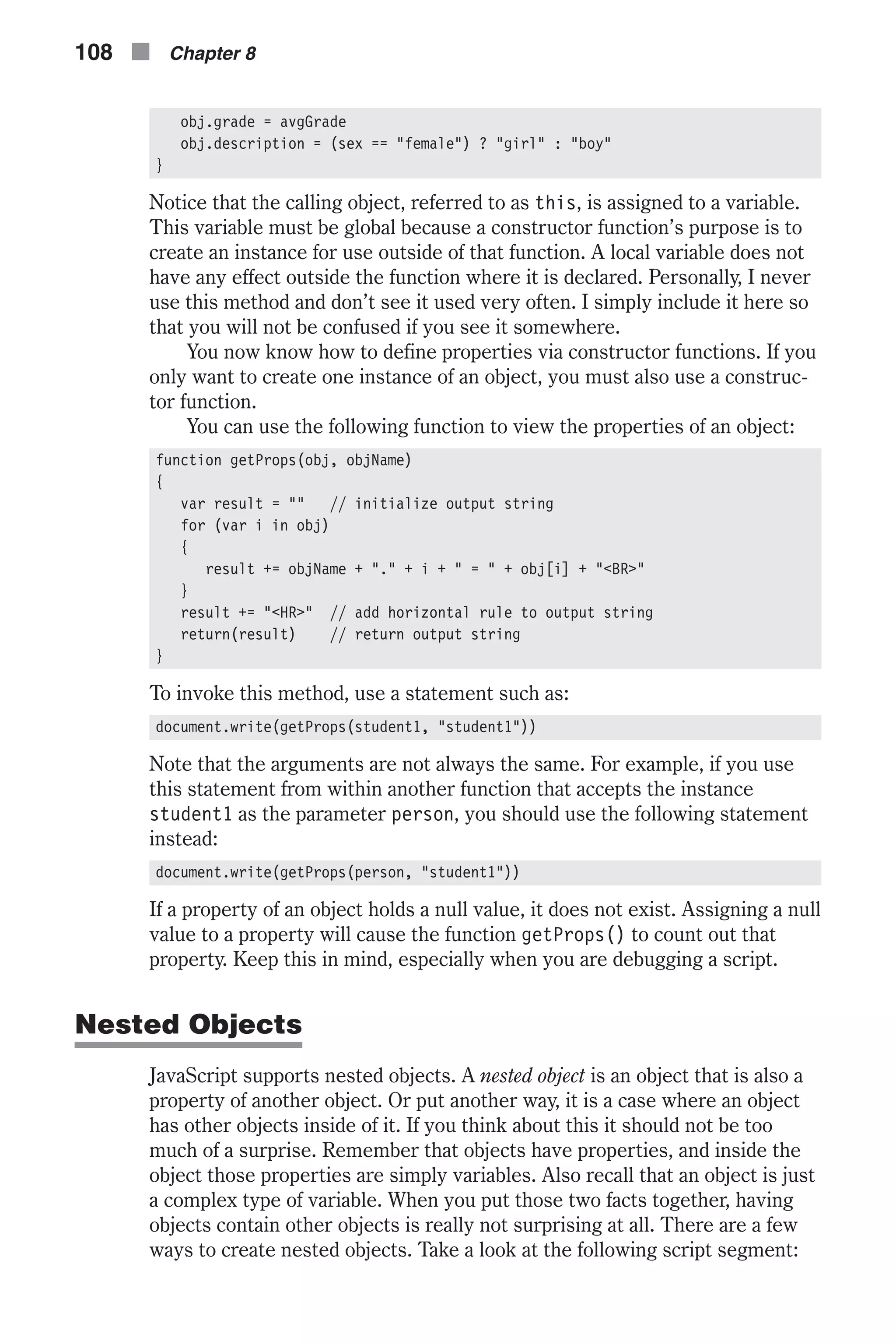 obj.grade = avgGrade obj.description = (sex == "female") ? "girl" : "boy" } Notice that the calling object, referred to as this, is assigned to a variable. This variable must be global because a constructor function’s purpose is to create an instance for use outside of that function. A local variable does not have any effect outside the function where it is declared. Personally, I never use this method and don’t see it used very often. I simply include it here so that you will not be confused if you see it somewhere. You now know how to define properties via constructor functions. If you only want to create one instance of an object, you must also use a construc- tor function. You can use the following function to view the properties of an object: function getProps(obj, objName) { var result = "" // initialize output string for (var i in obj) { result += objName + "." + i + " = " + obj[i] + "<BR>" } result += "<HR>" // add horizontal rule to output string return(result) // return output string } To invoke this method, use a statement such as: document.write(getProps(student1, "student1")) Note that the arguments are not always the same. For example, if you use this statement from within another function that accepts the instance student1 as the parameter person, you should use the following statement instead: document.write(getProps(person, "student1")) If a property of an object holds a null value, it does not exist. Assigning a null value to a property will cause the function getProps() to count out that property. Keep this in mind, especially when you are debugging a script. Nested Objects JavaScript supports nested objects. A nested object is an object that is also a property of another object. Or put another way, it is a case where an object has other objects inside of it. If you think about this it should not be too much of a surprise. Remember that objects have properties, and inside the object those properties are simply variables. Also recall that an object is just a complex type of variable. When you put those two facts together, having objects contain other objects is really not surprising at all. There are a few ways to create nested objects. Take a look at the following script segment: 108 n Chapter 8 