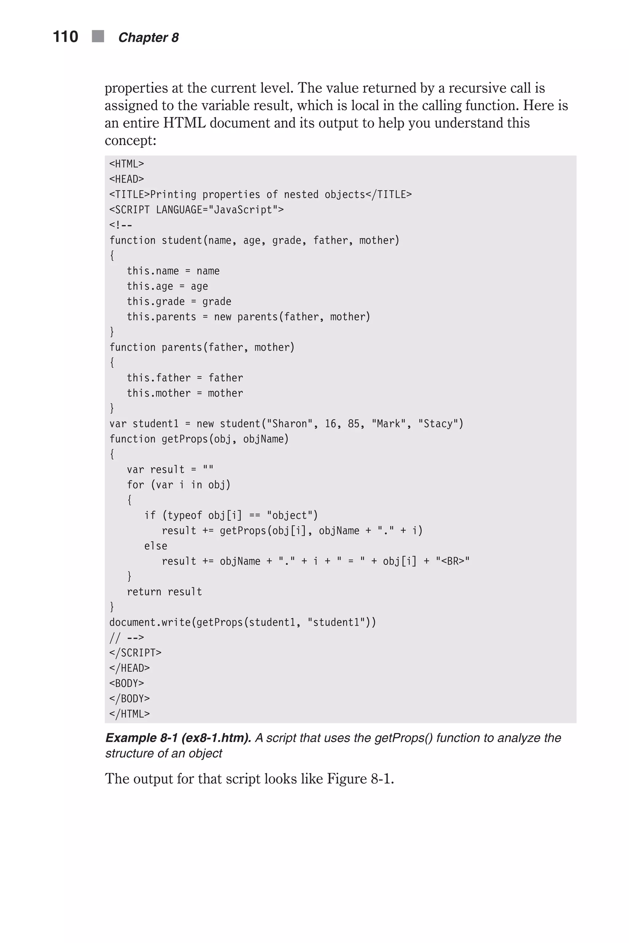 properties at the current level. The value returned by a recursive call is assigned to the variable result, which is local in the calling function. Here is an entire HTML document and its output to help you understand this concept: <HTML> <HEAD> <TITLE>Printing properties of nested objects</TITLE> <SCRIPT LANGUAGE="JavaScript"> <!-- function student(name, age, grade, father, mother) { this.name = name this.age = age this.grade = grade this.parents = new parents(father, mother) } function parents(father, mother) { this.father = father this.mother = mother } var student1 = new student("Sharon", 16, 85, "Mark", "Stacy") function getProps(obj, objName) { var result = "" for (var i in obj) { if (typeof obj[i] == "object") result += getProps(obj[i], objName + "." + i) else result += objName + "." + i + " = " + obj[i] + "<BR>" } return result } document.write(getProps(student1, "student1")) // --> </SCRIPT> </HEAD> <BODY> </BODY> </HTML> Example 8-1 (ex8-1.htm). A script that uses the getProps() function to analyze the structure of an object The output for that script looks like Figure 8-1. 110 n Chapter 8 