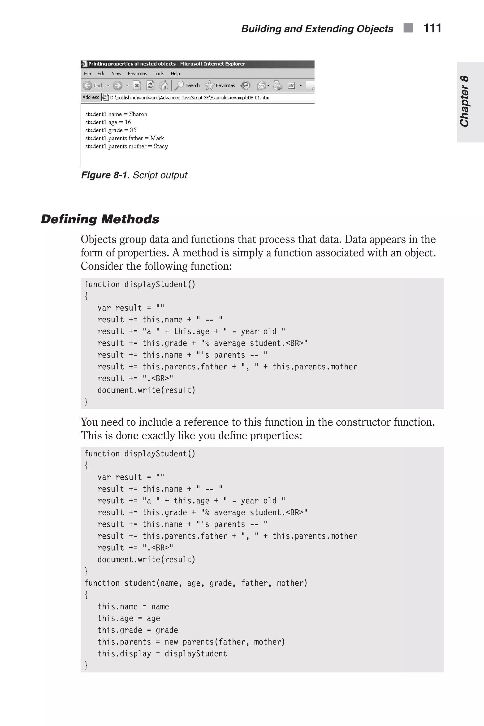 Defining Methods Objects group data and functions that process that data. Data appears in the form of properties. A method is simply a function associated with an object. Consider the following function: function displayStudent() { var result = "" result += this.name + " -- " result += "a " + this.age + " - year old " result += this.grade + "% average student.<BR>" result += this.name + "'s parents -- " result += this.parents.father + ", " + this.parents.mother result += ".<BR>" document.write(result) } You need to include a reference to this function in the constructor function. This is done exactly like you define properties: function displayStudent() { var result = "" result += this.name + " -- " result += "a " + this.age + " - year old " result += this.grade + "% average student.<BR>" result += this.name + "'s parents -- " result += this.parents.father + ", " + this.parents.mother result += ".<BR>" document.write(result) } function student(name, age, grade, father, mother) { this.name = name this.age = age this.grade = grade this.parents = new parents(father, mother) this.display = displayStudent } Building and Extending Objects n 111 Chapter8 Figure 8-1. Script output 