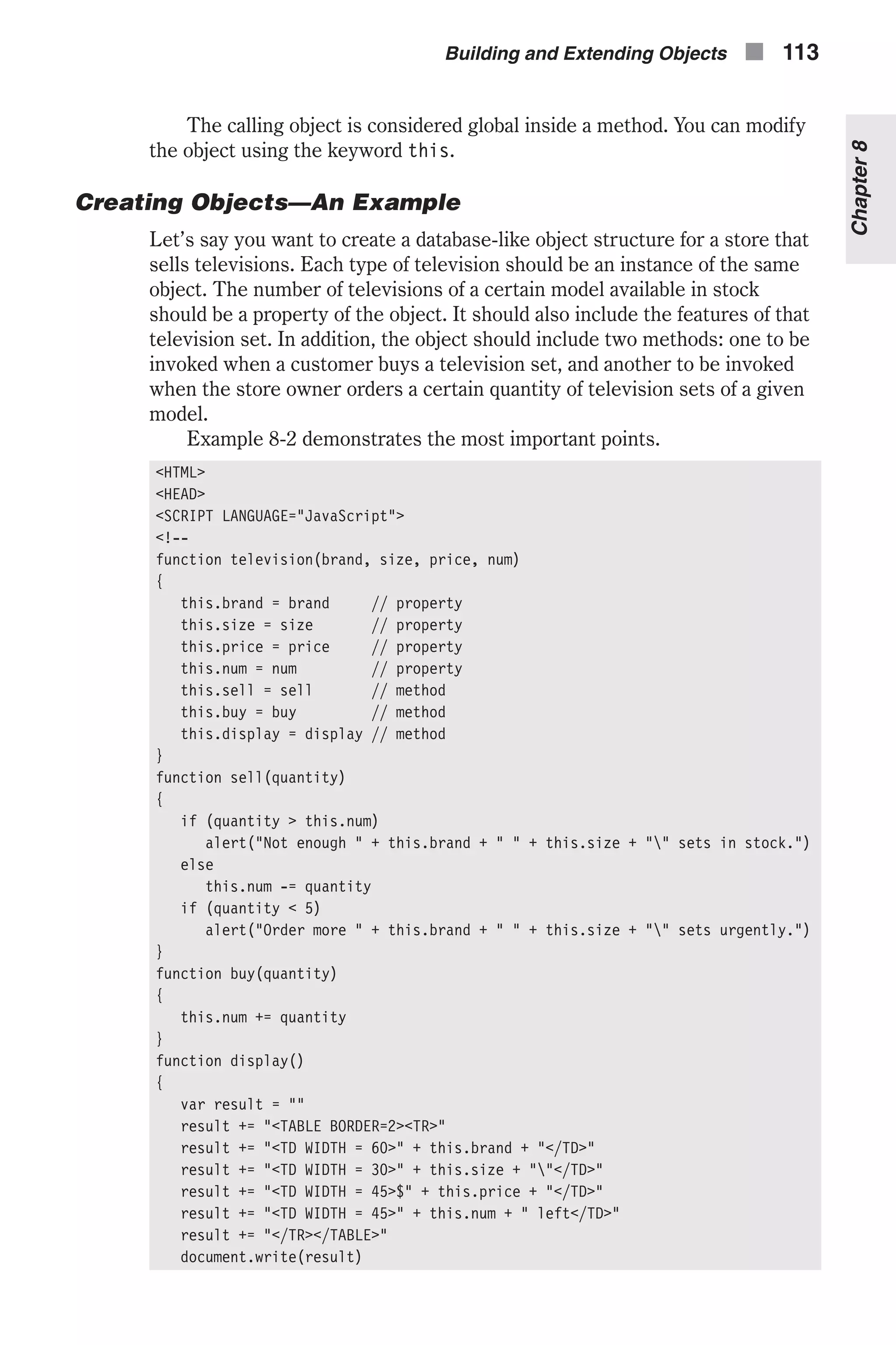 The calling object is considered global inside a method. You can modify the object using the keyword this. Creating Objects—An Example Let’s say you want to create a database-like object structure for a store that sells televisions. Each type of television should be an instance of the same object. The number of televisions of a certain model available in stock should be a property of the object. It should also include the features of that television set. In addition, the object should include two methods: one to be invoked when a customer buys a television set, and another to be invoked when the store owner orders a certain quantity of television sets of a given model. Example 8-2 demonstrates the most important points. <HTML> <HEAD> <SCRIPT LANGUAGE="JavaScript"> <!-- function television(brand, size, price, num) { this.brand = brand // property this.size = size // property this.price = price // property this.num = num // property this.sell = sell // method this.buy = buy // method this.display = display // method } function sell(quantity) { if (quantity > this.num) alert("Not enough " + this.brand + " " + this.size + "" sets in stock.") else this.num -= quantity if (quantity < 5) alert("Order more " + this.brand + " " + this.size + "" sets urgently.") } function buy(quantity) { this.num += quantity } function display() { var result = "" result += "<TABLE BORDER=2><TR>" result += "<TD WIDTH = 60>" + this.brand + "</TD>" result += "<TD WIDTH = 30>" + this.size + ""</TD>" result += "<TD WIDTH = 45>$" + this.price + "</TD>" result += "<TD WIDTH = 45>" + this.num + " left</TD>" result += "</TR></TABLE>" document.write(result) Building and Extending Objects n 113 Chapter8 