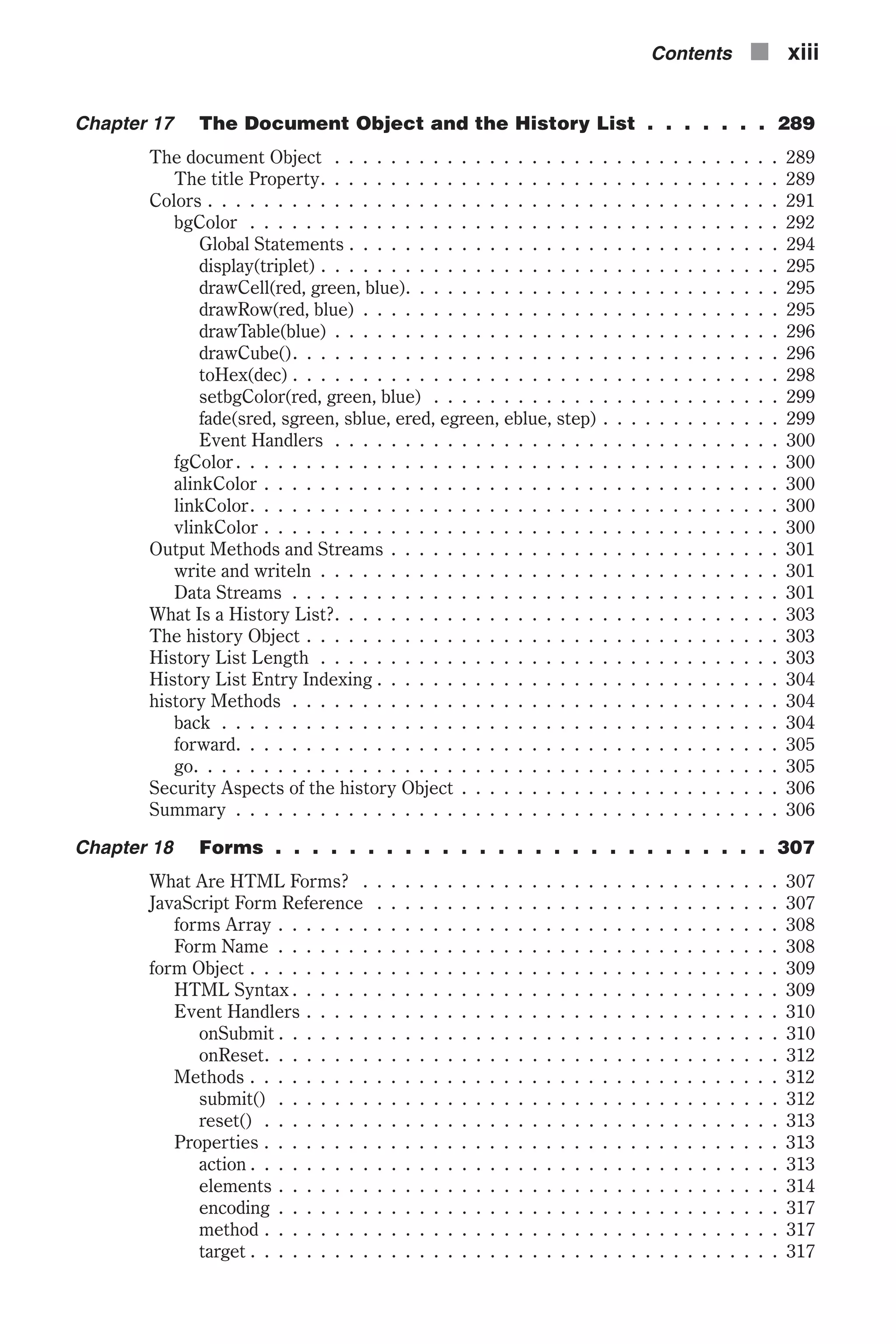 Chapter 17 The Document Object and the History List . . . . . . . 289 The document Object . . . . . . . . . . . . . . . . . . . . . . . . . . . . . . . . 289 The title Property. . . . . . . . . . . . . . . . . . . . . . . . . . . . . . . . . 289 Colors . . . . . . . . . . . . . . . . . . . . . . . . . . . . . . . . . . . . . . . . . 291 bgColor . . . . . . . . . . . . . . . . . . . . . . . . . . . . . . . . . . . . . . 292 Global Statements . . . . . . . . . . . . . . . . . . . . . . . . . . . . . . . 294 display(triplet) . . . . . . . . . . . . . . . . . . . . . . . . . . . . . . . . . 295 drawCell(red, green, blue). . . . . . . . . . . . . . . . . . . . . . . . . . . 295 drawRow(red, blue) . . . . . . . . . . . . . . . . . . . . . . . . . . . . . . 295 drawTable(blue) . . . . . . . . . . . . . . . . . . . . . . . . . . . . . . . . 296 drawCube(). . . . . . . . . . . . . . . . . . . . . . . . . . . . . . . . . . . 296 toHex(dec) . . . . . . . . . . . . . . . . . . . . . . . . . . . . . . . . . . . 298 setbgColor(red, green, blue) . . . . . . . . . . . . . . . . . . . . . . . . . 299 fade(sred, sgreen, sblue, ered, egreen, eblue, step) . . . . . . . . . . . . . 299 Event Handlers . . . . . . . . . . . . . . . . . . . . . . . . . . . . . . . . 300 fgColor . . . . . . . . . . . . . . . . . . . . . . . . . . . . . . . . . . . . . . . 300 alinkColor . . . . . . . . . . . . . . . . . . . . . . . . . . . . . . . . . . . . . 300 linkColor. . . . . . . . . . . . . . . . . . . . . . . . . . . . . . . . . . . . . . 300 vlinkColor . . . . . . . . . . . . . . . . . . . . . . . . . . . . . . . . . . . . . 300 Output Methods and Streams . . . . . . . . . . . . . . . . . . . . . . . . . . . . 301 write and writeln . . . . . . . . . . . . . . . . . . . . . . . . . . . . . . . . . 301 Data Streams . . . . . . . . . . . . . . . . . . . . . . . . . . . . . . . . . . . 301 What Is a History List?. . . . . . . . . . . . . . . . . . . . . . . . . . . . . . . . 303 The history Object . . . . . . . . . . . . . . . . . . . . . . . . . . . . . . . . . . 303 History List Length . . . . . . . . . . . . . . . . . . . . . . . . . . . . . . . . . 303 History List Entry Indexing . . . . . . . . . . . . . . . . . . . . . . . . . . . . . 304 history Methods . . . . . . . . . . . . . . . . . . . . . . . . . . . . . . . . . . . 304 back . . . . . . . . . . . . . . . . . . . . . . . . . . . . . . . . . . . . . . . . 304 forward. . . . . . . . . . . . . . . . . . . . . . . . . . . . . . . . . . . . . . . 305 go. . . . . . . . . . . . . . . . . . . . . . . . . . . . . . . . . . . . . . . . . . 305 Security Aspects of the history Object . . . . . . . . . . . . . . . . . . . . . . . 306 Summary . . . . . . . . . . . . . . . . . . . . . . . . . . . . . . . . . . . . . . . 306 Chapter 18 Forms . . . . . . . . . . . . . . . . . . . . . . . . . . . 307 What Are HTML Forms? . . . . . . . . . . . . . . . . . . . . . . . . . . . . . . 307 JavaScript Form Reference . . . . . . . . . . . . . . . . . . . . . . . . . . . . . 307 forms Array . . . . . . . . . . . . . . . . . . . . . . . . . . . . . . . . . . . . 308 Form Name . . . . . . . . . . . . . . . . . . . . . . . . . . . . . . . . . . . . 308 form Object . . . . . . . . . . . . . . . . . . . . . . . . . . . . . . . . . . . . . . 309 HTML Syntax . . . . . . . . . . . . . . . . . . . . . . . . . . . . . . . . . . . 309 Event Handlers . . . . . . . . . . . . . . . . . . . . . . . . . . . . . . . . . . 310 onSubmit . . . . . . . . . . . . . . . . . . . . . . . . . . . . . . . . . . . . 310 onReset. . . . . . . . . . . . . . . . . . . . . . . . . . . . . . . . . . . . . 312 Methods . . . . . . . . . . . . . . . . . . . . . . . . . . . . . . . . . . . . . . 312 submit() . . . . . . . . . . . . . . . . . . . . . . . . . . . . . . . . . . . . 312 reset() . . . . . . . . . . . . . . . . . . . . . . . . . . . . . . . . . . . . . 313 Properties . . . . . . . . . . . . . . . . . . . . . . . . . . . . . . . . . . . . . 313 action . . . . . . . . . . . . . . . . . . . . . . . . . . . . . . . . . . . . . . 313 elements . . . . . . . . . . . . . . . . . . . . . . . . . . . . . . . . . . . . 314 encoding . . . . . . . . . . . . . . . . . . . . . . . . . . . . . . . . . . . . 317 method . . . . . . . . . . . . . . . . . . . . . . . . . . . . . . . . . . . . . 317 target . . . . . . . . . . . . . . . . . . . . . . . . . . . . . . . . . . . . . . 317 Contents n xiii 