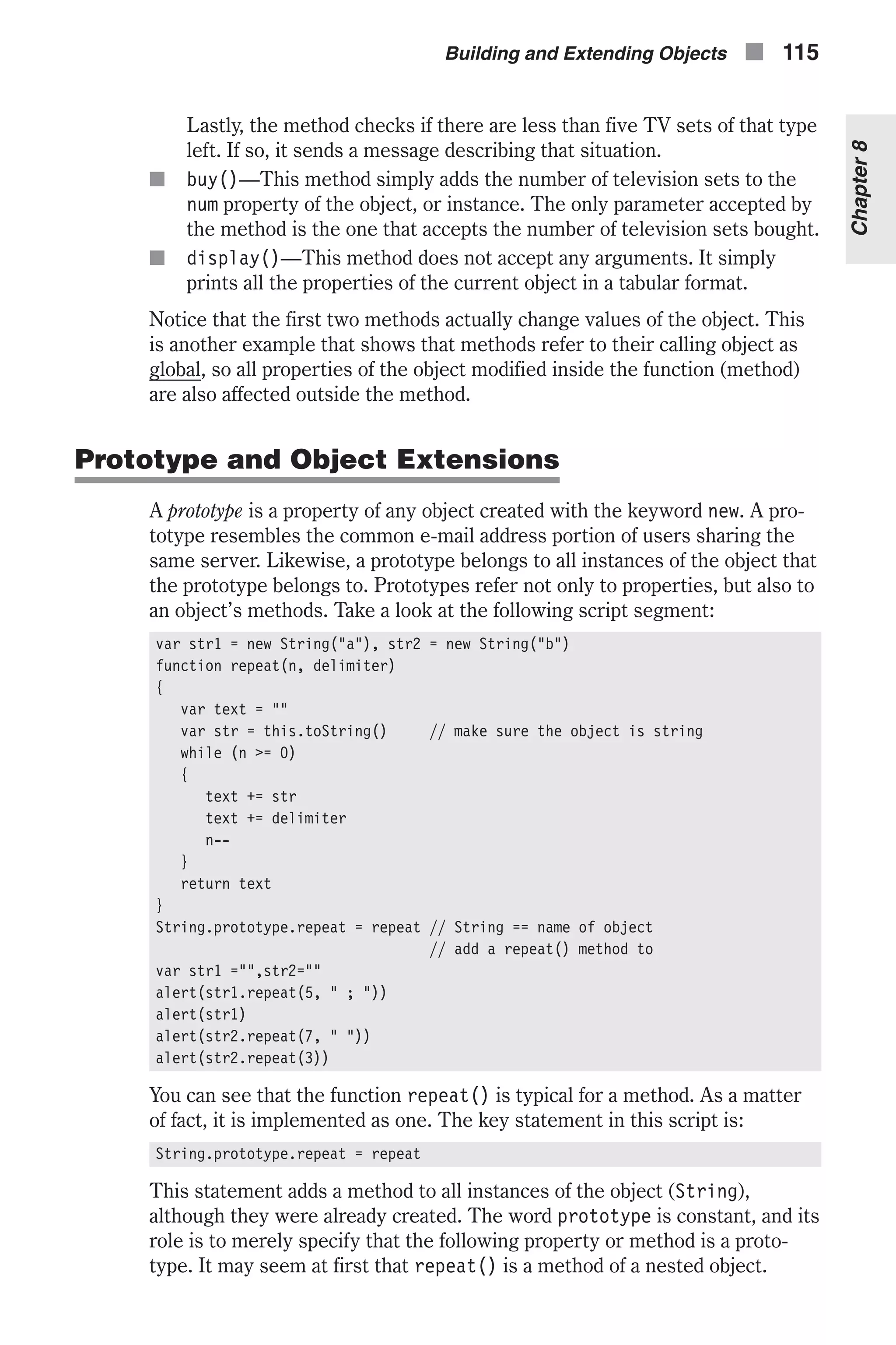 Lastly, the method checks if there are less than five TV sets of that type left. If so, it sends a message describing that situation. n buy()—This method simply adds the number of television sets to the num property of the object, or instance. The only parameter accepted by the method is the one that accepts the number of television sets bought. n display()—This method does not accept any arguments. It simply prints all the properties of the current object in a tabular format. Notice that the first two methods actually change values of the object. This is another example that shows that methods refer to their calling object as global, so all properties of the object modified inside the function (method) are also affected outside the method. Prototype and Object Extensions A prototype is a property of any object created with the keyword new. A pro- totype resembles the common e-mail address portion of users sharing the same server. Likewise, a prototype belongs to all instances of the object that the prototype belongs to. Prototypes refer not only to properties, but also to an object’s methods. Take a look at the following script segment: var str1 = new String("a"), str2 = new String("b") function repeat(n, delimiter) { var text = "" var str = this.toString() // make sure the object is string while (n >= 0) { text += str text += delimiter n-- } return text } String.prototype.repeat = repeat // String == name of object // add a repeat() method to var str1 ="",str2="" alert(str1.repeat(5, " ; ")) alert(str1) alert(str2.repeat(7, " ")) alert(str2.repeat(3)) You can see that the function repeat() is typical for a method. As a matter of fact, it is implemented as one. The key statement in this script is: String.prototype.repeat = repeat This statement adds a method to all instances of the object (String), although they were already created. The word prototype is constant, and its role is to merely specify that the following property or method is a proto- type. It may seem at first that repeat() is a method of a nested object. Building and Extending Objects n 115 Chapter8 