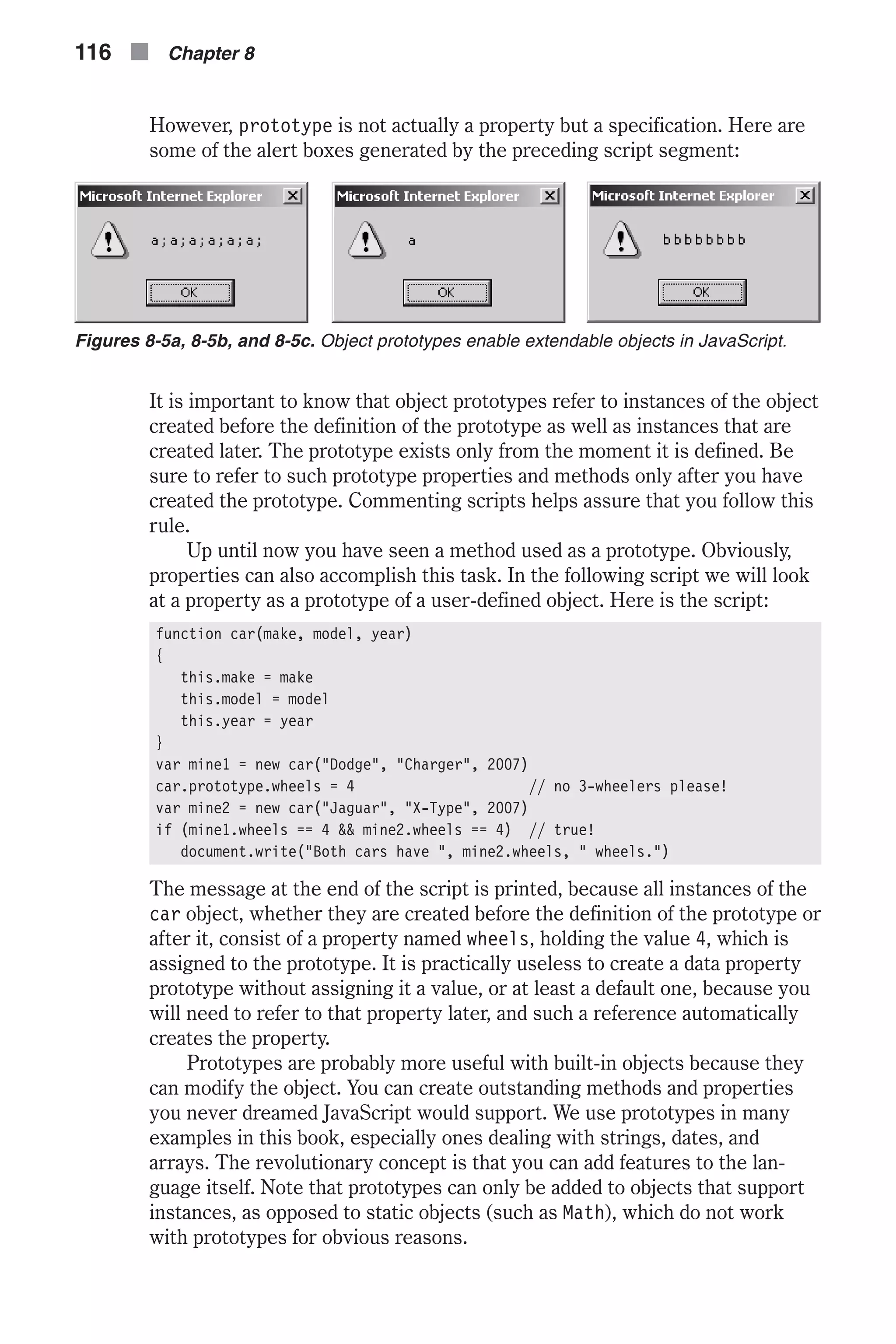 However, prototype is not actually a property but a specification. Here are some of the alert boxes generated by the preceding script segment: It is important to know that object prototypes refer to instances of the object created before the definition of the prototype as well as instances that are created later. The prototype exists only from the moment it is defined. Be sure to refer to such prototype properties and methods only after you have created the prototype. Commenting scripts helps assure that you follow this rule. Up until now you have seen a method used as a prototype. Obviously, properties can also accomplish this task. In the following script we will look at a property as a prototype of a user-defined object. Here is the script: function car(make, model, year) { this.make = make this.model = model this.year = year } var mine1 = new car("Dodge", "Charger", 2007) car.prototype.wheels = 4 // no 3-wheelers please! var mine2 = new car("Jaguar", "X-Type", 2007) if (mine1.wheels == 4 && mine2.wheels == 4) // true! document.write("Both cars have ", mine2.wheels, " wheels.") The message at the end of the script is printed, because all instances of the car object, whether they are created before the definition of the prototype or after it, consist of a property named wheels, holding the value 4, which is assigned to the prototype. It is practically useless to create a data property prototype without assigning it a value, or at least a default one, because you will need to refer to that property later, and such a reference automatically creates the property. Prototypes are probably more useful with built-in objects because they can modify the object. You can create outstanding methods and properties you never dreamed JavaScript would support. We use prototypes in many examples in this book, especially ones dealing with strings, dates, and arrays. The revolutionary concept is that you can add features to the lan- guage itself. Note that prototypes can only be added to objects that support instances, as opposed to static objects (such as Math), which do not work with prototypes for obvious reasons. 116 n Chapter 8 Figures 8-5a, 8-5b, and 8-5c. Object prototypes enable extendable objects in JavaScript. 