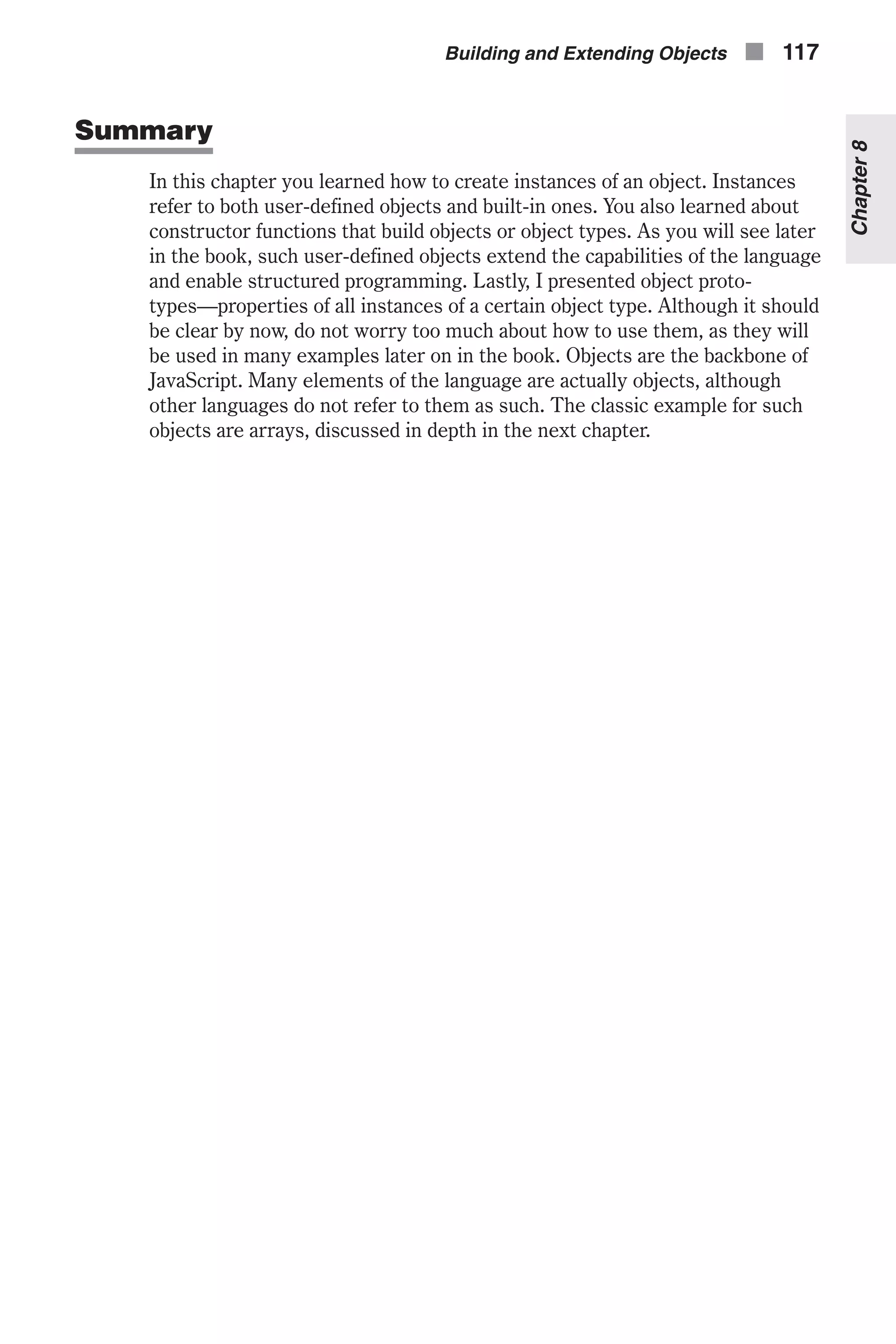 Summary In this chapter you learned how to create instances of an object. Instances refer to both user-defined objects and built-in ones. You also learned about constructor functions that build objects or object types. As you will see later in the book, such user-defined objects extend the capabilities of the language and enable structured programming. Lastly, I presented object proto- types—properties of all instances of a certain object type. Although it should be clear by now, do not worry too much about how to use them, as they will be used in many examples later on in the book. Objects are the backbone of JavaScript. Many elements of the language are actually objects, although other languages do not refer to them as such. The classic example for such objects are arrays, discussed in depth in the next chapter. Building and Extending Objects n 117 Chapter8 
