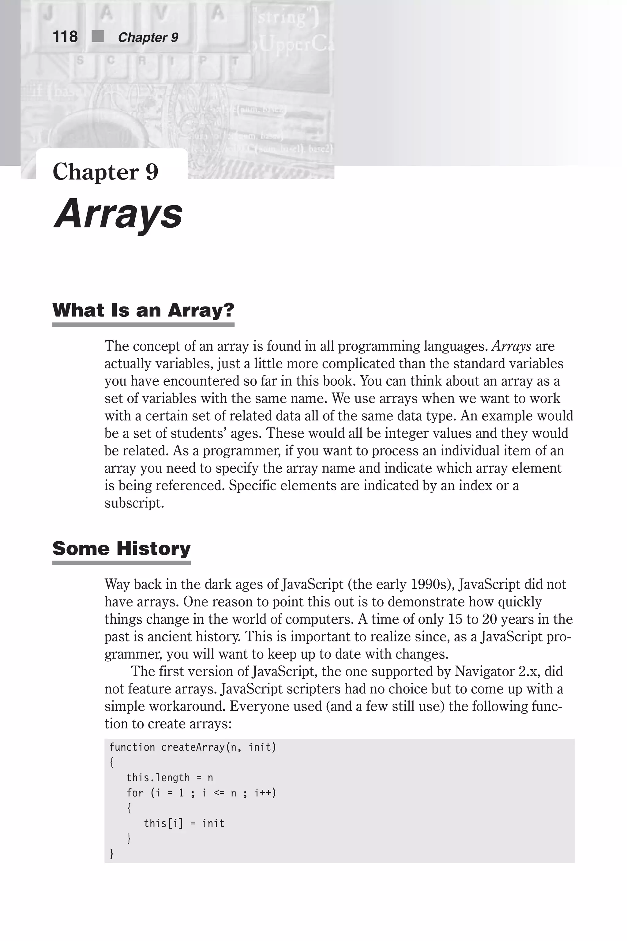 Chapter 9 Arrays What Is an Array? The concept of an array is found in all programming languages. Arrays are actually variables, just a little more complicated than the standard variables you have encountered so far in this book. You can think about an array as a set of variables with the same name. We use arrays when we want to work with a certain set of related data all of the same data type. An example would be a set of students’ ages. These would all be integer values and they would be related. As a programmer, if you want to process an individual item of an array you need to specify the array name and indicate which array element is being referenced. Specific elements are indicated by an index or a subscript. Some History Way back in the dark ages of JavaScript (the early 1990s), JavaScript did not have arrays. One reason to point this out is to demonstrate how quickly things change in the world of computers. A time of only 15 to 20 years in the past is ancient history. This is important to realize since, as a JavaScript pro- grammer, you will want to keep up to date with changes. The first version of JavaScript, the one supported by Navigator 2.x, did not feature arrays. JavaScript scripters had no choice but to come up with a simple workaround. Everyone used (and a few still use) the following func- tion to create arrays: function createArray(n, init) { this.length = n for (i = 1 ; i <= n ; i++) { this[i] = init } } 118 n Chapter 9 