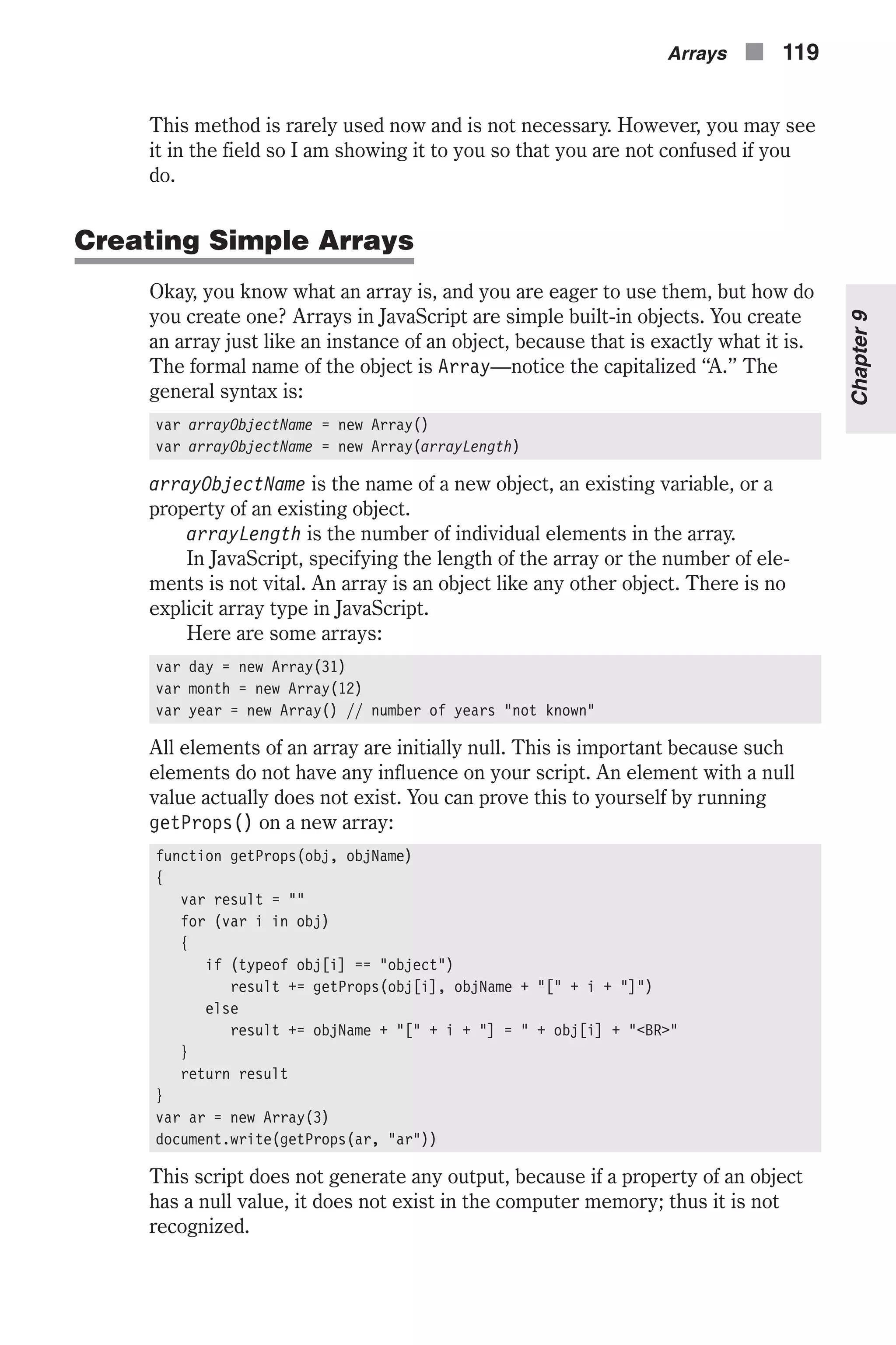This method is rarely used now and is not necessary. However, you may see it in the field so I am showing it to you so that you are not confused if you do. Creating Simple Arrays Okay, you know what an array is, and you are eager to use them, but how do you create one? Arrays in JavaScript are simple built-in objects. You create an array just like an instance of an object, because that is exactly what it is. The formal name of the object is Array—notice the capitalized “A.” The general syntax is: var arrayObjectName = new Array() var arrayObjectName = new Array(arrayLength) arrayObjectName is the name of a new object, an existing variable, or a property of an existing object. arrayLength is the number of individual elements in the array. In JavaScript, specifying the length of the array or the number of ele- ments is not vital. An array is an object like any other object. There is no explicit array type in JavaScript. Here are some arrays: var day = new Array(31) var month = new Array(12) var year = new Array() // number of years "not known" All elements of an array are initially null. This is important because such elements do not have any influence on your script. An element with a null value actually does not exist. You can prove this to yourself by running getProps() on a new array: function getProps(obj, objName) { var result = "" for (var i in obj) { if (typeof obj[i] == "object") result += getProps(obj[i], objName + "[" + i + "]") else result += objName + "[" + i + "] = " + obj[i] + "<BR>" } return result } var ar = new Array(3) document.write(getProps(ar, "ar")) This script does not generate any output, because if a property of an object has a null value, it does not exist in the computer memory; thus it is not recognized. Arrays n 119 Chapter9 