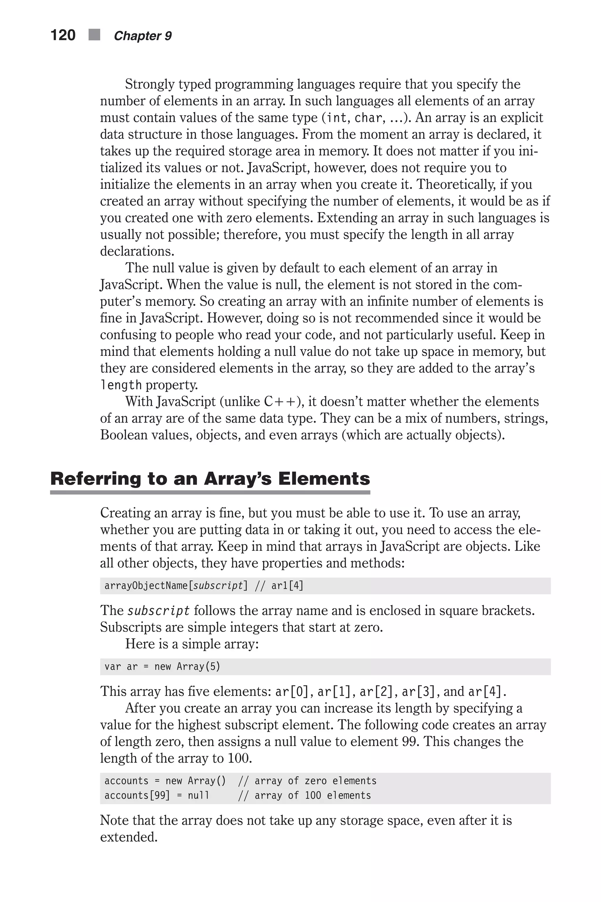 Strongly typed programming languages require that you specify the number of elements in an array. In such languages all elements of an array must contain values of the same type (int, char, …). An array is an explicit data structure in those languages. From the moment an array is declared, it takes up the required storage area in memory. It does not matter if you ini- tialized its values or not. JavaScript, however, does not require you to initialize the elements in an array when you create it. Theoretically, if you created an array without specifying the number of elements, it would be as if you created one with zero elements. Extending an array in such languages is usually not possible; therefore, you must specify the length in all array declarations. The null value is given by default to each element of an array in JavaScript. When the value is null, the element is not stored in the com- puter’s memory. So creating an array with an infinite number of elements is fine in JavaScript. However, doing so is not recommended since it would be confusing to people who read your code, and not particularly useful. Keep in mind that elements holding a null value do not take up space in memory, but they are considered elements in the array, so they are added to the array’s length property. With JavaScript (unlike C++), it doesn’t matter whether the elements of an array are of the same data type. They can be a mix of numbers, strings, Boolean values, objects, and even arrays (which are actually objects). Referring to an Array’s Elements Creating an array is fine, but you must be able to use it. To use an array, whether you are putting data in or taking it out, you need to access the ele- ments of that array. Keep in mind that arrays in JavaScript are objects. Like all other objects, they have properties and methods: arrayObjectName[subscript] // ar1[4] The subscript follows the array name and is enclosed in square brackets. Subscripts are simple integers that start at zero. Here is a simple array: var ar = new Array(5) This array has five elements: ar[0], ar[1], ar[2], ar[3], and ar[4]. After you create an array you can increase its length by specifying a value for the highest subscript element. The following code creates an array of length zero, then assigns a null value to element 99. This changes the length of the array to 100. accounts = new Array() // array of zero elements accounts[99] = null // array of 100 elements Note that the array does not take up any storage space, even after it is extended. 120 n Chapter 9 