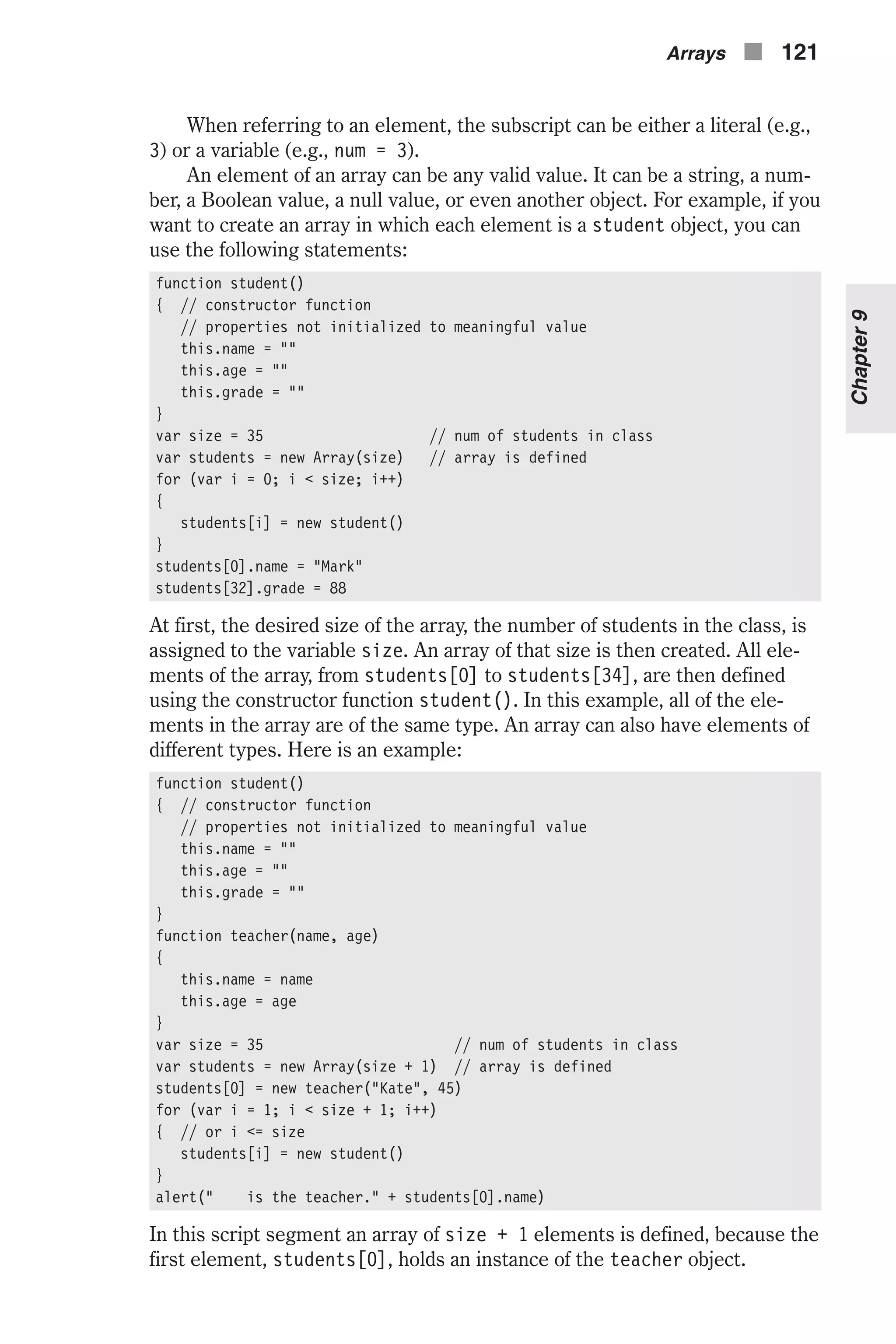 When referring to an element, the subscript can be either a literal (e.g., 3) or a variable (e.g., num = 3). An element of an array can be any valid value. It can be a string, a num- ber, a Boolean value, a null value, or even another object. For example, if you want to create an array in which each element is a student object, you can use the following statements: function student() { // constructor function // properties not initialized to meaningful value this.name = "" this.age = "" this.grade = "" } var size = 35 // num of students in class var students = new Array(size) // array is defined for (var i = 0; i < size; i++) { students[i] = new student() } students[0].name = "Mark" students[32].grade = 88 At first, the desired size of the array, the number of students in the class, is assigned to the variable size. An array of that size is then created. All ele- ments of the array, from students[0] to students[34], are then defined using the constructor function student(). In this example, all of the ele- ments in the array are of the same type. An array can also have elements of different types. Here is an example: function student() { // constructor function // properties not initialized to meaningful value this.name = "" this.age = "" this.grade = "" } function teacher(name, age) { this.name = name this.age = age } var size = 35 // num of students in class var students = new Array(size + 1) // array is defined students[0] = new teacher("Kate", 45) for (var i = 1; i < size + 1; i++) { // or i <= size students[i] = new student() } alert(" is the teacher." + students[0].name) In this script segment an array of size + 1 elements is defined, because the first element, students[0], holds an instance of the teacher object. Arrays n 121 Chapter9 
