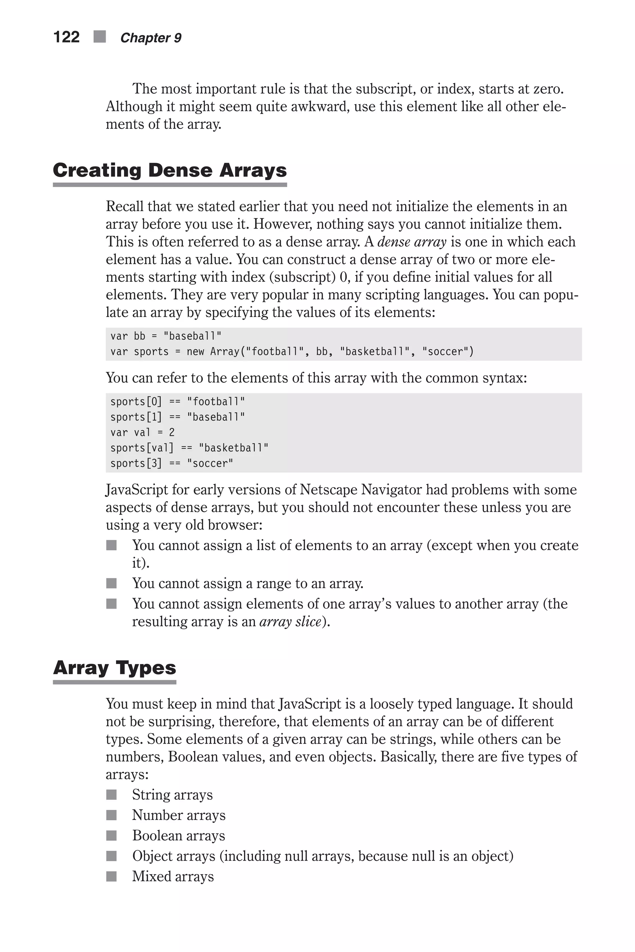The most important rule is that the subscript, or index, starts at zero. Although it might seem quite awkward, use this element like all other ele- ments of the array. Creating Dense Arrays Recall that we stated earlier that you need not initialize the elements in an array before you use it. However, nothing says you cannot initialize them. This is often referred to as a dense array. A dense array is one in which each element has a value. You can construct a dense array of two or more ele- ments starting with index (subscript) 0, if you define initial values for all elements. They are very popular in many scripting languages. You can popu- late an array by specifying the values of its elements: var bb = "baseball" var sports = new Array("football", bb, "basketball", "soccer") You can refer to the elements of this array with the common syntax: sports[0] == "football" sports[1] == "baseball" var val = 2 sports[val] == "basketball" sports[3] == "soccer" JavaScript for early versions of Netscape Navigator had problems with some aspects of dense arrays, but you should not encounter these unless you are using a very old browser: n You cannot assign a list of elements to an array (except when you create it). n You cannot assign a range to an array. n You cannot assign elements of one array’s values to another array (the resulting array is an array slice). Array Types You must keep in mind that JavaScript is a loosely typed language. It should not be surprising, therefore, that elements of an array can be of different types. Some elements of a given array can be strings, while others can be numbers, Boolean values, and even objects. Basically, there are five types of arrays: n String arrays n Number arrays n Boolean arrays n Object arrays (including null arrays, because null is an object) n Mixed arrays 122 n Chapter 9 