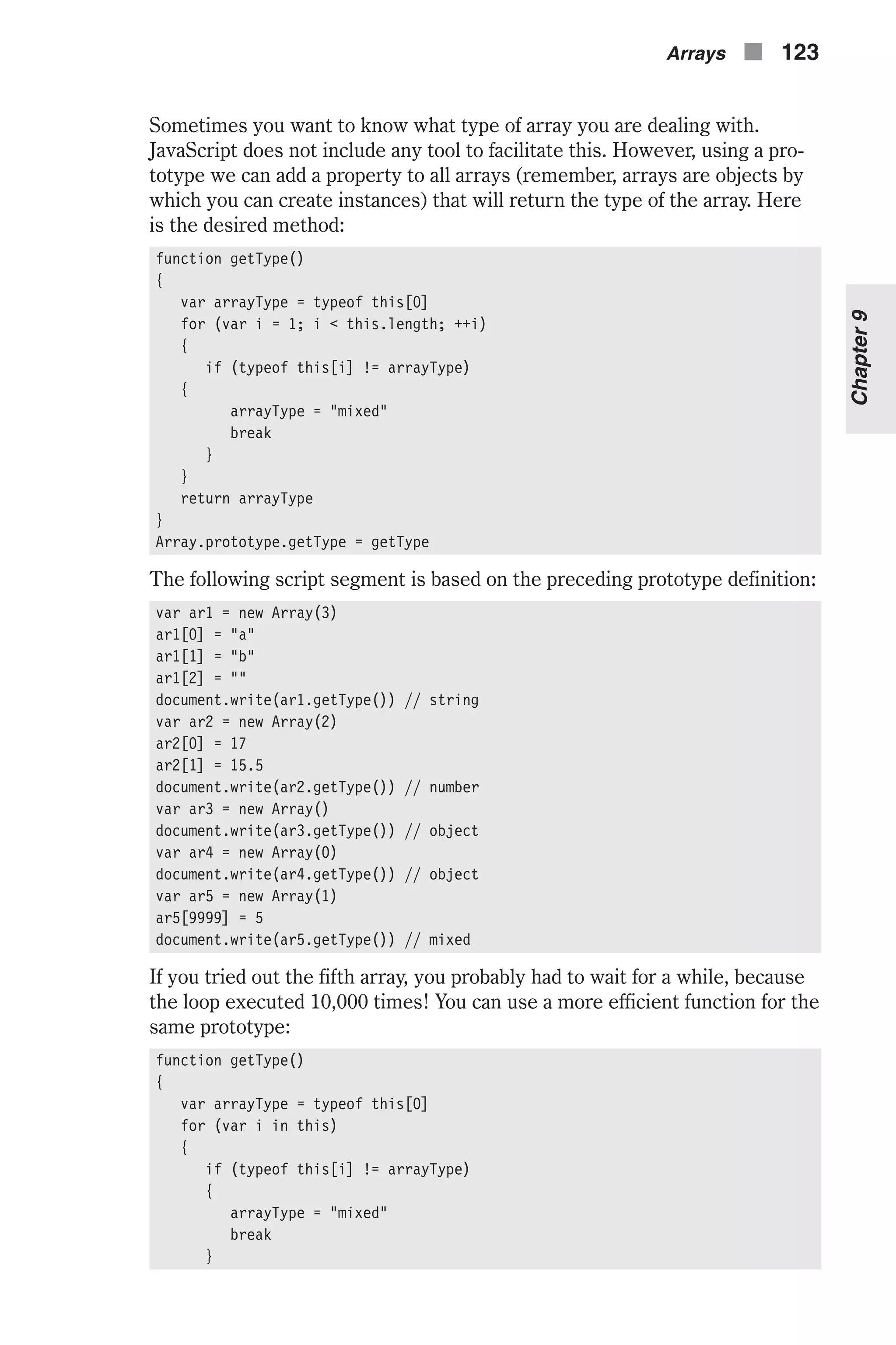Sometimes you want to know what type of array you are dealing with. JavaScript does not include any tool to facilitate this. However, using a pro- totype we can add a property to all arrays (remember, arrays are objects by which you can create instances) that will return the type of the array. Here is the desired method: function getType() { var arrayType = typeof this[0] for (var i = 1; i < this.length; ++i) { if (typeof this[i] != arrayType) { arrayType = "mixed" break } } return arrayType } Array.prototype.getType = getType The following script segment is based on the preceding prototype definition: var ar1 = new Array(3) ar1[0] = "a" ar1[1] = "b" ar1[2] = "" document.write(ar1.getType()) // string var ar2 = new Array(2) ar2[0] = 17 ar2[1] = 15.5 document.write(ar2.getType()) // number var ar3 = new Array() document.write(ar3.getType()) // object var ar4 = new Array(0) document.write(ar4.getType()) // object var ar5 = new Array(1) ar5[9999] = 5 document.write(ar5.getType()) // mixed If you tried out the fifth array, you probably had to wait for a while, because the loop executed 10,000 times! You can use a more efficient function for the same prototype: function getType() { var arrayType = typeof this[0] for (var i in this) { if (typeof this[i] != arrayType) { arrayType = "mixed" break } Arrays n 123 Chapter9 
