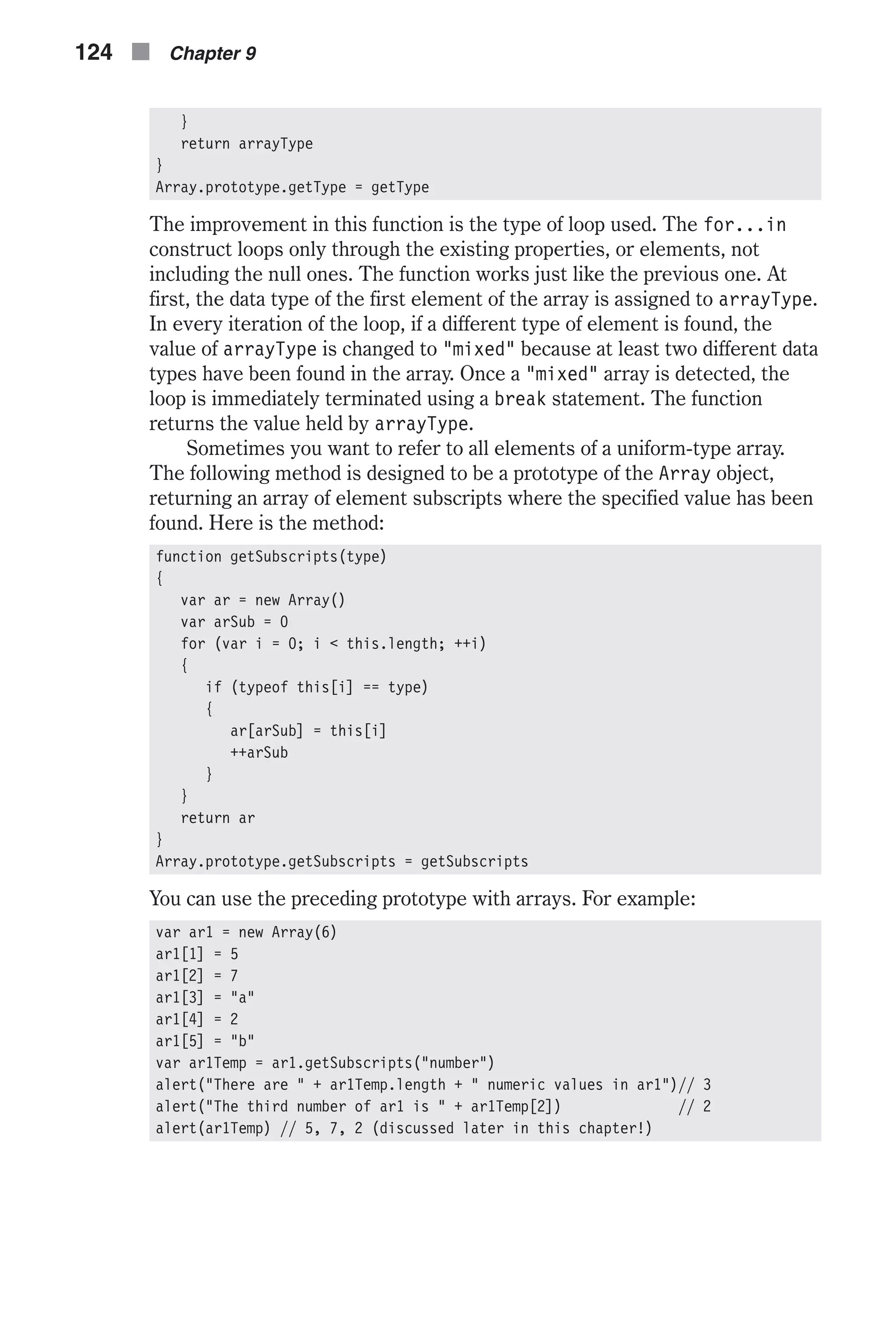 } return arrayType } Array.prototype.getType = getType The improvement in this function is the type of loop used. The for...in construct loops only through the existing properties, or elements, not including the null ones. The function works just like the previous one. At first, the data type of the first element of the array is assigned to arrayType. In every iteration of the loop, if a different type of element is found, the value of arrayType is changed to "mixed" because at least two different data types have been found in the array. Once a "mixed" array is detected, the loop is immediately terminated using a break statement. The function returns the value held by arrayType. Sometimes you want to refer to all elements of a uniform-type array. The following method is designed to be a prototype of the Array object, returning an array of element subscripts where the specified value has been found. Here is the method: function getSubscripts(type) { var ar = new Array() var arSub = 0 for (var i = 0; i < this.length; ++i) { if (typeof this[i] == type) { ar[arSub] = this[i] ++arSub } } return ar } Array.prototype.getSubscripts = getSubscripts You can use the preceding prototype with arrays. For example: var ar1 = new Array(6) ar1[1] = 5 ar1[2] = 7 ar1[3] = "a" ar1[4] = 2 ar1[5] = "b" var ar1Temp = ar1.getSubscripts("number") alert("There are " + ar1Temp.length + " numeric values in ar1")// 3 alert("The third number of ar1 is " + ar1Temp[2]) // 2 alert(ar1Temp) // 5, 7, 2 (discussed later in this chapter!) 124 n Chapter 9 