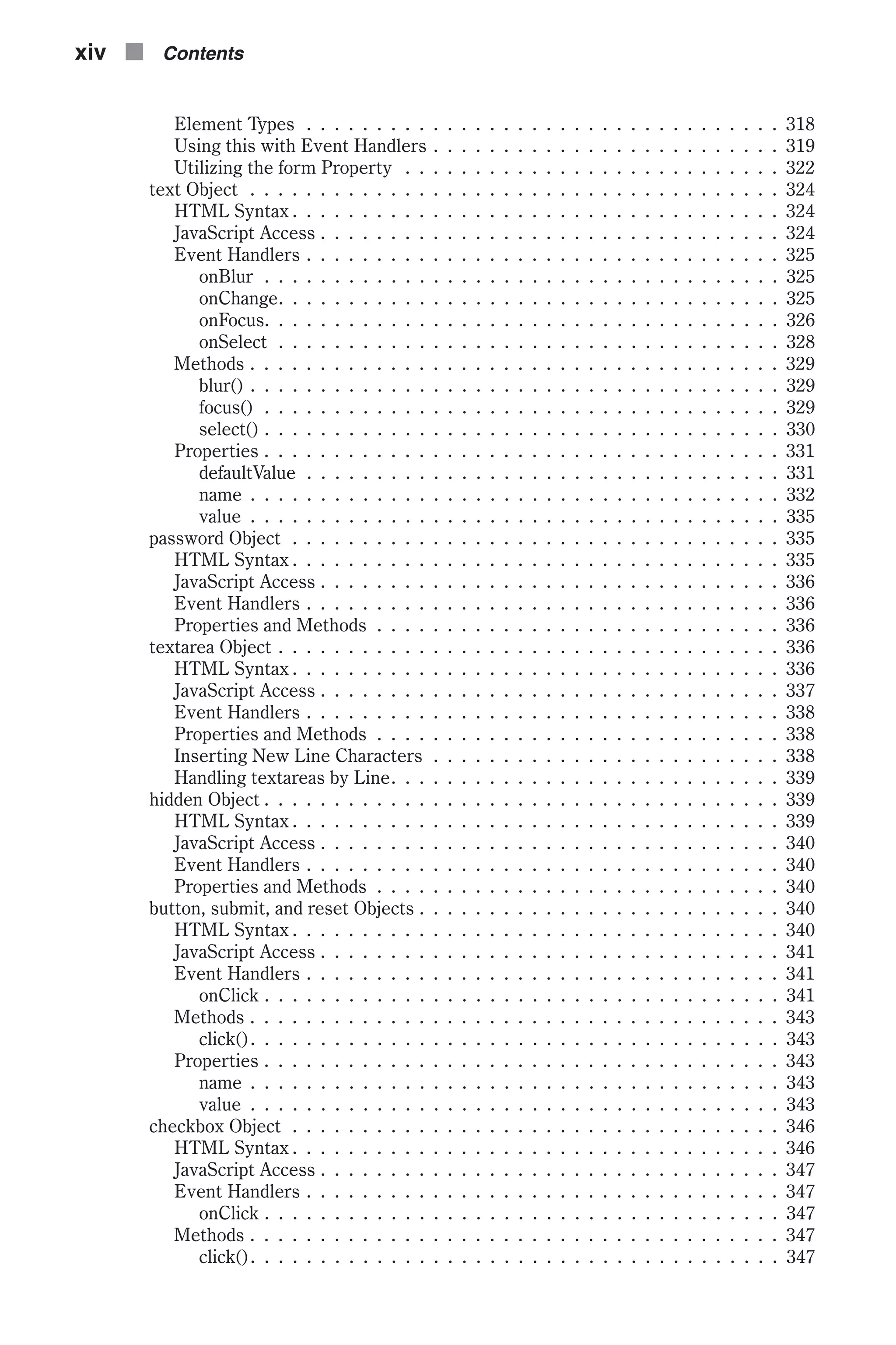 Element Types . . . . . . . . . . . . . . . . . . . . . . . . . . . . . . . . . . 318 Using this with Event Handlers . . . . . . . . . . . . . . . . . . . . . . . . . 319 Utilizing the form Property . . . . . . . . . . . . . . . . . . . . . . . . . . . 322 text Object . . . . . . . . . . . . . . . . . . . . . . . . . . . . . . . . . . . . . . 324 HTML Syntax . . . . . . . . . . . . . . . . . . . . . . . . . . . . . . . . . . . 324 JavaScript Access . . . . . . . . . . . . . . . . . . . . . . . . . . . . . . . . . 324 Event Handlers . . . . . . . . . . . . . . . . . . . . . . . . . . . . . . . . . . 325 onBlur . . . . . . . . . . . . . . . . . . . . . . . . . . . . . . . . . . . . . 325 onChange. . . . . . . . . . . . . . . . . . . . . . . . . . . . . . . . . . . . 325 onFocus. . . . . . . . . . . . . . . . . . . . . . . . . . . . . . . . . . . . . 326 onSelect . . . . . . . . . . . . . . . . . . . . . . . . . . . . . . . . . . . . 328 Methods . . . . . . . . . . . . . . . . . . . . . . . . . . . . . . . . . . . . . . 329 blur() . . . . . . . . . . . . . . . . . . . . . . . . . . . . . . . . . . . . . . 329 focus() . . . . . . . . . . . . . . . . . . . . . . . . . . . . . . . . . . . . . 329 select() . . . . . . . . . . . . . . . . . . . . . . . . . . . . . . . . . . . . . 330 Properties . . . . . . . . . . . . . . . . . . . . . . . . . . . . . . . . . . . . . 331 defaultValue . . . . . . . . . . . . . . . . . . . . . . . . . . . . . . . . . . 331 name . . . . . . . . . . . . . . . . . . . . . . . . . . . . . . . . . . . . . . 332 value . . . . . . . . . . . . . . . . . . . . . . . . . . . . . . . . . . . . . . 335 password Object . . . . . . . . . . . . . . . . . . . . . . . . . . . . . . . . . . . 335 HTML Syntax . . . . . . . . . . . . . . . . . . . . . . . . . . . . . . . . . . . 335 JavaScript Access . . . . . . . . . . . . . . . . . . . . . . . . . . . . . . . . . 336 Event Handlers . . . . . . . . . . . . . . . . . . . . . . . . . . . . . . . . . . 336 Properties and Methods . . . . . . . . . . . . . . . . . . . . . . . . . . . . . 336 textarea Object . . . . . . . . . . . . . . . . . . . . . . . . . . . . . . . . . . . . 336 HTML Syntax . . . . . . . . . . . . . . . . . . . . . . . . . . . . . . . . . . . 336 JavaScript Access . . . . . . . . . . . . . . . . . . . . . . . . . . . . . . . . . 337 Event Handlers . . . . . . . . . . . . . . . . . . . . . . . . . . . . . . . . . . 338 Properties and Methods . . . . . . . . . . . . . . . . . . . . . . . . . . . . . 338 Inserting New Line Characters . . . . . . . . . . . . . . . . . . . . . . . . . 338 Handling textareas by Line. . . . . . . . . . . . . . . . . . . . . . . . . . . . 339 hidden Object . . . . . . . . . . . . . . . . . . . . . . . . . . . . . . . . . . . . . 339 HTML Syntax . . . . . . . . . . . . . . . . . . . . . . . . . . . . . . . . . . . 339 JavaScript Access . . . . . . . . . . . . . . . . . . . . . . . . . . . . . . . . . 340 Event Handlers . . . . . . . . . . . . . . . . . . . . . . . . . . . . . . . . . . 340 Properties and Methods . . . . . . . . . . . . . . . . . . . . . . . . . . . . . 340 button, submit, and reset Objects . . . . . . . . . . . . . . . . . . . . . . . . . . 340 HTML Syntax . . . . . . . . . . . . . . . . . . . . . . . . . . . . . . . . . . . 340 JavaScript Access . . . . . . . . . . . . . . . . . . . . . . . . . . . . . . . . . 341 Event Handlers . . . . . . . . . . . . . . . . . . . . . . . . . . . . . . . . . . 341 onClick . . . . . . . . . . . . . . . . . . . . . . . . . . . . . . . . . . . . . 341 Methods . . . . . . . . . . . . . . . . . . . . . . . . . . . . . . . . . . . . . . 343 click(). . . . . . . . . . . . . . . . . . . . . . . . . . . . . . . . . . . . . . 343 Properties . . . . . . . . . . . . . . . . . . . . . . . . . . . . . . . . . . . . . 343 name . . . . . . . . . . . . . . . . . . . . . . . . . . . . . . . . . . . . . . 343 value . . . . . . . . . . . . . . . . . . . . . . . . . . . . . . . . . . . . . . 343 checkbox Object . . . . . . . . . . . . . . . . . . . . . . . . . . . . . . . . . . . 346 HTML Syntax . . . . . . . . . . . . . . . . . . . . . . . . . . . . . . . . . . . 346 JavaScript Access . . . . . . . . . . . . . . . . . . . . . . . . . . . . . . . . . 347 Event Handlers . . . . . . . . . . . . . . . . . . . . . . . . . . . . . . . . . . 347 onClick . . . . . . . . . . . . . . . . . . . . . . . . . . . . . . . . . . . . . 347 Methods . . . . . . . . . . . . . . . . . . . . . . . . . . . . . . . . . . . . . . 347 click(). . . . . . . . . . . . . . . . . . . . . . . . . . . . . . . . . . . . . . 347 xiv n Contents 