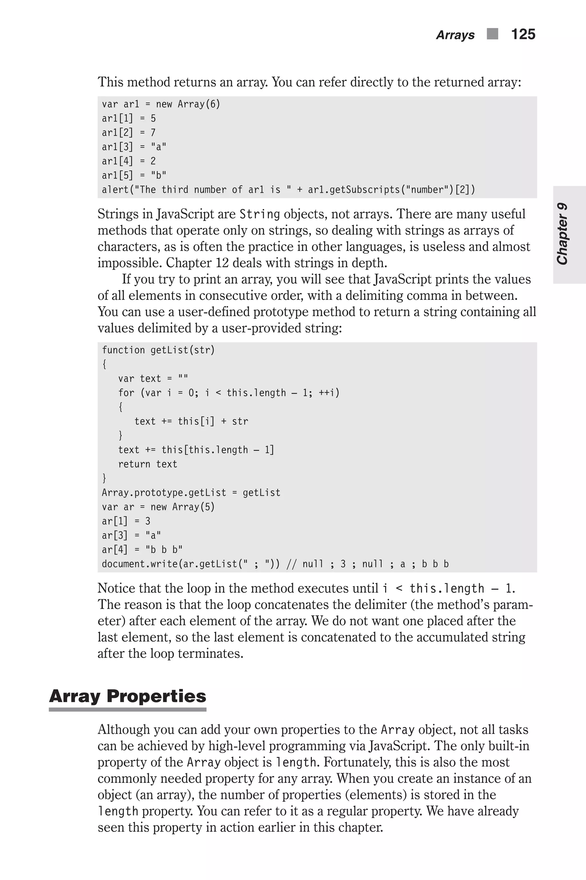 This method returns an array. You can refer directly to the returned array: var ar1 = new Array(6) ar1[1] = 5 ar1[2] = 7 ar1[3] = "a" ar1[4] = 2 ar1[5] = "b" alert("The third number of ar1 is " + ar1.getSubscripts("number")[2]) Strings in JavaScript are String objects, not arrays. There are many useful methods that operate only on strings, so dealing with strings as arrays of characters, as is often the practice in other languages, is useless and almost impossible. Chapter 12 deals with strings in depth. If you try to print an array, you will see that JavaScript prints the values of all elements in consecutive order, with a delimiting comma in between. You can use a user-defined prototype method to return a string containing all values delimited by a user-provided string: function getList(str) { var text = "" for (var i = 0; i < this.length – 1; ++i) { text += this[i] + str } text += this[this.length – 1] return text } Array.prototype.getList = getList var ar = new Array(5) ar[1] = 3 ar[3] = "a" ar[4] = "b b b" document.write(ar.getList(" ; ")) // null ; 3 ; null ; a ; b b b Notice that the loop in the method executes until i < this.length – 1. The reason is that the loop concatenates the delimiter (the method’s param- eter) after each element of the array. We do not want one placed after the last element, so the last element is concatenated to the accumulated string after the loop terminates. Array Properties Although you can add your own properties to the Array object, not all tasks can be achieved by high-level programming via JavaScript. The only built-in property of the Array object is length. Fortunately, this is also the most commonly needed property for any array. When you create an instance of an object (an array), the number of properties (elements) is stored in the length property. You can refer to it as a regular property. We have already seen this property in action earlier in this chapter. Arrays n 125 Chapter9 