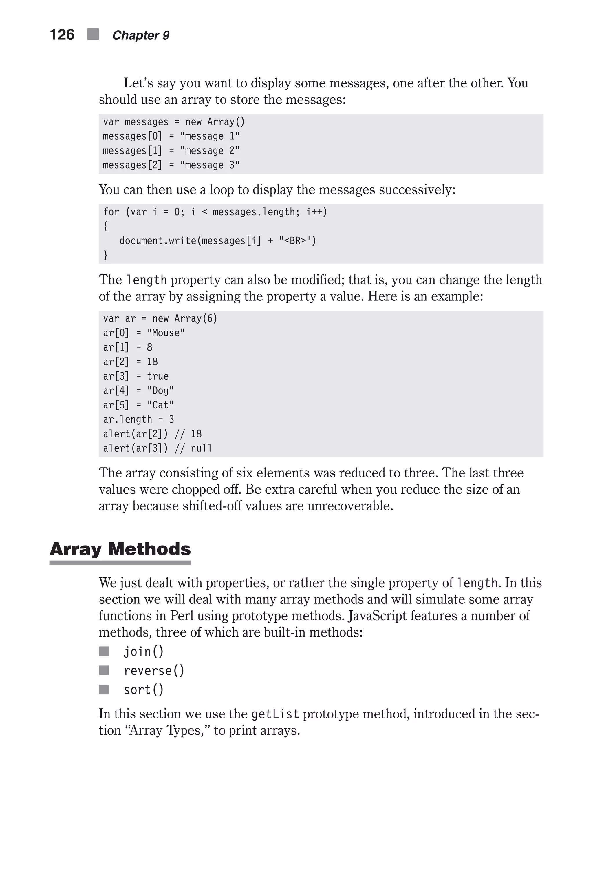 Let’s say you want to display some messages, one after the other. You should use an array to store the messages: var messages = new Array() messages[0] = "message 1" messages[1] = "message 2" messages[2] = "message 3" You can then use a loop to display the messages successively: for (var i = 0; i < messages.length; i++) { document.write(messages[i] + "<BR>") } The length property can also be modified; that is, you can change the length of the array by assigning the property a value. Here is an example: var ar = new Array(6) ar[0] = "Mouse" ar[1] = 8 ar[2] = 18 ar[3] = true ar[4] = "Dog" ar[5] = "Cat" ar.length = 3 alert(ar[2]) // 18 alert(ar[3]) // null The array consisting of six elements was reduced to three. The last three values were chopped off. Be extra careful when you reduce the size of an array because shifted-off values are unrecoverable. Array Methods We just dealt with properties, or rather the single property of length. In this section we will deal with many array methods and will simulate some array functions in Perl using prototype methods. JavaScript features a number of methods, three of which are built-in methods: n join() n reverse() n sort() In this section we use the getList prototype method, introduced in the sec- tion “Array Types,” to print arrays. 126 n Chapter 9 