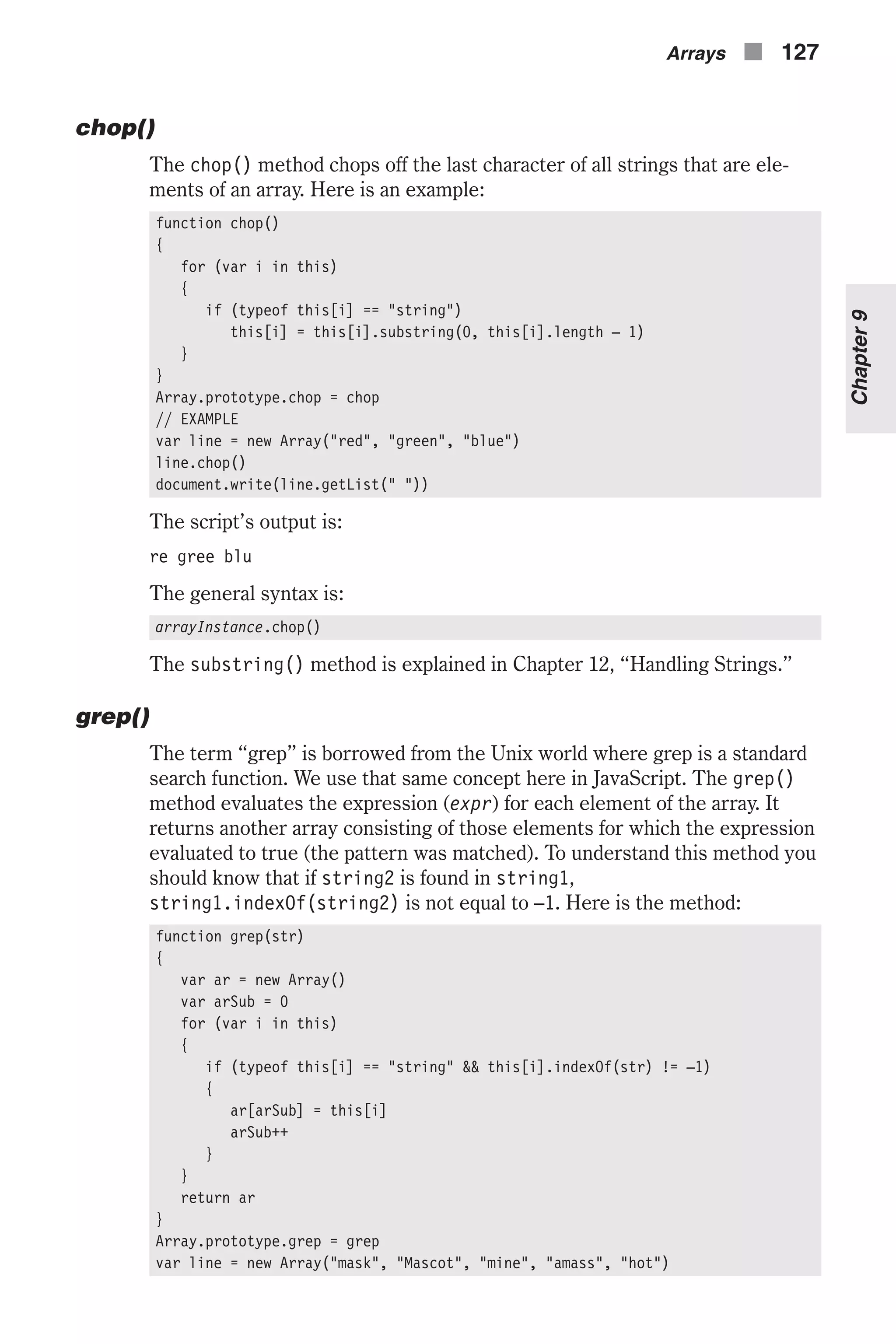 chop() The chop() method chops off the last character of all strings that are ele- ments of an array. Here is an example: function chop() { for (var i in this) { if (typeof this[i] == "string") this[i] = this[i].substring(0, this[i].length – 1) } } Array.prototype.chop = chop // EXAMPLE var line = new Array("red", "green", "blue") line.chop() document.write(line.getList(" ")) The script’s output is: re gree blu The general syntax is: arrayInstance.chop() The substring() method is explained in Chapter 12, “Handling Strings.” grep() The term “grep” is borrowed from the Unix world where grep is a standard search function. We use that same concept here in JavaScript. The grep() method evaluates the expression (expr) for each element of the array. It returns another array consisting of those elements for which the expression evaluated to true (the pattern was matched). To understand this method you should know that if string2 is found in string1, string1.indexOf(string2) is not equal to –1. Here is the method: function grep(str) { var ar = new Array() var arSub = 0 for (var i in this) { if (typeof this[i] == "string" && this[i].indexOf(str) != –1) { ar[arSub] = this[i] arSub++ } } return ar } Array.prototype.grep = grep var line = new Array("mask", "Mascot", "mine", "amass", "hot") Arrays n 127 Chapter9 