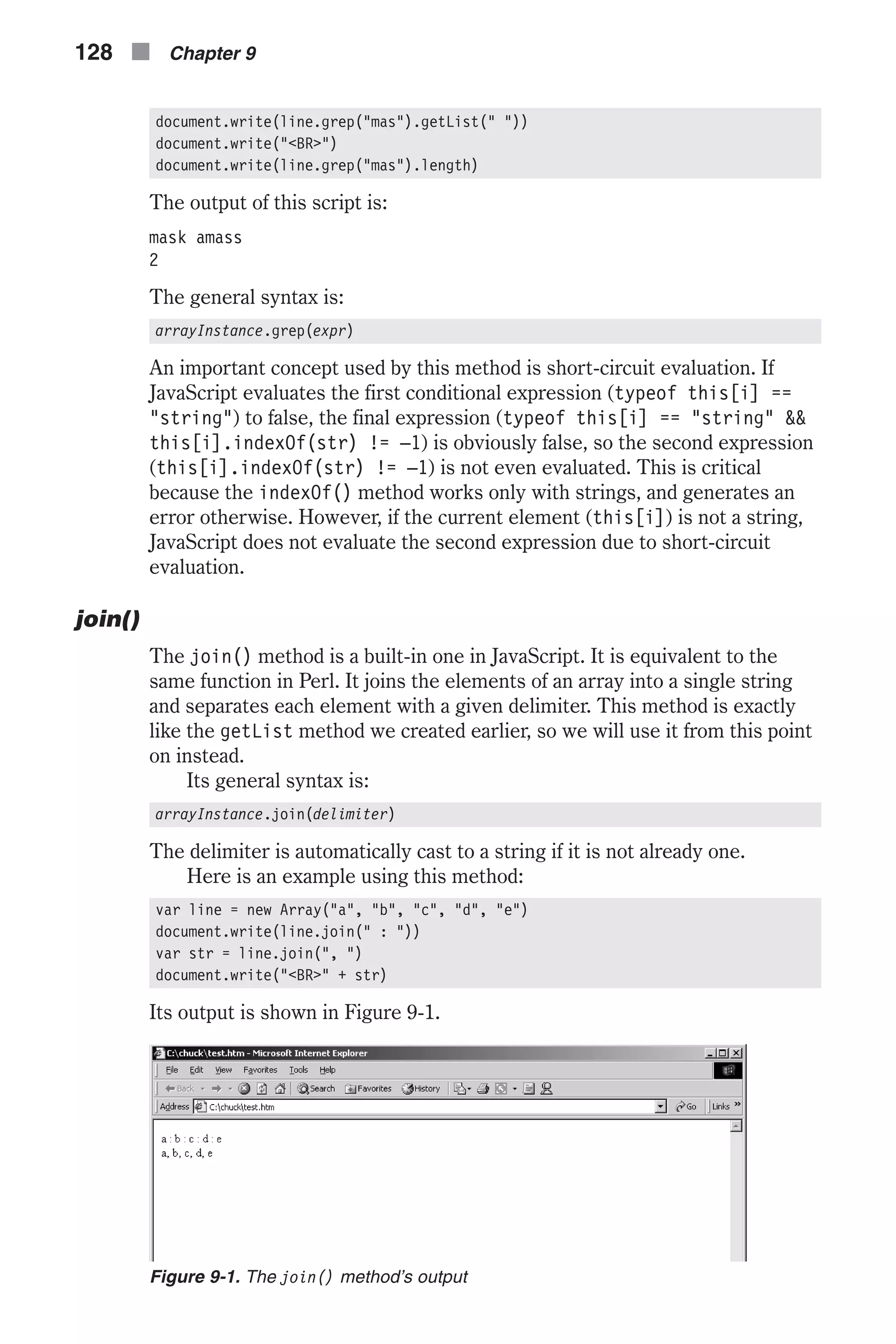 document.write(line.grep("mas").getList(" ")) document.write("<BR>") document.write(line.grep("mas").length) The output of this script is: mask amass 2 The general syntax is: arrayInstance.grep(expr) An important concept used by this method is short-circuit evaluation. If JavaScript evaluates the first conditional expression (typeof this[i] == "string") to false, the final expression (typeof this[i] == "string" && this[i].indexOf(str) != –1) is obviously false, so the second expression (this[i].indexOf(str) != –1) is not even evaluated. This is critical because the indexOf() method works only with strings, and generates an error otherwise. However, if the current element (this[i]) is not a string, JavaScript does not evaluate the second expression due to short-circuit evaluation. join() The join() method is a built-in one in JavaScript. It is equivalent to the same function in Perl. It joins the elements of an array into a single string and separates each element with a given delimiter. This method is exactly like the getList method we created earlier, so we will use it from this point on instead. Its general syntax is: arrayInstance.join(delimiter) The delimiter is automatically cast to a string if it is not already one. Here is an example using this method: var line = new Array("a", "b", "c", "d", "e") document.write(line.join(" : ")) var str = line.join(", ") document.write("<BR>" + str) Its output is shown in Figure 9-1. 128 n Chapter 9 Figure 9-1. The join() method’s output 