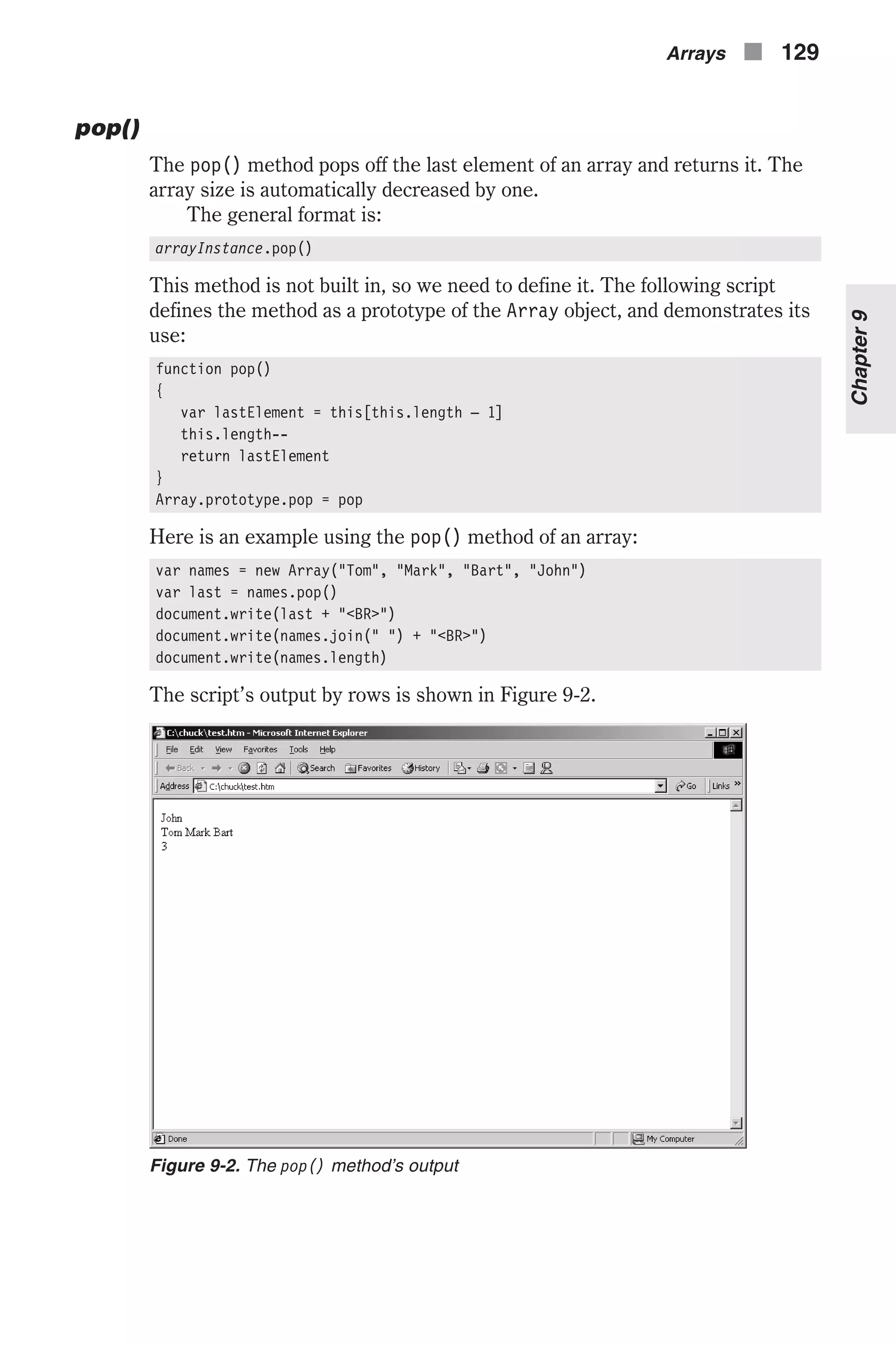 pop() The pop() method pops off the last element of an array and returns it. The array size is automatically decreased by one. The general format is: arrayInstance.pop() This method is not built in, so we need to define it. The following script defines the method as a prototype of the Array object, and demonstrates its use: function pop() { var lastElement = this[this.length – 1] this.length-- return lastElement } Array.prototype.pop = pop Here is an example using the pop() method of an array: var names = new Array("Tom", "Mark", "Bart", "John") var last = names.pop() document.write(last + "<BR>") document.write(names.join(" ") + "<BR>") document.write(names.length) The script’s output by rows is shown in Figure 9-2. Arrays n 129 Chapter9 Figure 9-2. The pop() method’s output 