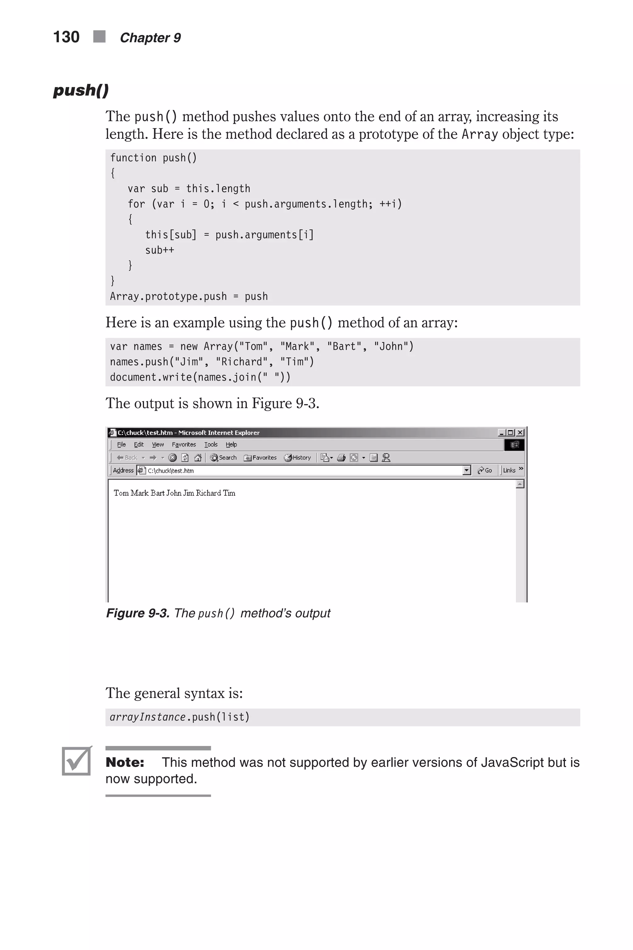 push() The push() method pushes values onto the end of an array, increasing its length. Here is the method declared as a prototype of the Array object type: function push() { var sub = this.length for (var i = 0; i < push.arguments.length; ++i) { this[sub] = push.arguments[i] sub++ } } Array.prototype.push = push Here is an example using the push() method of an array: var names = new Array("Tom", "Mark", "Bart", "John") names.push("Jim", "Richard", "Tim") document.write(names.join(" ")) The output is shown in Figure 9-3. The general syntax is: arrayInstance.push(list) þ Note: This method was not supported by earlier versions of JavaScript but is now supported. 130 n Chapter 9 Figure 9-3. The push() method’s output 