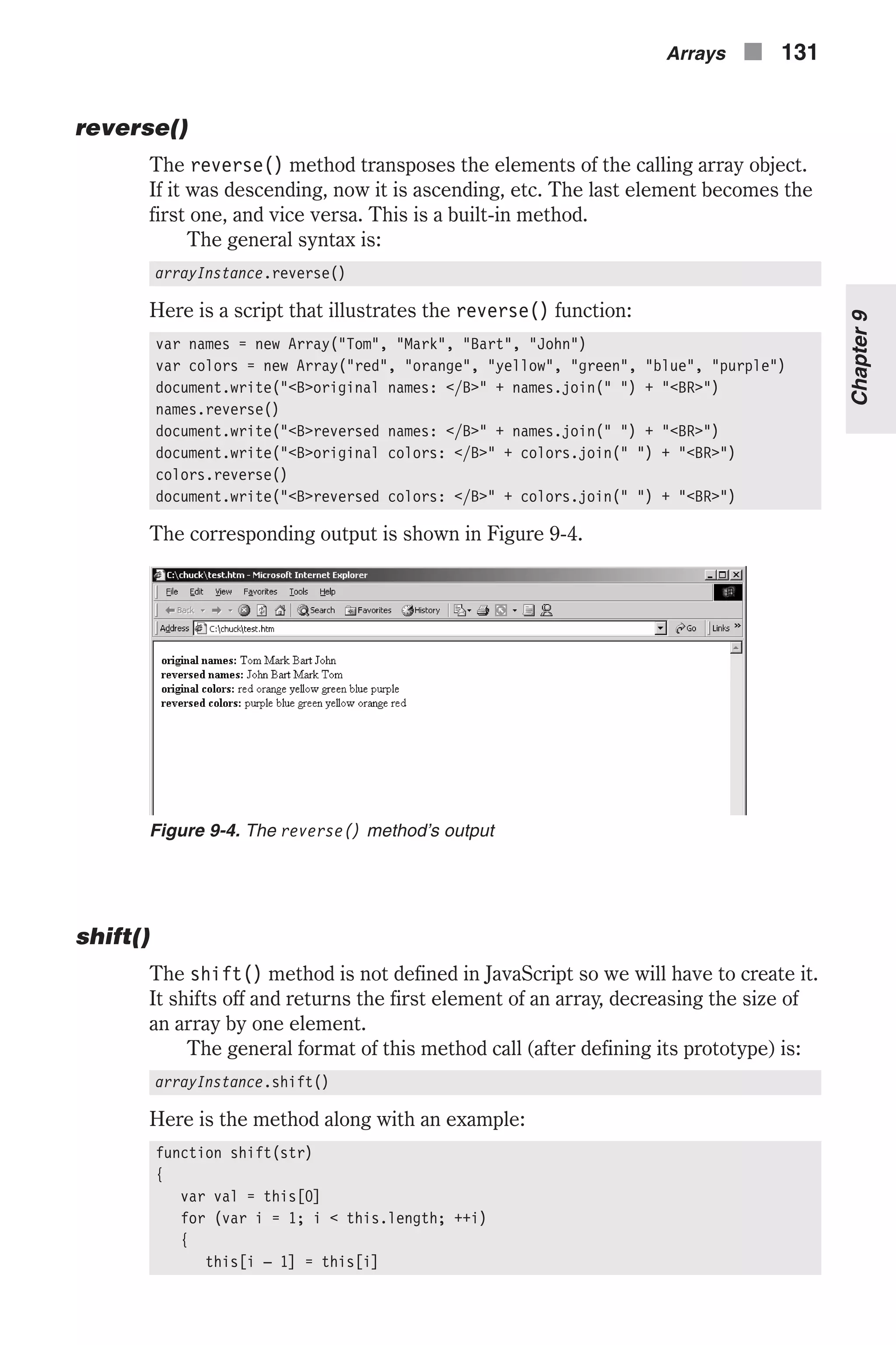 reverse() The reverse() method transposes the elements of the calling array object. If it was descending, now it is ascending, etc. The last element becomes the first one, and vice versa. This is a built-in method. The general syntax is: arrayInstance.reverse() Here is a script that illustrates the reverse() function: var names = new Array("Tom", "Mark", "Bart", "John") var colors = new Array("red", "orange", "yellow", "green", "blue", "purple") document.write("<B>original names: </B>" + names.join(" ") + "<BR>") names.reverse() document.write("<B>reversed names: </B>" + names.join(" ") + "<BR>") document.write("<B>original colors: </B>" + colors.join(" ") + "<BR>") colors.reverse() document.write("<B>reversed colors: </B>" + colors.join(" ") + "<BR>") The corresponding output is shown in Figure 9-4. shift() The shift() method is not defined in JavaScript so we will have to create it. It shifts off and returns the first element of an array, decreasing the size of an array by one element. The general format of this method call (after defining its prototype) is: arrayInstance.shift() Here is the method along with an example: function shift(str) { var val = this[0] for (var i = 1; i < this.length; ++i) { this[i – 1] = this[i] Arrays n 131 Chapter9 Figure 9-4. The reverse() method’s output 