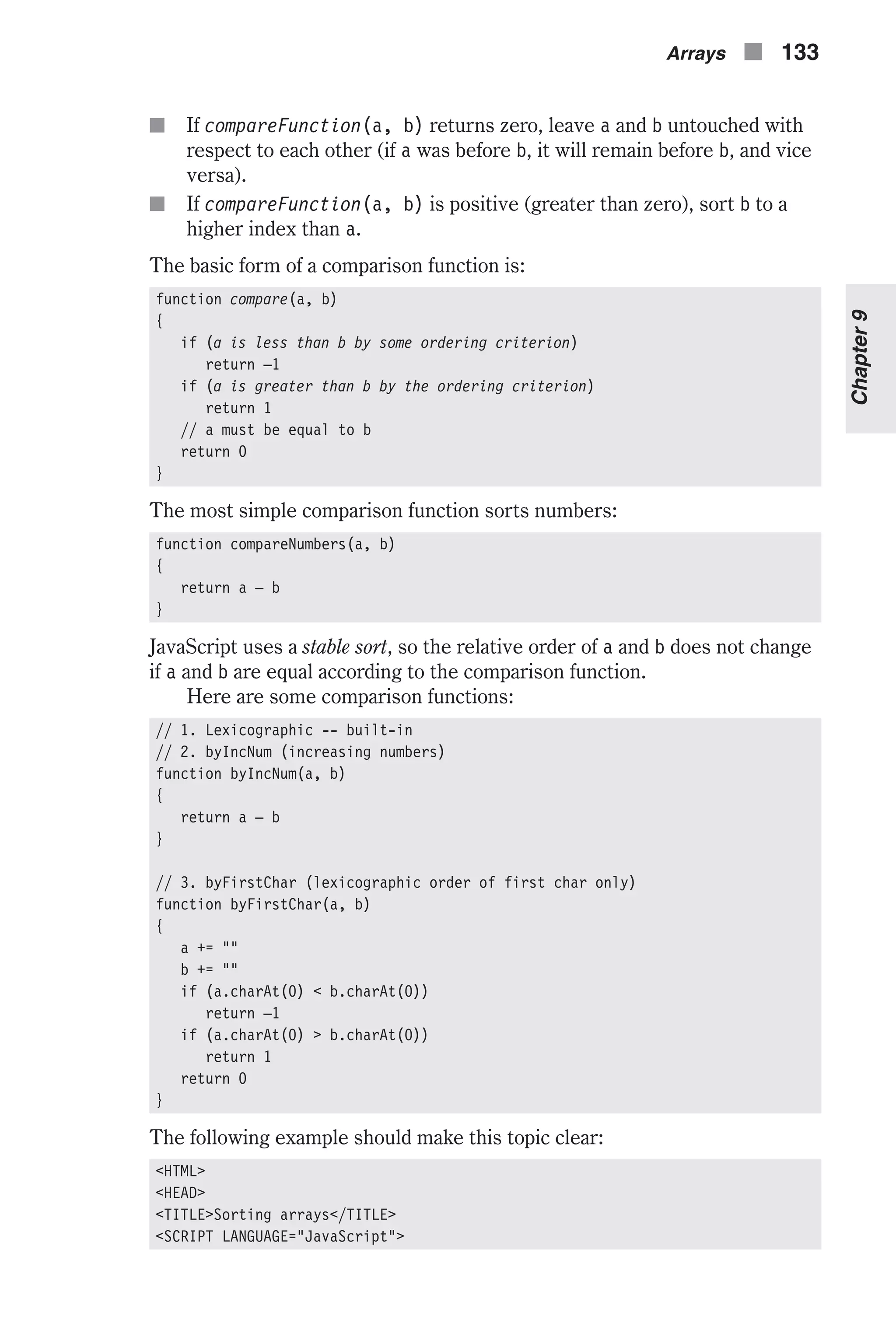 n If compareFunction(a, b) returns zero, leave a and b untouched with respect to each other (if a was before b, it will remain before b, and vice versa). n If compareFunction(a, b) is positive (greater than zero), sort b to a higher index than a. The basic form of a comparison function is: function compare(a, b) { if (a is less than b by some ordering criterion) return –1 if (a is greater than b by the ordering criterion) return 1 // a must be equal to b return 0 } The most simple comparison function sorts numbers: function compareNumbers(a, b) { return a – b } JavaScript uses a stable sort, so the relative order of a and b does not change if a and b are equal according to the comparison function. Here are some comparison functions: // 1. Lexicographic -- built-in // 2. byIncNum (increasing numbers) function byIncNum(a, b) { return a – b } // 3. byFirstChar (lexicographic order of first char only) function byFirstChar(a, b) { a += "" b += "" if (a.charAt(0) < b.charAt(0)) return –1 if (a.charAt(0) > b.charAt(0)) return 1 return 0 } The following example should make this topic clear: <HTML> <HEAD> <TITLE>Sorting arrays</TITLE> <SCRIPT LANGUAGE="JavaScript"> Arrays n 133 Chapter9 