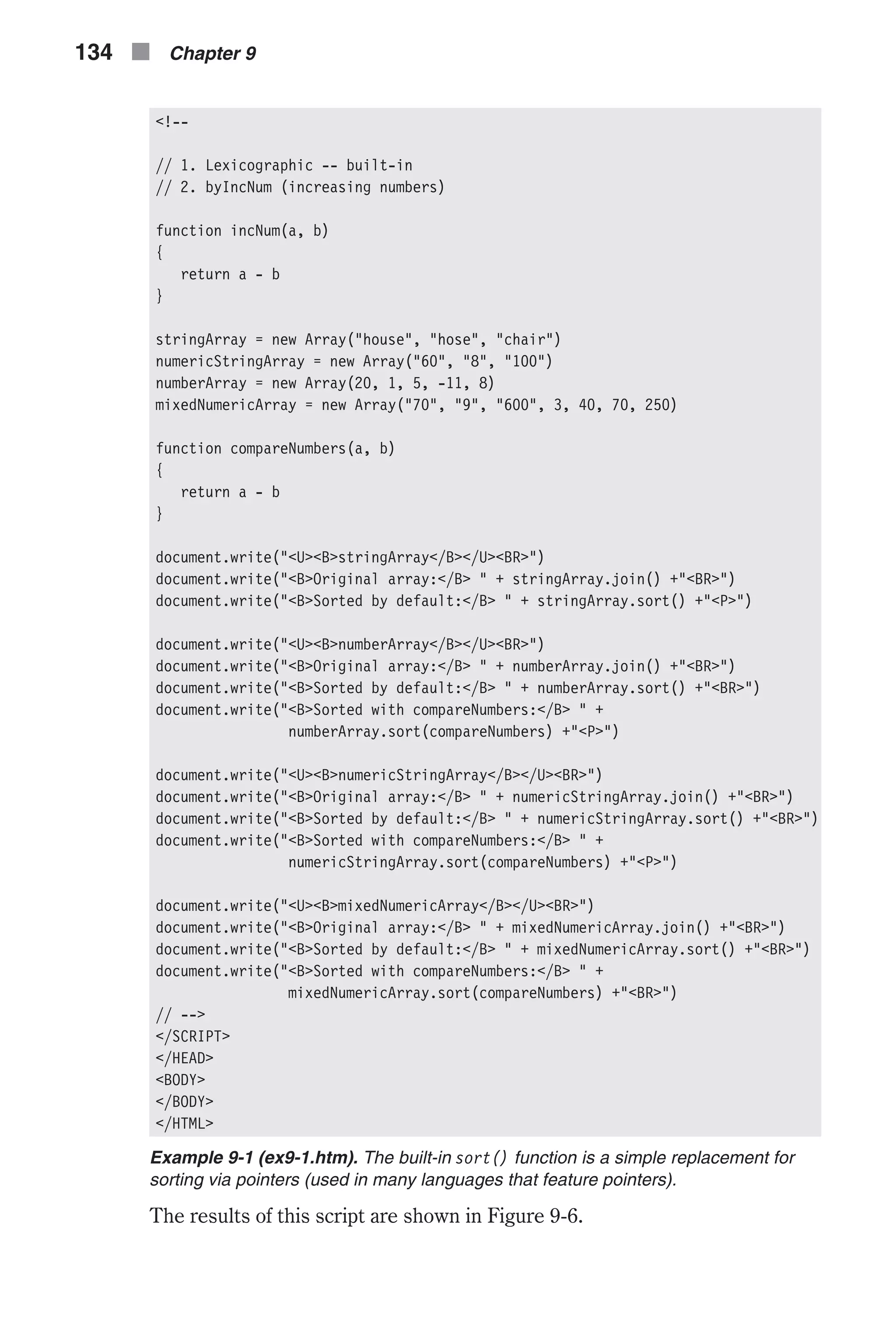 <!-- // 1. Lexicographic -- built-in // 2. byIncNum (increasing numbers) function incNum(a, b) { return a - b } stringArray = new Array("house", "hose", "chair") numericStringArray = new Array("60", "8", "100") numberArray = new Array(20, 1, 5, -11, 8) mixedNumericArray = new Array("70", "9", "600", 3, 40, 70, 250) function compareNumbers(a, b) { return a - b } document.write("<U><B>stringArray</B></U><BR>") document.write("<B>Original array:</B> " + stringArray.join() +"<BR>") document.write("<B>Sorted by default:</B> " + stringArray.sort() +"<P>") document.write("<U><B>numberArray</B></U><BR>") document.write("<B>Original array:</B> " + numberArray.join() +"<BR>") document.write("<B>Sorted by default:</B> " + numberArray.sort() +"<BR>") document.write("<B>Sorted with compareNumbers:</B> " + numberArray.sort(compareNumbers) +"<P>") document.write("<U><B>numericStringArray</B></U><BR>") document.write("<B>Original array:</B> " + numericStringArray.join() +"<BR>") document.write("<B>Sorted by default:</B> " + numericStringArray.sort() +"<BR>") document.write("<B>Sorted with compareNumbers:</B> " + numericStringArray.sort(compareNumbers) +"<P>") document.write("<U><B>mixedNumericArray</B></U><BR>") document.write("<B>Original array:</B> " + mixedNumericArray.join() +"<BR>") document.write("<B>Sorted by default:</B> " + mixedNumericArray.sort() +"<BR>") document.write("<B>Sorted with compareNumbers:</B> " + mixedNumericArray.sort(compareNumbers) +"<BR>") // --> </SCRIPT> </HEAD> <BODY> </BODY> </HTML> Example 9-1 (ex9-1.htm). The built-in sort() function is a simple replacement for sorting via pointers (used in many languages that feature pointers). The results of this script are shown in Figure 9-6. 134 n Chapter 9 