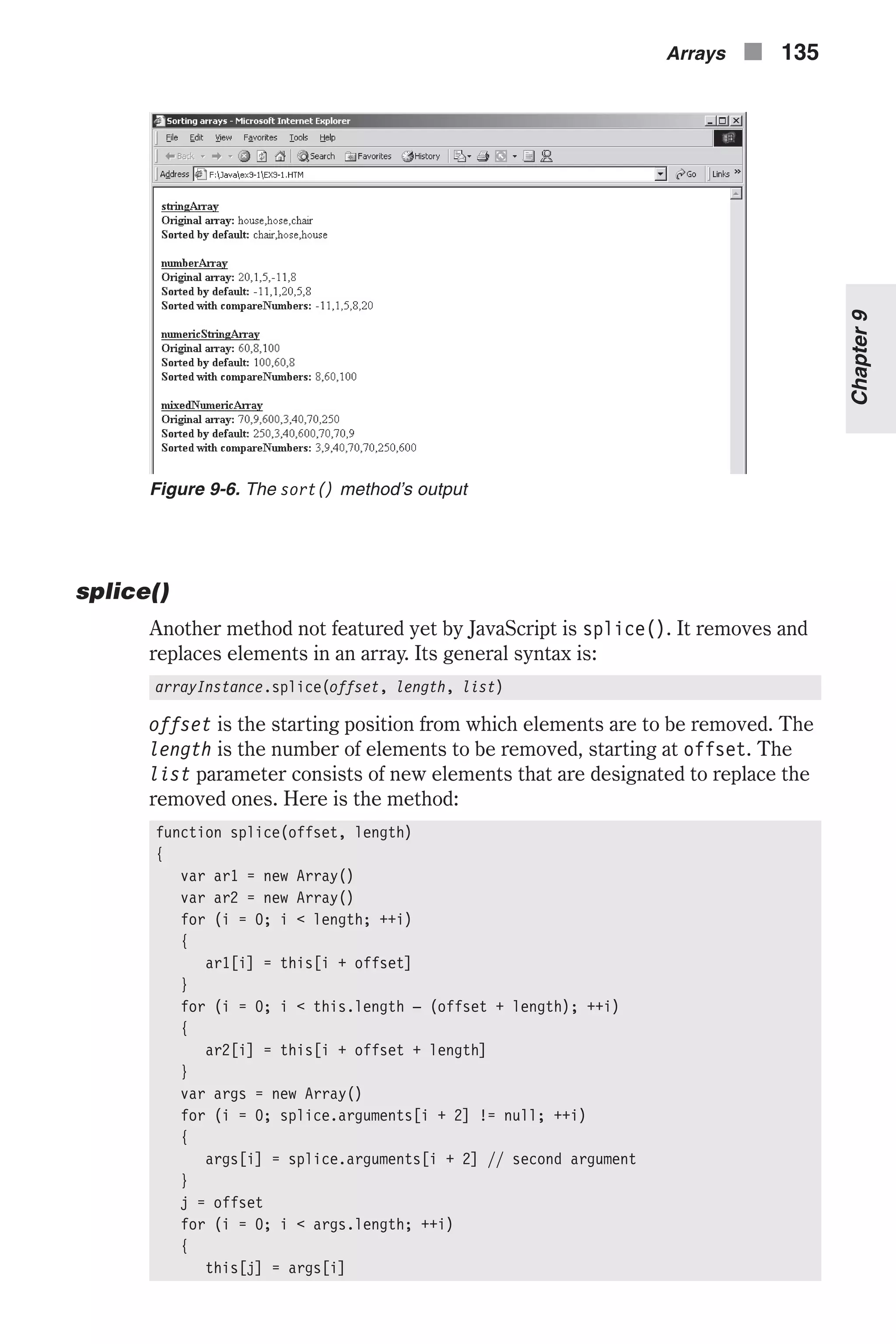 splice() Another method not featured yet by JavaScript is splice(). It removes and replaces elements in an array. Its general syntax is: arrayInstance.splice(offset, length, list) offset is the starting position from which elements are to be removed. The length is the number of elements to be removed, starting at offset. The list parameter consists of new elements that are designated to replace the removed ones. Here is the method: function splice(offset, length) { var ar1 = new Array() var ar2 = new Array() for (i = 0; i < length; ++i) { ar1[i] = this[i + offset] } for (i = 0; i < this.length – (offset + length); ++i) { ar2[i] = this[i + offset + length] } var args = new Array() for (i = 0; splice.arguments[i + 2] != null; ++i) { args[i] = splice.arguments[i + 2] // second argument } j = offset for (i = 0; i < args.length; ++i) { this[j] = args[i] Arrays n 135 Chapter9 Figure 9-6. The sort() method’s output 