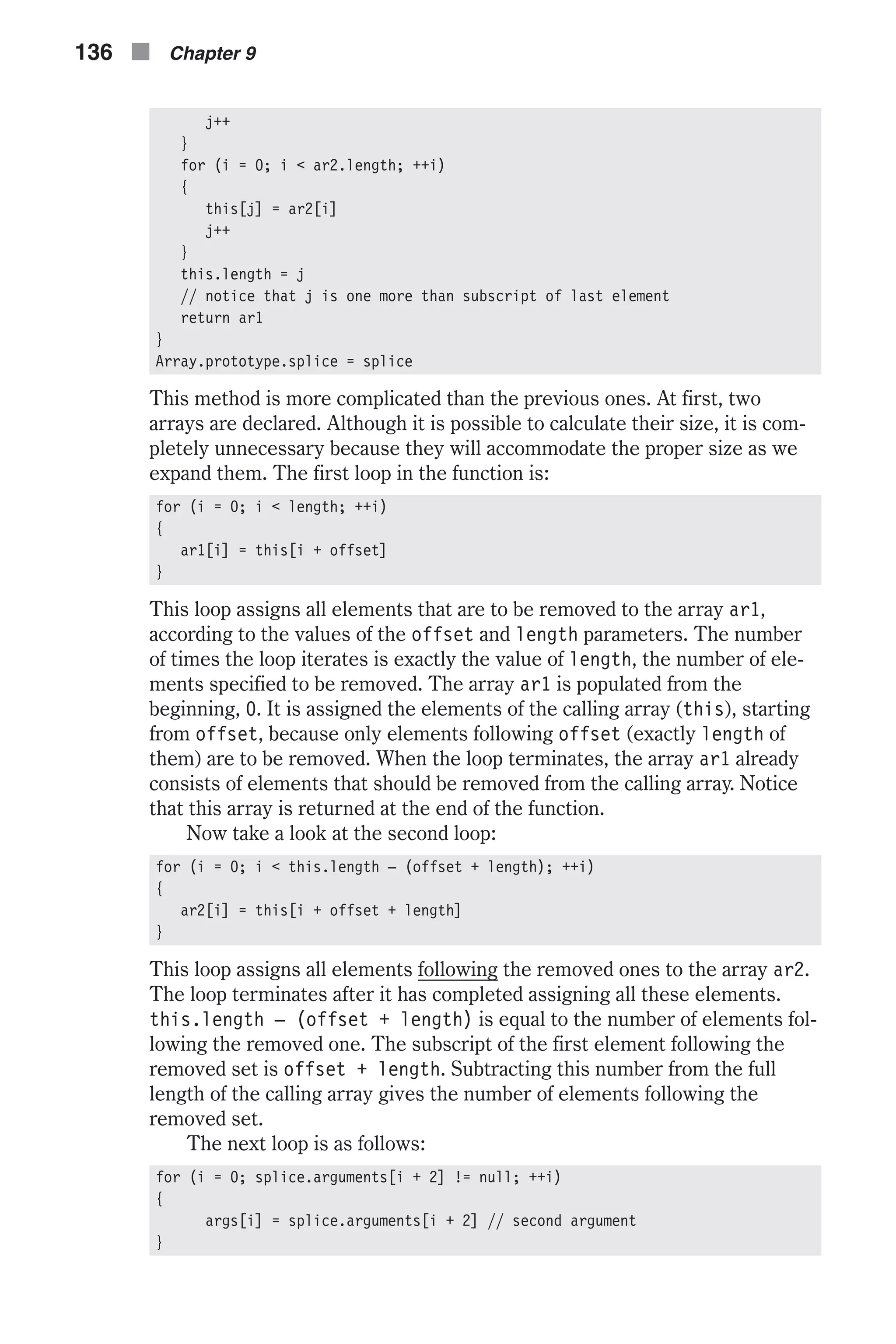 j++ } for (i = 0; i < ar2.length; ++i) { this[j] = ar2[i] j++ } this.length = j // notice that j is one more than subscript of last element return ar1 } Array.prototype.splice = splice This method is more complicated than the previous ones. At first, two arrays are declared. Although it is possible to calculate their size, it is com- pletely unnecessary because they will accommodate the proper size as we expand them. The first loop in the function is: for (i = 0; i < length; ++i) { ar1[i] = this[i + offset] } This loop assigns all elements that are to be removed to the array ar1, according to the values of the offset and length parameters. The number of times the loop iterates is exactly the value of length, the number of ele- ments specified to be removed. The array ar1 is populated from the beginning, 0. It is assigned the elements of the calling array (this), starting from offset, because only elements following offset (exactly length of them) are to be removed. When the loop terminates, the array ar1 already consists of elements that should be removed from the calling array. Notice that this array is returned at the end of the function. Now take a look at the second loop: for (i = 0; i < this.length – (offset + length); ++i) { ar2[i] = this[i + offset + length] } This loop assigns all elements following the removed ones to the array ar2. The loop terminates after it has completed assigning all these elements. this.length – (offset + length) is equal to the number of elements fol- lowing the removed one. The subscript of the first element following the removed set is offset + length. Subtracting this number from the full length of the calling array gives the number of elements following the removed set. The next loop is as follows: for (i = 0; splice.arguments[i + 2] != null; ++i) { args[i] = splice.arguments[i + 2] // second argument } 136 n Chapter 9 