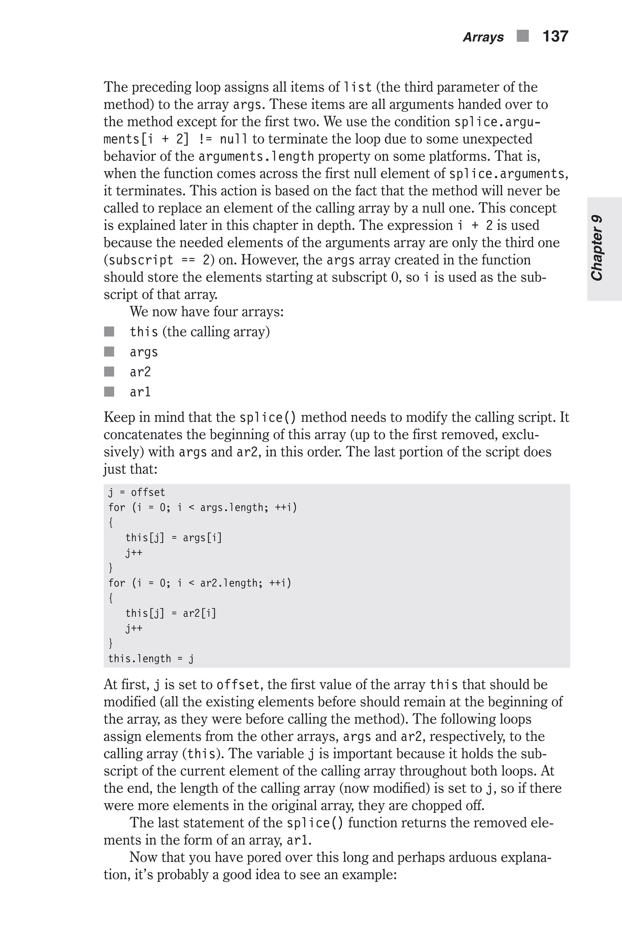 The preceding loop assigns all items of list (the third parameter of the method) to the array args. These items are all arguments handed over to the method except for the first two. We use the condition splice.argu- ments[i + 2] != null to terminate the loop due to some unexpected behavior of the arguments.length property on some platforms. That is, when the function comes across the first null element of splice.arguments, it terminates. This action is based on the fact that the method will never be called to replace an element of the calling array by a null one. This concept is explained later in this chapter in depth. The expression i + 2 is used because the needed elements of the arguments array are only the third one (subscript == 2) on. However, the args array created in the function should store the elements starting at subscript 0, so i is used as the sub- script of that array. We now have four arrays: n this (the calling array) n args n ar2 n ar1 Keep in mind that the splice() method needs to modify the calling script. It concatenates the beginning of this array (up to the first removed, exclu- sively) with args and ar2, in this order. The last portion of the script does just that: j = offset for (i = 0; i < args.length; ++i) { this[j] = args[i] j++ } for (i = 0; i < ar2.length; ++i) { this[j] = ar2[i] j++ } this.length = j At first, j is set to offset, the first value of the array this that should be modified (all the existing elements before should remain at the beginning of the array, as they were before calling the method). The following loops assign elements from the other arrays, args and ar2, respectively, to the calling array (this). The variable j is important because it holds the sub- script of the current element of the calling array throughout both loops. At the end, the length of the calling array (now modified) is set to j, so if there were more elements in the original array, they are chopped off. The last statement of the splice() function returns the removed ele- ments in the form of an array, ar1. Now that you have pored over this long and perhaps arduous explana- tion, it’s probably a good idea to see an example: Arrays n 137 Chapter9 