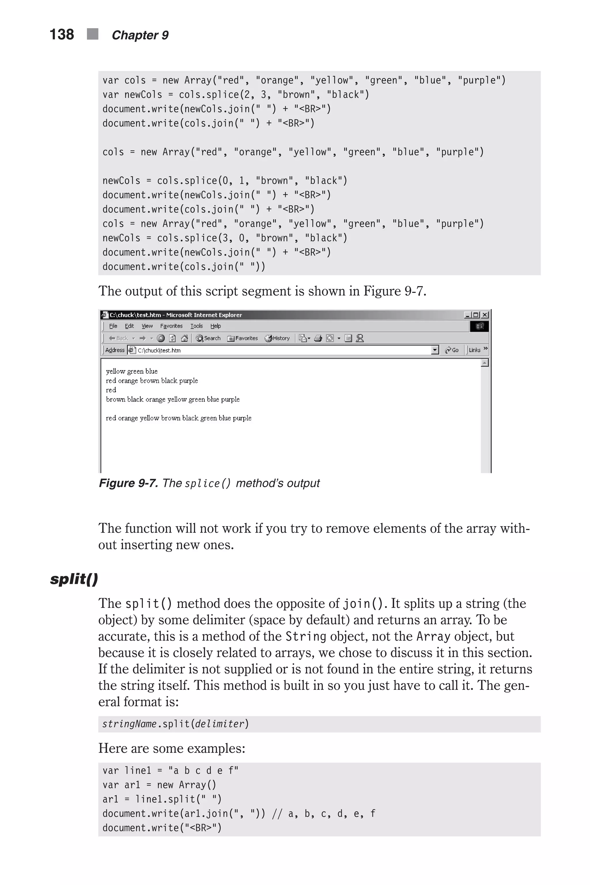 var cols = new Array("red", "orange", "yellow", "green", "blue", "purple") var newCols = cols.splice(2, 3, "brown", "black") document.write(newCols.join(" ") + "<BR>") document.write(cols.join(" ") + "<BR>") cols = new Array("red", "orange", "yellow", "green", "blue", "purple") newCols = cols.splice(0, 1, "brown", "black") document.write(newCols.join(" ") + "<BR>") document.write(cols.join(" ") + "<BR>") cols = new Array("red", "orange", "yellow", "green", "blue", "purple") newCols = cols.splice(3, 0, "brown", "black") document.write(newCols.join(" ") + "<BR>") document.write(cols.join(" ")) The output of this script segment is shown in Figure 9-7. The function will not work if you try to remove elements of the array with- out inserting new ones. split() The split() method does the opposite of join(). It splits up a string (the object) by some delimiter (space by default) and returns an array. To be accurate, this is a method of the String object, not the Array object, but because it is closely related to arrays, we chose to discuss it in this section. If the delimiter is not supplied or is not found in the entire string, it returns the string itself. This method is built in so you just have to call it. The gen- eral format is: stringName.split(delimiter) Here are some examples: var line1 = "a b c d e f" var ar1 = new Array() ar1 = line1.split(" ") document.write(ar1.join(", ")) // a, b, c, d, e, f document.write("<BR>") 138 n Chapter 9 Figure 9-7. The splice() method’s output 