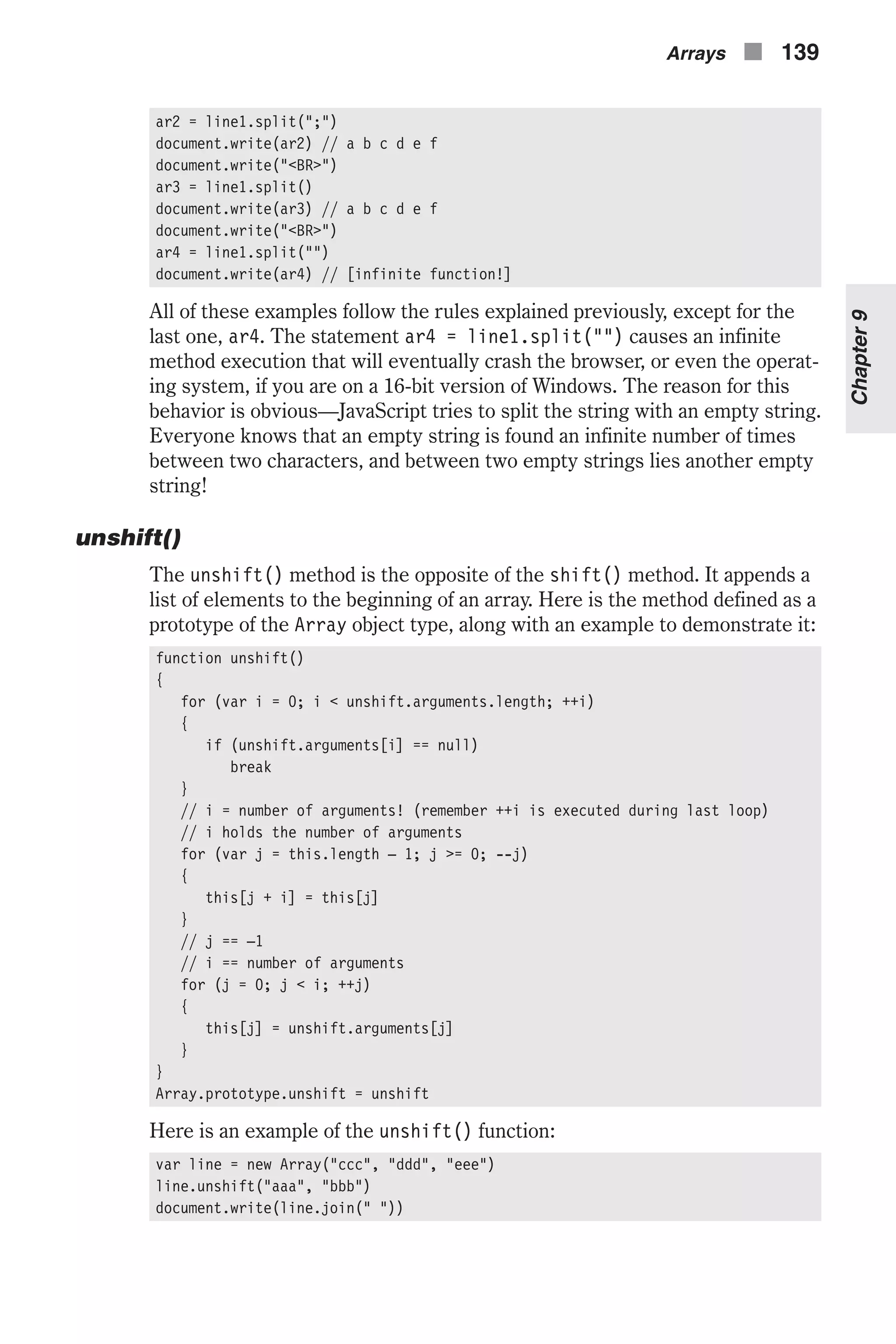 ar2 = line1.split(";") document.write(ar2) // a b c d e f document.write("<BR>") ar3 = line1.split() document.write(ar3) // a b c d e f document.write("<BR>") ar4 = line1.split("") document.write(ar4) // [infinite function!] All of these examples follow the rules explained previously, except for the last one, ar4. The statement ar4 = line1.split("") causes an infinite method execution that will eventually crash the browser, or even the operat- ing system, if you are on a 16-bit version of Windows. The reason for this behavior is obvious—JavaScript tries to split the string with an empty string. Everyone knows that an empty string is found an infinite number of times between two characters, and between two empty strings lies another empty string! unshift() The unshift() method is the opposite of the shift() method. It appends a list of elements to the beginning of an array. Here is the method defined as a prototype of the Array object type, along with an example to demonstrate it: function unshift() { for (var i = 0; i < unshift.arguments.length; ++i) { if (unshift.arguments[i] == null) break } // i = number of arguments! (remember ++i is executed during last loop) // i holds the number of arguments for (var j = this.length – 1; j >= 0; --j) { this[j + i] = this[j] } // j == –1 // i == number of arguments for (j = 0; j < i; ++j) { this[j] = unshift.arguments[j] } } Array.prototype.unshift = unshift Here is an example of the unshift() function: var line = new Array("ccc", "ddd", "eee") line.unshift("aaa", "bbb") document.write(line.join(" ")) Arrays n 139 Chapter9 