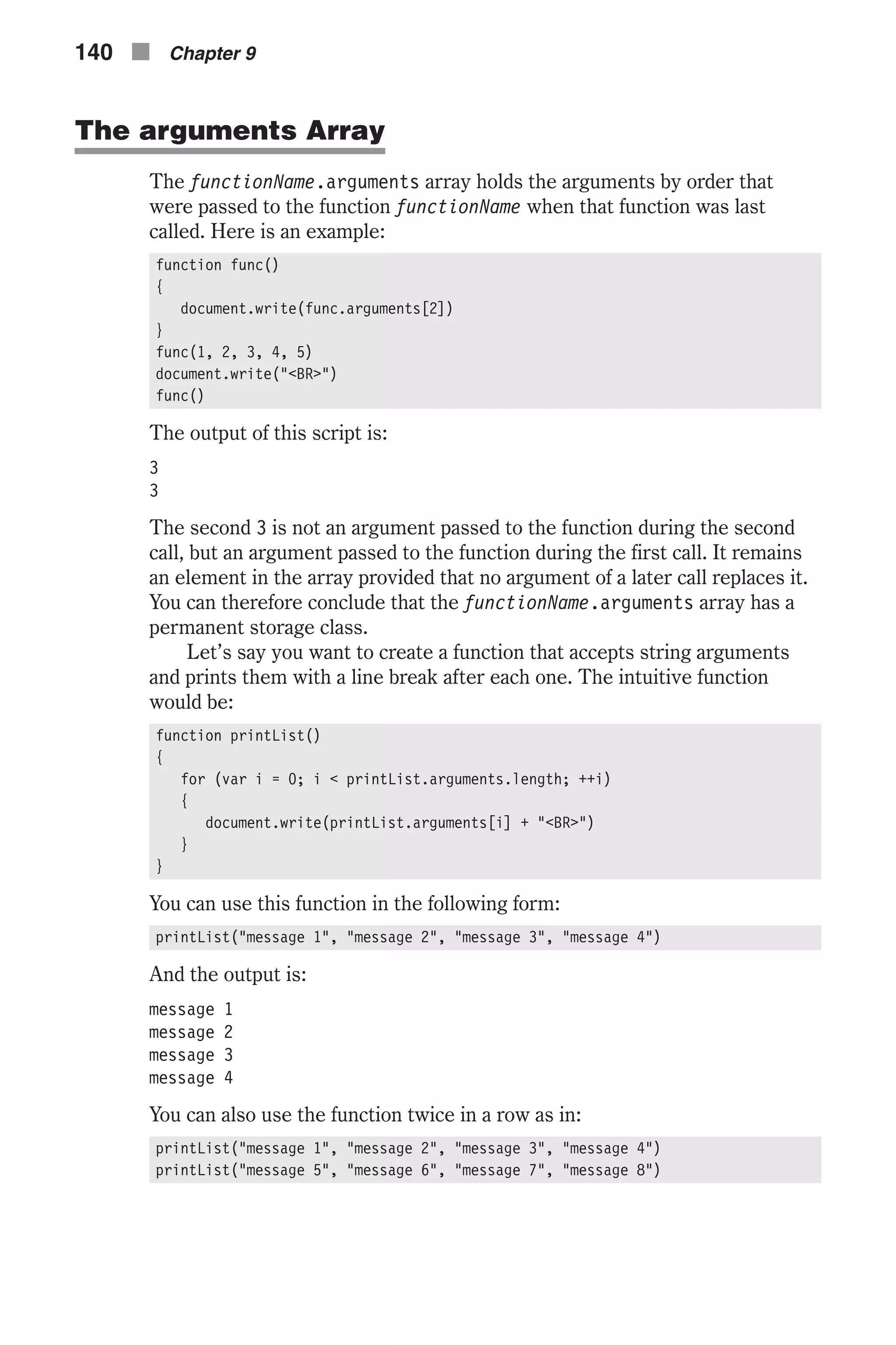 The arguments Array The functionName.arguments array holds the arguments by order that were passed to the function functionName when that function was last called. Here is an example: function func() { document.write(func.arguments[2]) } func(1, 2, 3, 4, 5) document.write("<BR>") func() The output of this script is: 3 3 The second 3 is not an argument passed to the function during the second call, but an argument passed to the function during the first call. It remains an element in the array provided that no argument of a later call replaces it. You can therefore conclude that the functionName.arguments array has a permanent storage class. Let’s say you want to create a function that accepts string arguments and prints them with a line break after each one. The intuitive function would be: function printList() { for (var i = 0; i < printList.arguments.length; ++i) { document.write(printList.arguments[i] + "<BR>") } } You can use this function in the following form: printList("message 1", "message 2", "message 3", "message 4") And the output is: message 1 message 2 message 3 message 4 You can also use the function twice in a row as in: printList("message 1", "message 2", "message 3", "message 4") printList("message 5", "message 6", "message 7", "message 8") 140 n Chapter 9 