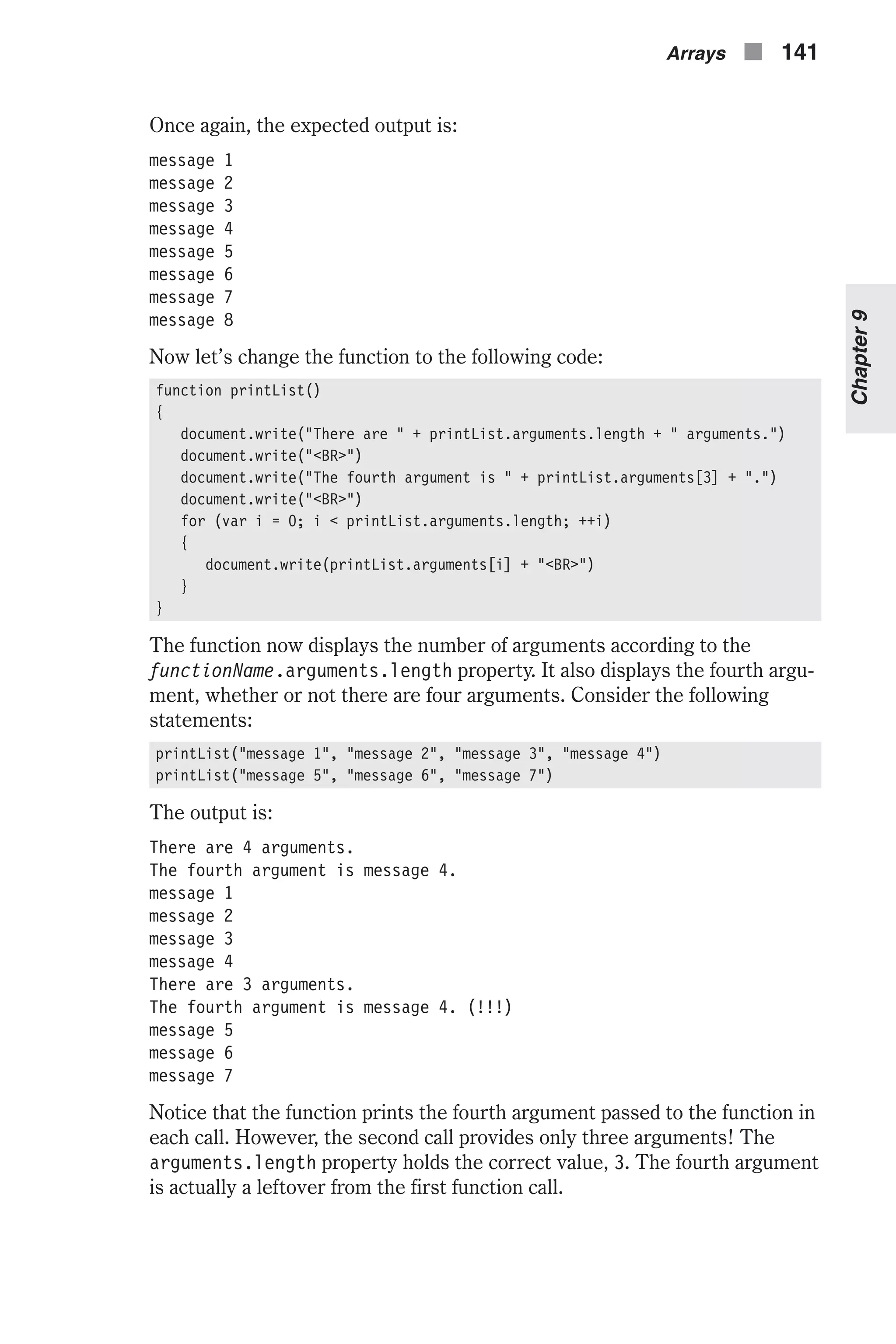 Once again, the expected output is: message 1 message 2 message 3 message 4 message 5 message 6 message 7 message 8 Now let’s change the function to the following code: function printList() { document.write("There are " + printList.arguments.length + " arguments.") document.write("<BR>") document.write("The fourth argument is " + printList.arguments[3] + ".") document.write("<BR>") for (var i = 0; i < printList.arguments.length; ++i) { document.write(printList.arguments[i] + "<BR>") } } The function now displays the number of arguments according to the functionName.arguments.length property. It also displays the fourth argu- ment, whether or not there are four arguments. Consider the following statements: printList("message 1", "message 2", "message 3", "message 4") printList("message 5", "message 6", "message 7") The output is: There are 4 arguments. The fourth argument is message 4. message 1 message 2 message 3 message 4 There are 3 arguments. The fourth argument is message 4. (!!!) message 5 message 6 message 7 Notice that the function prints the fourth argument passed to the function in each call. However, the second call provides only three arguments! The arguments.length property holds the correct value, 3. The fourth argument is actually a leftover from the first function call. Arrays n 141 Chapter9 