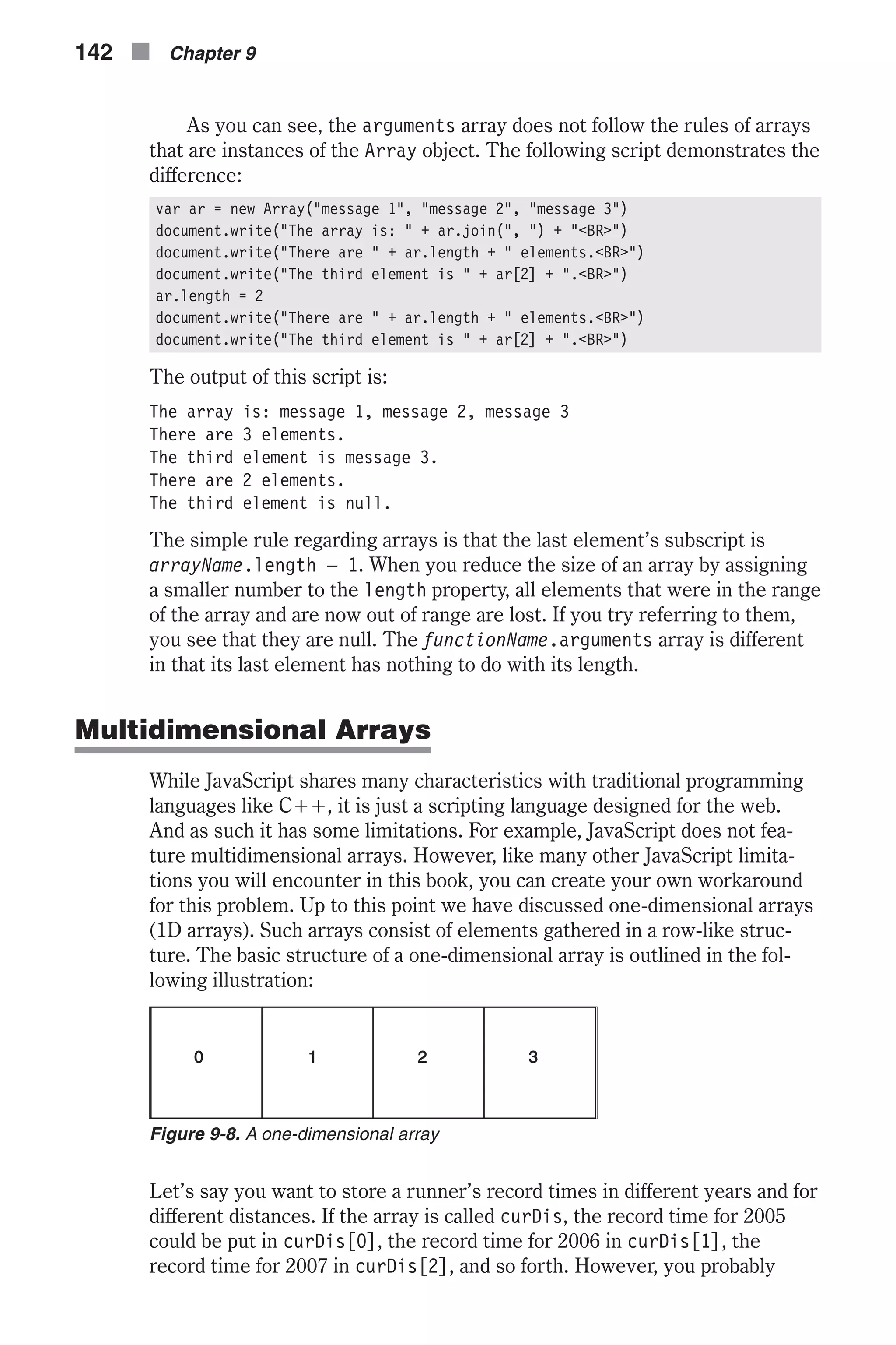 As you can see, the arguments array does not follow the rules of arrays that are instances of the Array object. The following script demonstrates the difference: var ar = new Array("message 1", "message 2", "message 3") document.write("The array is: " + ar.join(", ") + "<BR>") document.write("There are " + ar.length + " elements.<BR>") document.write("The third element is " + ar[2] + ".<BR>") ar.length = 2 document.write("There are " + ar.length + " elements.<BR>") document.write("The third element is " + ar[2] + ".<BR>") The output of this script is: The array is: message 1, message 2, message 3 There are 3 elements. The third element is message 3. There are 2 elements. The third element is null. The simple rule regarding arrays is that the last element’s subscript is arrayName.length – 1. When you reduce the size of an array by assigning a smaller number to the length property, all elements that were in the range of the array and are now out of range are lost. If you try referring to them, you see that they are null. The functionName.arguments array is different in that its last element has nothing to do with its length. Multidimensional Arrays While JavaScript shares many characteristics with traditional programming languages like C++, it is just a scripting language designed for the web. And as such it has some limitations. For example, JavaScript does not fea- ture multidimensional arrays. However, like many other JavaScript limita- tions you will encounter in this book, you can create your own workaround for this problem. Up to this point we have discussed one-dimensional arrays (1D arrays). Such arrays consist of elements gathered in a row-like struc- ture. The basic structure of a one-dimensional array is outlined in the fol- lowing illustration: Let’s say you want to store a runner’s record times in different years and for different distances. If the array is called curDis, the record time for 2005 could be put in curDis[0], the record time for 2006 in curDis[1], the record time for 2007 in curDis[2], and so forth. However, you probably 142 n Chapter 9 Figure 9-8. A one-dimensional array 